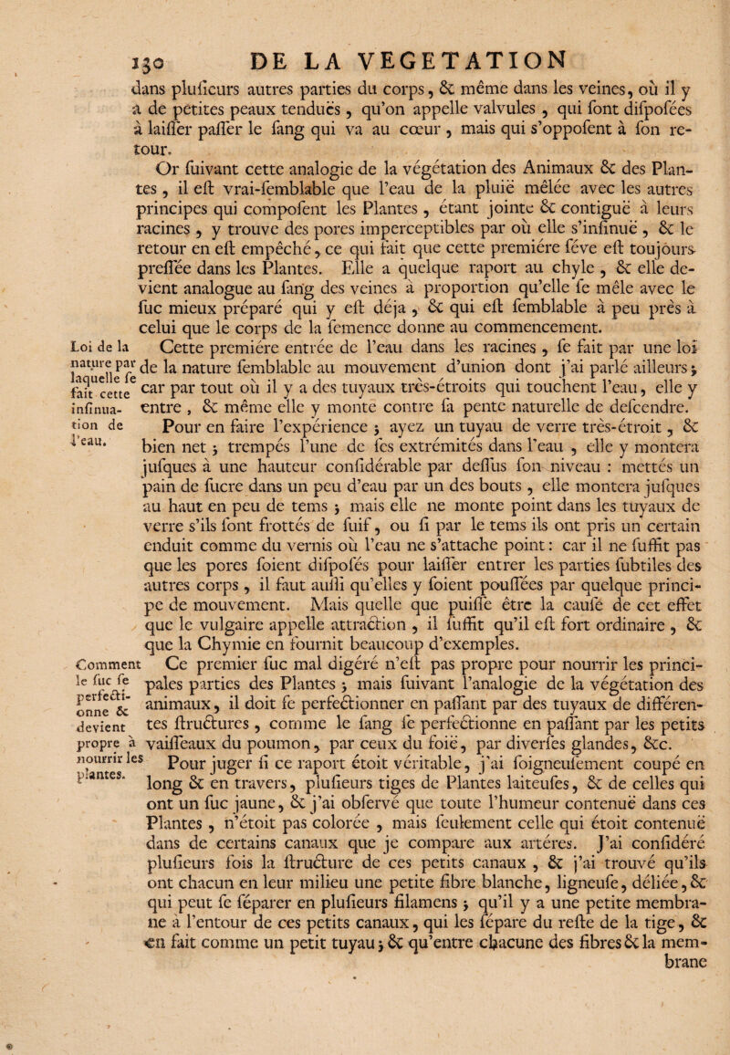 infirma¬ tion de l’eau. 130 DE LA VEGETATION dans plufieurs autres parties du corps, 6c même dans les veines, où il y â de petites peaux tendues, qu’on appelle valvules , qui font difpofées à laiflêr paftèr le fang qui va au cœur , mais qui s’oppofent à fon re¬ tour. Or fuivant cette analogie de la végétation des Animaux 6c des Plan¬ tes , il eft vrai-femblable que l’eau de la pluie mêlée avec les autres principes qui compofent les Plantes, étant jointe 6c contiguë à leurs racines , y trouve des pores imperceptibles par où elle s’infinue , 6c le retour en eft empêché , ce qui fait que cette première fève eft toujours preffée dans les Plantes. Elle a quelque raport au chyle , 6c elle de¬ vient analogue au fang des veines à proportion qu’elle fe mêle avec le fuc mieux préparé qui y eft déjà , 6c qui eft femblable à peu près à celui que le corps de la femence donne au commencement. Loi de la Cette première entrée de l’eau dans les racines , fe fait par une loi laquelle fe c^e natllre fèmblablc au mouvement d’union dont j’ai parlé ailleurs j Lancette6 car Par tout °ù il y a des tuyaux très-étroits qui touchent l’eau, elle y entre , 6c même elle y monte contre fa pente naturelle de defeendre. Pour en faire l’expérience $ ayez un tuyau de verre très-étroit, 6c bien net y trempés l’une de fes extrémités dans l’eau , elle y montera jufques à une hauteur confidérable par deffus fon niveau : mettés un pain de fucre dans un peu d’eau par un des bouts , elle montera jufques au haut en peu de tems * mais elle ne monte point dans les tuyaux de verre s’ils font frottés de fuif, ou fi par le tems ils ont pris un certain enduit comme du vernis où l’eau ne s’attache point : car il ne fuffit pas que les pores foient difpofés pour laiffer entrer les parties fubtiles des autres corps , il faut aufli qu’elles y foient pouffées par quelque princi¬ pe de mouvement. Mais quelle que puiffe être la caufe de cet effet que le vulgaire appelle attraction , il iùffit qu’il eft fort ordinaire , 6c que la Chymie en fournit beaucoup d’exemples. Comment Ce premier fuc mal digéré n’eft pas propre pour nourrir les princi- le fuc fe pales parties des Plantes 3, mais fuivant l’analogie de la végétation des onneC& aiùmaux y d doit fe perfectionner en paffant par des tuyaux de différen- devient tes ftruétures , comme le fang fe perfectionne en paffant par les petits propre a vaiffeaux du poumon, par ceux du foie, par diverfes glandes, 6cc. nourrir les Pour juger fi ce raport étoit véritable, j’ai foigneufëment coupé en long 6c en travers, plufieurs tiges de Plantes laiteufes, 6c de celles qui ont un fuc jaune, 6c j’ai obfervé que toute l’humeur contenue dans ces Plantes , n’étoit pas colorée , mais feulement celle qui étoit contenue dans de certains canaux que je compare aux artères. J’ai confidéré plufieurs fois la ftructure de ces petits canaux , 6c j’ai trouvé qu’ils ont chacun en leur milieu une petite fibre blanche, ligneufe, déliée, 6c qui peut fe féparer en plufieurs filamens 3 qu’il y a une petite membra¬ ne à l’entour de ces petits canaux, qui les fépare du refte de la tige, 6c en fait comme un petit tuyau j 6e qu’entre chacune des fibres 6c la mem¬ brane