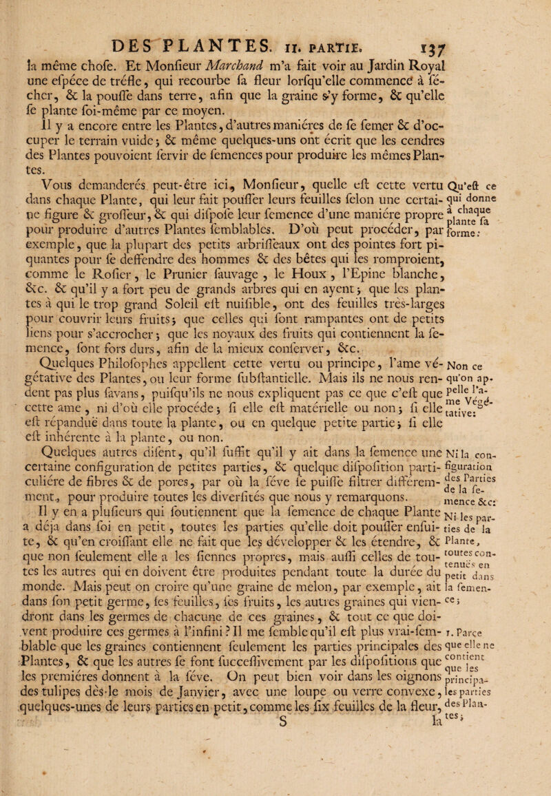 !a même cliofe. Et Monfieur Marchand m’a fait voir au Jardin Royal une efpéce de trèfle, qui recourbe fa fleur lorfqu’elle commence à fé- cher, êc la poufle dans terre, afin que la graine s-’y forme, & qu’elle fe plante foi-même par ce moyen. Il y a encore entre les Plantes, d’autres manières de fe femer 3c d’oc¬ cuper le terrain vuide 3 3c même quelques-uns ont écrit que les cendres des Plantes pouvoient fervir de femences pour produire les mêmes Plan¬ tes. Vous dcmanderés peut-être ici, Monfieur, quelle efl: cette vertu Qu’eft ce dans chaque Plante, qui leur fait pouffer leurs feuilles félon une ccrtai- <5ui donne ne figure 6e grofleur, 3c qui difpoie leur femence d’une manière propre pour produire d’autres Plantes femblables. D’où peut procéder, parforme/ exemple, que la plupart des petits arbriflèaux ont des pointes fort pi¬ quantes pour fe deffendre des hommes 6c des bêtes qui les rompraient, comme le Rofier, le Prunier fauvage , le Houx, l’Epine blanche, 3cc. 3c qu’il y a fort peu de grands arbres qui en ayent 3 que les plan¬ tes à qui le trop grand Soleil efl: nuifible, ont des feuilles très-larges pour couvrir leurs fruits 3 que celles qui font rampantes ont de petits liens pour s’accrocher 3 que les noyaux des fruits qui contiennent la fe¬ mence, font fors durs, afin de la mieux conferver, 3cc. Quelques Philofophes appellent cette vertu ou principe, l’ame vé- Non ce gétative des Plantes, ou leur forme fubftantielle. Mais ils ne nous ren- qu’on ap- dent pas plus fàvans, puifqu’ils ne nous expliquent pas ce que c’eft que cette âme , ni d’où elle procède 3 fi elle efl: matérielle ou non 3 fi elle Jatiye;^ efl: répandue dans toute la plante, ou en quelque petite partie3 fi elle efl: inhérente à la plante, ou non. Quelques autres difent, qu’il fuffit qu’il y ait dans la femence une Ni la con- certaine configuration de petites parties, 3c quelque difpo'fition parti- figuration culiére de fibres 3c de pores, par où la fève fe puifle filtrer différem- des Parues j * . 1 i* r* / 13. fe- ment., pour produire toutes les divertîtes que nous y remarquons. mence &c- Il y en a plufieurs qui foutiennent que la femence de chaque Plante Ni jes a déjà dans foi en petit, toutes les parties qu’elle doit pouflèr enfui-des de la te, 3c qu’en croiflant elle ne fait que les développer 3c les étendre, 3c Plante, que non feulement elle a les fiennes propres, mais aufli celles de tou-routescoîî tes les autres qui en doivent être produites pendant toute la durée du petit dans monde. Mais peut on croire qu’une graine de melon, par exemple, ait la femen- dans fon petit gerrne, (esfeuilles, les fruits, les autres graines qui vieil-ce> dront dans les germes de chacune de ces graines, 3c tout ce que doi¬ vent produire ces germes à l’infini ? Il me fembie qu’il efl: plus vrai-fem- 1. Parce blable que les graines contiennent feulement les parties principales des que «H Plantes, 3c que les autres fe font fucceflivemeiit par les difpofitions quernnMP les premières donnent à la fève. On peut bien voir dans les oignons pdncîpa- des tulipes dès-le mois de Janvier, avec une loupe ou verre convexe, les parties quelques-unes de leurs parties en petit, comme les fix feuilles de la fleur,clespîaiv .. S la _ e ne contient que les