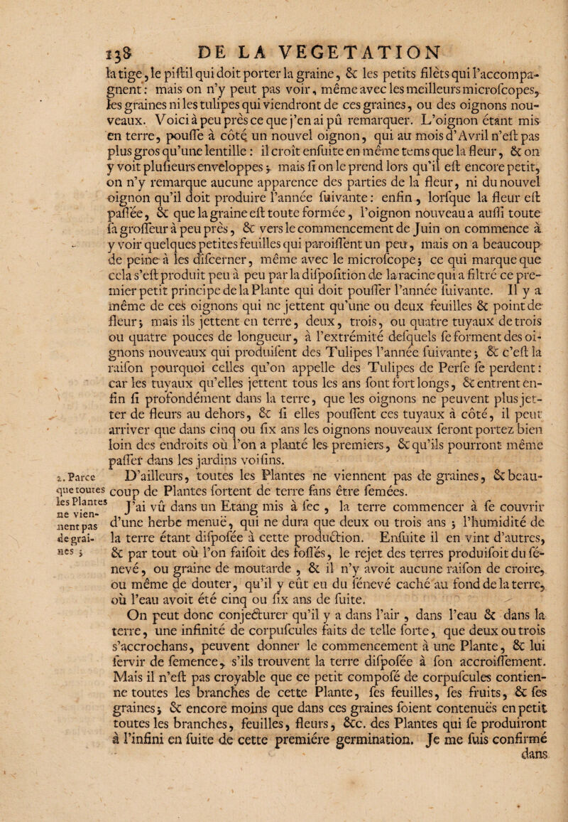 la tige, le piftil qui doit porter la graine, 6c les petits filets qui raccompa¬ gnent: mais on n’y peut pas voir, même avec les meilleurs microfcopes^ les graines ni les tulipes qui viendront de ces graines , ou des oignons nou¬ veaux. Voici à peu près ce que j’en ai pu remarquer. L’oignon étant mis en terre, pouffe à côtç un nouvel oignon, qui au mois d’Avril n’efl pas plus gros qu’une lentille : il croît enfuite en même tems que la fleur, 6c on y voit plufieurs enveloppes j. mais ironie prend lors qu’il eft encore petit, on n’y remarque aucune apparence des parties de la fleur, ni du nouvel oignon qu’il doit produire l’année fui vante : enfin , lorfque la fleur eft paffée, 6c que la graine eft toute formée, l’oignon nouveau a auiîi toute fa groffeur à peu près, & vers le commencement de Juin on commence à y voir quelques petites feuilles qui paroiilènt un peu, mais on a beaucoup de peine à les dîfcerner, même avec le microfcopej ce qui marque que cela s’eft produit peu à peu parladifpofîtionde la racine qui a filtré ce pre¬ mier petit principe de la Plante qui doit pouffer l’année fuivante. Il y a même de ces oignons qui ne jettent qu’une ou deux feuilles 6c point de fleurs niais ils jettent en terre, deux, trois, ou quatre tuyaux de trois ou quatre pouces de longueur, à l’extrémité defquels fe forment des oi¬ gnons nouveaux qui produifent des Tulipes l’année fuivante > 6c c’efl la raifon pourquoi celles qu’on appelle des Tulipes de Perle fe perdent : caries tuyaux qu’elles jettent tous les ans font fort longs, & entrent en¬ fin fî profondément dans la terre, que les oignons ne peuvent plus jet- ter de fleurs au dehors, 6c fi elles pouffent ces tuyaux à côté, il peut arriver que dans cinq ou fix ans les oignons nouveaux feront portez bien loin des endroits où l’on a planté les premiers , 6c qu’ils pourront même palier dans les jardins voiflns. a.Parce D’ailleurs, toutes les Plantes ne viennent pas de graines, 6c beau- que tomes coup de Plantes fortent de terre fans être femées. DI ^ # «_*■ . /ni i \ /+ • J ai vu dans un Ltang mis a iec , la terre commencer a le couvrir d’une herbe menue, qui ne dura que deux ou trois ans $ l’humidité de la terre étant difpofée à cette produârion. Enfuite il en vint d’autres, 6c par tout où l’on faifoit des folles, le rejet des terres produifoitdufé- nevé, ou graine de moutarde , 6c il n’y avoit aucune raifon de croire, ou même de douter, qu’il y eût eu du fénevé caché au fond de la terre, où l’eau avoit été cinq ou flx ans de fuite. On peut donc conjeftiirer qu’il y a dans l’air , dans l’eau 6c dans la terre, une infinité de corpufcules faits de telle forte, que deux ou trois s’accroehans, peuvent donner le commencement à une Plante, 6c lui fervir de femence, s’ils trouvent la terre difpofée à fon accroiffement. Mais il n’efi; pas croyable que ce petit compofé de corpufcules contien¬ ne toutes les branches de cette Plante, fes feuilles, fes fruits, 6c fes graines * 6c encore moins que dans ces graines foient contenues en petit toutes les branches, feuilles, fleurs, 6cc. des Plantes qui fe produiront à l’infini en fuite de cette première germination. Je me fuis confirmé x dans les Plantes ne vien¬ nent pas «le grai¬ nes ;