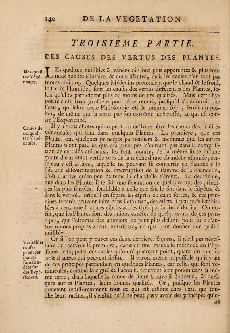 Des quaîi- tezVéné ifieufes. Caufes de cesquali- tez Vénc- iieufes. Véritables caufes prouvées par rai- fons fon¬ dées fur des Expé¬ riences. 140 DE LA VEGETATION 11 ■ ■— - — ■ - — — - — ‘ - TROISIEME PARTIE. DES CAUSES DES VERTUS DES PLANTES, LEs qualités nuilibles 6e vénéneufes font plus apparentes 6c plus con¬ nues que les Salutaires 6c nourriffantes, mais les caufes n’en font pas moins obfcures. Quelques Médecins prétendent que le chaud 6c le froid* le fec 6c l’humide, font les caufes des vertus différentes des Plantes, fé¬ lon qu’elles participent plus ou moins de ces qualités. Mais cette hy- pothèfe eff trop grofliére pour être reçue, puifqu’il s’enfuivroit que l’eau , qui félon cette Philofophie eff le premier foid , feroit un poi- fon, de même que la terre par fon extrême féchereffe, ce qui eff con¬ tre l’Expérience. Il y a trois chofes qu’on peut conjecturer être les caufes des qualités vénéneufes qui font dans quelques Plante^. La première , que ces Plantes ont quelques principes particuliers 6c inconnus que les autres Plantes n’ont pas,. 6c que ces principes n’entrant pas dans la compofi- tion de certains animaux, les font mourir, de la même forte qu’une goûte d’eau étant verfée prés de la mèche d’une chandelle allumée, cet¬ te eau y eff attirée, laquelle ne pouvant fe convertir en flamme il fe fait une difeontinuation 6e interruption de la flamme de la chandelle, d’où il arrive qu’en peu de tems la chandelle s’éteint. La deuxième, que dans les Plantes il fe fait une réparation, de quelques-uns des princi¬ pes les plus Amples, femblable à celle que fait le feu dans le filpêtre 6c dans le vitriol, lorfqu’il en fépare les efprits ou eaux fortes5 6c ces prin¬ cipes féparés peuvent faire dans l’effomac, des effets à peu près fëmbla- bles à ceux que font ces efprits acides tirés par la force du feu. Ou en¬ fin , que les Plantes font des unions exaétes de quelques-uns de ces prin¬ cipes, que l’eftomac des animaux ne peut plus définir pour faire d’au¬ tres unions propres à leur nourriture, ce qui peut donner une qualité nuifîble. Or fi l’on peut prouver ces deux dernières façons, il n’eft pas nccef- faire de recevoir la première j car c’eff une mauvaife méthode en Phy- fique de fuppofer des caufes qu’on n’apperçoit point, quand on en con- noît d’autres qui peuvent fuffire. - Il paroît même impoilible qu’il y ait de ces principes particuliers en quelques Plantes* car celles qui font ve- nimeufes,comme la ciguë 6c l’aconit, trouvent leur poifon dans la mê¬ me terre , dans laquelle la canne de fucre trouve fa douceur , 6c quel¬ ques autres Plantes, leurs bonnes qualités. Or, puifque les Plantes prennent indifféremment tout ce qui eff: diffbus dans l’eau qui tou¬ che leurs racines, il s’enfuit qu’il ne peut pas y avoir des principes qu’u-