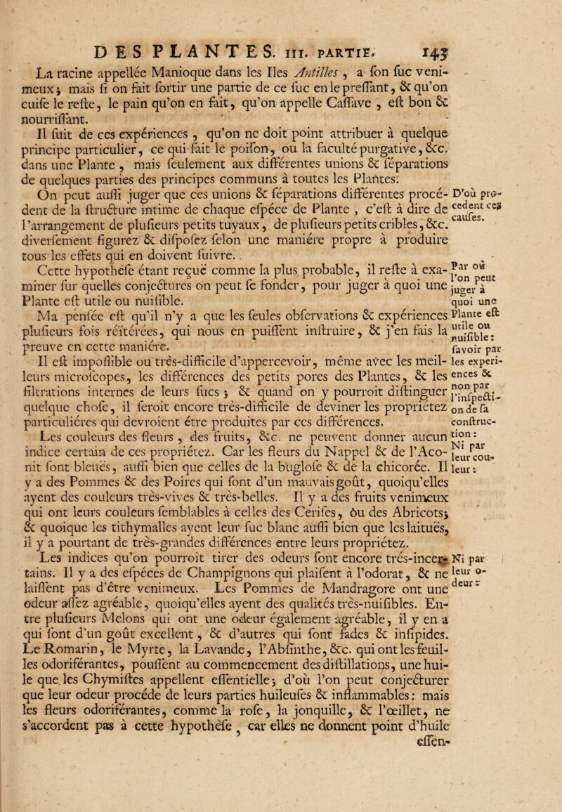 La racine appellée Manioque dans les Iles Antilles , a Ton fuc veni¬ meux * mais fi on fait fortir une partie de ce fuc en le preflant , ôc qu’on cuife le refte, le pain qu’on en fait, qu’on appelle Caffave , eft bon 3c nourriflant. ' * Il fuit de ces expériences , qu’on ne doit point attribuer à quelque principe particulier, ce qui fait le poifon, ou la faculté purgative, dans une Plante , mais feulement aux différentes unions 3c réparations de quelques parties des principes communs à toutes les Plantes. On peut aufîi juger que ces unions 3c réparations différentes procè¬ dent de la ftruôure intime de chaque efpéce de Plante , c’eft à dire de 1- arrangement de plufieurs petits tuyaux, de plufieurs petits cribles, 3cc. diverfement figurez 3c difpofez félon une manière propre à produire tous les effets qui en doivent fuivre. > Cette hypothefe étant reçue comme la plus probable, il refie à exa¬ miner fur quelles conjeétures on peut fe fonder, pour juger à quoi une Plante eft utile ou nuifible. Ma penfée eft qu’il n’y a que les feules obfervations 3c expériences plufieurs fois réitérées, qui nous en puiftent inftruire, 3c j’en fais la D'où pro¬ cèdent ce§ caufes. ow preuve en cette maniéré. Il eft impoffible ou très-difficile d’appercevoir, même avec les meil¬ leurs microlcopes, les différences des petits pores des Plantes, 3c les filtrations internes de leurs fucs 5 3c quand on y pourrait diftinguer quelque chofe, il ferait encore très-difficile de deviner les propriétez particulières qui devraient être produites par ces différences. Les couleurs des fleurs , des fruits, 3ic, ne peuvent donner aucun indice certain de ces propriétez. Car les fleurs du Nappel 3c de l’Aco¬ nit font bleues, aufli bien que celles de la buglofe 3c de la chicorée. Il y a des Pommes 3c des Poires qui font d’un mauvais goût, quoiqu’elles ayent des couleurs très-vives 3c très-belles. Il y a des fruits venimeux qui ont leurs couleurs femblables à celles des Cerifes, ôu des Abricots* 3c quoique les tithymalles ayent leur fuc blanc auffi bien que les laitues, il y a pourtant de très-grandes différences entre leurs propriétez. Les indices qu’on pourrait tirer des odeurs font encore très-incer¬ tains. Il y a des efpéces de Champignons qui plaifent à l’odorat, 3c ne îaiflènt pas d’être venimeux. Les Pommes de Mandragore ont une odeur allez agréable, quoiqu’elles ayent des qualités très-nuifibles. En¬ tre plufieurs Melons qui ont une odeur également agréable, il y en a qui font d’un goût excellent, 3c d’autres qui font fades 3c infipides. Le Romarin, le Myrte, la Lavande, l’Abfinthe, Ôcc. qui ont les feuil¬ les odoriférantes, pouffent au commencement desdiftillations, une hui¬ le que les Chymiftes appellent eflentielle> d’où l’on peut conjeéturer que leur odeur procède de leurs parties huileufes 3c inflammables : mais les fleurs odoriférantes, comme la rofe, la jonquille, 3c l’œillet, ne s’accordent pas à cette hypothèfe car elles ne donnent point d’huile dfçn- Par Pon peut juger à quoi une Plante efb utile ou nuifible : lavoir par¬ les expéri¬ ences ôc non par Pinfpe&U on de fa conftruc- tion : Ni par leur cou¬ leur î par leur o- deur r