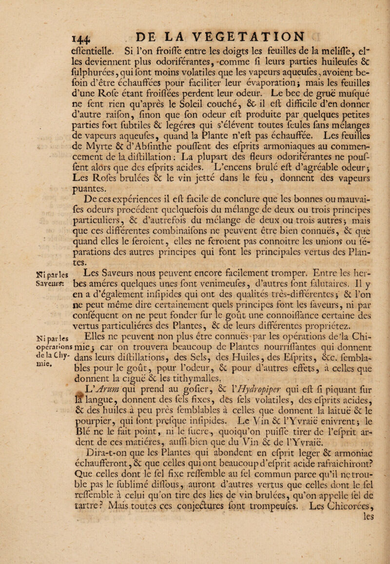 144* efléntielle. Si l’on froiffe entre les doigts les feuilles de la meliflé, el” les deviennent plus odoriférantes, comme fi leurs parties huileufes 6c fulphurées, qui font moins volatiles que les vapeurs aqueufes, avoient be- foin d’être échauffées pour faciliter leur évaporation * mais les feuilles d’une Rofe étant froiflees perdent leur odeur. Le bec de grue mufqué ne fent rien qu’après le Soleil couché, 6c il eft difficile d’en donner d’autre raifon, finon que fon odeur eft produite par quelques petites parties fort fubtiles & légères qui s’élèvent toutes feules fans mélanges de vapeurs aqueufes, quand la Plante n’eft pas échauffée, Les feuilles de Myrte 6c d’Abfinthe pouffent des efprits armoniaques au commen¬ cement de la diftillation : La plupart des fleurs odoriférantes ne pouf¬ fent alors que des efprits acides. L’encens brûlé eft d’agréable odeur j Les Rofes brûlées 6c le vin jetté dans le feu, donnent des vapeurs puantes. De ces expériences il eft facile de conclure que les bonnes ou mauvai- fes odeurs procèdent quelquefois du mélange de deux ou trois principes particuliers, 6c d’autrefois du mélange de deux ou trois autres > mais que ces differentes combinaifons ne peuvent être bien connues, 6c que quand elles le feroient, elles ne feroient pas connoitrc les unions ou fé- parations des autres principes qui font les principales vertus des Plan¬ tes. ^{parles Les Saveurs nous peuvent encore facilement tromper. Entre les her- Sayetirs: bes amères quelques unes font venimeufes, d’autres font falutaires. 11 y en a d’également infipides qui ont des qualités très-différentes j 6c l’on jie peut même dire certainement quels principes font les faveurs, ni par conféquent on ne peut fonder fur le goût une connoiflance certaine des vertus particulières des Plantes, 6c de leurs differentes propriétez. Kiparles Elles ne peuvent non plus être connues par les opérations de'la Chi- operanons mie3 car on trouvera beaucoup de Plantes nourrilfantes qui donnent de la Chy- leurs diftillations, des Sels, des Huiles, des Efprits, 6cc. fembla- blés pour le goût, ppur l’odeur, 6c pour d’autres effets, à celles que donnent la ciguë 6c les tithymalles. AJ Arum qui prend au gofier, 6c YHydropiper qui eft fi piquant fur la langue, donnent des fels fixes, des fels volatiles, des efprits acides, 6e des huiles à peu près femblables à celles que donnent la laitue 6c le pourpier, qui font prçfque infipides. Le Vin 6c l’Yvraië enivrent3 le Blé ne le fait point, ni le fucre-, quoiqu’on puiffe tirer de l’efprit ar¬ dent de ces matières, aufli bien que du Vin 6c de i’Yvraië. Dira-t-on que les Plantes qui abondent en efprit leger 6c armoniac écliaufferont,6c que celles qui ont beaucoup d’efprit acide rafraîchiront? Que celles dont le fel fixe reffemble au fel commun parce qu’il ne trou¬ ble pas le fublimé diflbus, auront d’autres vertus que celles dont le fel reffemble à celui qu’on tire des lies de vin brûlées, qu’on appelle fel de tartre ? Mais toutes ces conje&ures font trompeufes. Les Chicorées, ' ' ' , les