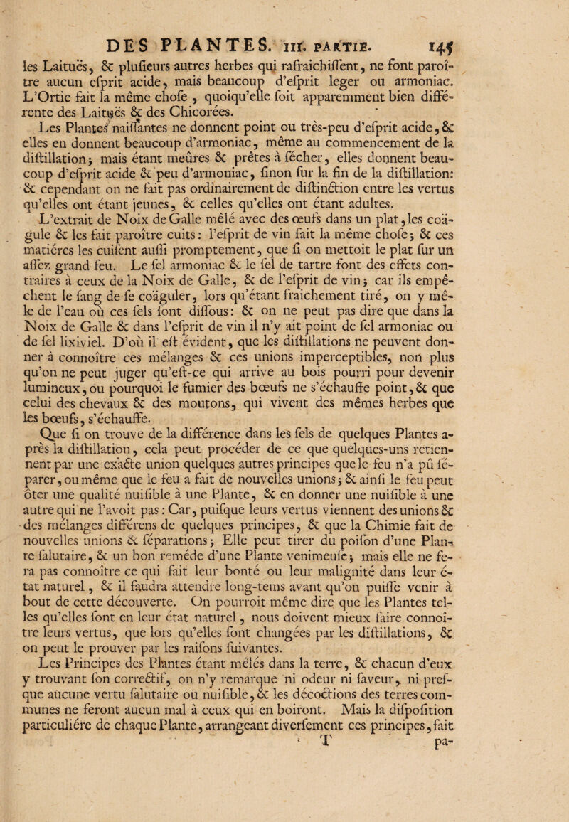 les Laitues, 6c plufieurs autres herbes qui rafraîchi fient, ne font paroi- tre aucun efprit acide, mais beaucoup d’efprit leger ou armoniac» L’Ortie fait la même chofe , quoiqu’elle foit apparemment bien diffé¬ rente des Laitues 6c des Chicorées. Les Plantes nailfantes ne donnent point ou très-peu d’efprit acide, & elles en donnent beaucoup d’armoniac, même au commencement de h diftillation y mais étant meûres 6c prêtes à fécher, elles donnent beau¬ coup d’efprit acide 6c peu d’armoniac, fînon fur la fin de la diftillation: 6c cependant on ne fait pas ordinairement de difiinétion entre les vertus qu’elles ont étant jeunes, 6c celles qu’elles ont étant adultes. L’extrait de Noix de Galle mêlé avec des œufs dans un plat, les coa¬ gule 6c les fait paraître cuits : l’efprit de vin fait la même chofe y 6c ces matières les cuifent auffi promptement, que fi on mettoit le plat fur un aflez grand feu. Le fel armoniac 6c le fel de tartre font des effets con¬ traires à ceux de la Noix de Galle, 6c de Pefprit de vin y car ils empê¬ chent le fang de fe coaguler, lors qu'étant fraichement tiré, on y mê¬ le de l’eau où ces fels font diflous : 6c on ne peut pas dire que dans la Noix de Galle 6c dans l’efprit de vin il n’y ait point de fel armoniac ou de fel lixiviel. D’où il efi évident, que les difiiilations ne peuvent don¬ ner à connoître ces mélanges 6c ces unions imperceptibles, non plus qu’on ne peut juger qu’efl-ce qui arrive au bois pourri pour devenir lumineux,ou pourquoi le fumier des bœufs ne s’échauffe point,6c que celui des chevaux 6c des moutons, qui vivent des mêmes herbes que les bœufs, s’échauffe. Que fi on trouve de la différence dans les fels de quelques Plantes a- près la diffillation, cela peut procéder de ce que quelques-uns retien¬ nent par une exaéte union quelques autres principes que le feu n’a pû fé- parer,oumême que le feu a fait de nouvelles unions 3 6cainfi le feu peut ôter une qualité nuifible à une Plante, 6c en donner une nuifible à une autre qui ne l’avoit pas : Car, puifque leurs vertus viennent des unions 6c •des mélanges différens de quelques principes, 6c que la Chimie fait de nouvelles unions 6c féparations y Elle peut tirer du poifon d’une Plan-, te falutaire, 6c un bon remède d’une Plante venimeufey mais elle ne fe¬ ra pas connoître ce qui fait leur bonté ou leur malignité dans leur é- tat naturel, 6c il faudra attendre long-tems avant qu’on puifiè venir à bout de cette découverte. On pourrait même dire que les Plantes tel¬ les qu’elles font en leur état naturel, nous doivent mieux faire connoî¬ tre leurs vertus, que lors qu’elles font changées par les difiiilations, êc on peut le prouver par les raifons fuivantes. Les Principes des Plantes étant mêlés dans la terre, 6c chacun d’eux y trouvant fon correétif, on n’y remarque ni odeur ni faveur,, ni pref- que aucune vertu falutaire ou nuifible, êc les décoétions des terres com¬ munes ne feront aucun mal à ceux qui en boiront. Mais la difpofition particulière de chaque Plante, arrangeant diverfement ces principes,fait *■ T pa-