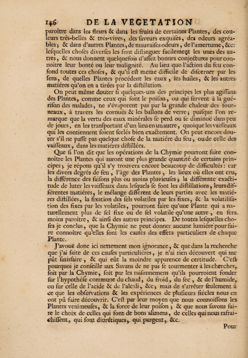 paroître dans les fleurs 6c dans les fruits de certaines1 Plantes, des cou¬ leurs très-belles 6c très-vives, des faveurs exquifes , des odeurs agréa?- blés 3 6c dans d’autres Plantes , de mauvaifes odeurs, de l’amertume, 6cc: lefquelles chofes diverfes les font diflinguer facilement les unes des au¬ tres, 6c nous donnent quelquefois d’afièz bonnes conjectures pourcon- noître leur bonté ou leur malignité. Au lieu que. l’aétion du. feu con¬ fond toutes ces chofes, & qu’il eft même difficile de difcernêr par les fens, de quelles Plantes procèdent les eaux, les huiles, 6c les autres matières qu’on en a tirées par la diftillâtion. On peut même douter fi quelques-uns des principes les plus agifians des Plantes, comme ceux qui font le poifon-, ou qui fervent à la gué- rifon des malades, ne s’évaporent pas par la grande chaleur des four¬ neaux , à travers les cornues 6c les ballons de verre 3 puifque l’on re¬ marque que la vertu des eaux minérales fe perd ou fe diminué dans peu de jours, en les tranfportant d’un lieu en un autre, quoique les vaiifeaux qui les contiennent foient feelés bien exactement. On peut encore dou¬ ter s’il ne paffe pas quelque chofe de la matière du feu, ou de celle des vailfeaux, dans les matières diftillées. Que fi l’on dit que les opérations de la Chymie pourront faire con- noître les Plantes qui auront une plus grande quantité de certains prin¬ cipes y je répons qu’il s’y trouvera encore beaucoup de difficultés : car les divers degrés de feu , l’âge des Plantes, les lieux où elles ont cru, la différence des faifons plus ou moins pluvieufes$> la différente exaéti- tude de luter les vaifièaux dans lefquels fe font les diflillations, leurs dif¬ férentes matières, le mélange différent de leurs parties avec les matiè¬ res diftillées, la fixation des fels volatiles par les fixes, 6c la volatilifa- tion des fixes par les volatiles, pourront faire qu’une Plante qui a na¬ turellement plus de fel fixe ou de fel volatile qu’une autre , en fera,, moins paroître, 6c ainfi des autres principes. De toutes lefquelles cho¬ ies je conclus, que la Chymie ne peut donner aucune lumiérépotirfai¬ re connoître qu’elles font les caufes des effets particuliers de chaque Plante. J’avoue donc ici nettement mon ignorance, 6c que dans la recherche que j’ai faite de ces caufes particulières, je n’ai rien découvert qui me pût fatisfaire , 6c qui eût la moindre apparence de certitude. C’éfe pourquoi je confeille aux Savans de ne pas fe tourmenter à les chercher, foit par la Chymie, foit par les raifonnemens qu’ils pourroient fonder fur rhypothèfe commune du chaud, du froid , du fec , 6c de l’humide, ou fur celle de l’acide 6c de l’alcali, 6cc 3 mais de s’arrêter feulement à ce que les obfervations 6c les expériences de plufieurs fiécles nous en ont pû faire découvrir. C’eft par leur moyen que nous connoifibns les Plantes vemmeufes, 6c la force de leur poifon 3 6c que nous favons fai¬ re le choix de celles qui font de bons alimens, de celles qui nous rafrah chiflent, qui foi^t diurétiques,, qui purgent, 6cc Pour