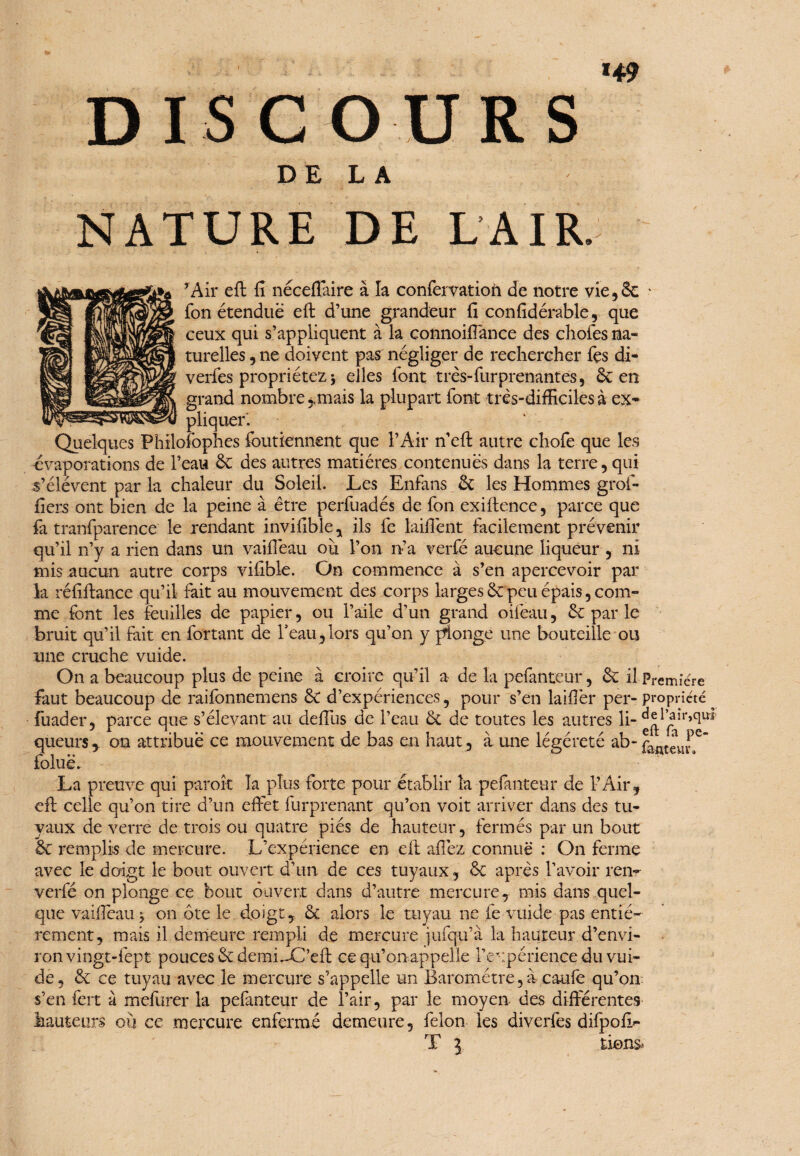 *49 DISCOURS DE LA NATURE DE LAIR. ? Air eft fi nécefiaire à la confervation de notre vie, 6c fon étendue eft d’une grandeur fi confidérable, que ceux qui s’appliquent à la connoifiance des choies na¬ turelles , ne doivent pas négliger de rechercher les di- veriés propriétez j elles font très-furprenantes, 6c en grand nombre mais la plupart font très-difficiles à ex¬ pliquer. Quelques Philofophes foutiennent que l’Air n’eft autre chofe que les évaporations de l’eau 6c des autres matières contenues dans la terre, qui s’élèvent par la chaleur du Soleil. Les Enfans 6c les Hommes grof- fiers ont bien de la peine à être perfuadés de fon exiftence, parce que fa tranfparence le rendant invifible, ils fe laifiènt facilement prévenir qu’il n’y a rien dans un vaifièau ou l’on n’a verfé aucune liqueur , ni mis aucun autre corps vifible. On commence à s’en apercevoir par la réfiftance qu’il fait au mouvement des corps larges 6c peu épais, com¬ me font les feuilles de papier, ou l’aile d’un grand oifeau, 6c par le bruit qu’il fait en fortant de l’eau,lors qu’on y plonge une bouteille ou une cruche vuide. queurs , on attribue ce mouvement de bas en haut , à. une légéreté ab- faatgU^e” foluë. La preuve qui paroîc la plus forte pour établir la pefanteur de l’Air, eft celle qu’on tire d’un effet furprenant qu’on voit arriver dans des tu¬ yaux de verre de trois ou quatre piés de hauteur, fermés par un bout 6c remplis de mercure. L’expérience en eft allez connue : On ferme avec le doigt le bout ouvert d’un de ces tuyaux, 6c après l’avoir renr verfé on plonge ce bout ouvert dans d’autre mercure, mis dans quel¬ que vaiffeau^ on ôte le doigt, 6c alors le tuyau ne fe vuide pas entiè¬ rement, mais il demeure rempli de mercure jufqu’à la hauteur d’envi¬ ron vingt-fept pouces 6c demidC’eft ce qu’on appelle l’expérience du vui¬ de, 6c ce tuyau avec le mercure s’appelle un Baromètre, à caufe qu’on, s’en fert à mefurer la pefanteur de l’air, par le moyen des différentes hauteurs où ce mercure enfermé demeure, félon les diverfes difpofir