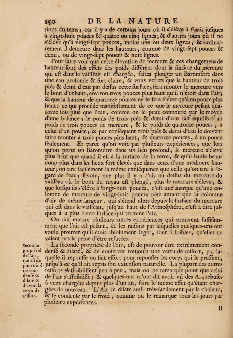 ( Seconde propriété de l’air, qui eft de pouvoir è tre con* denfé 5c dilaté Ôc d’avoir la vertu de l'effort. 150 DE LA NATURE, tions du tems j car il y a de certains jours où il s’élève à Paris jufques à vingt-huit pouces ôc quatre ou cinq lignes 56c d’autres jours où il ne s’élève qu’à vingt-fept pouces, moins une ou deux lignes j & ordinai¬ rement il demeure dans les hauteurs, comme de vingt-fept pouces & demi, ou de vingt-fept pouces ôc huit lignes. Pour faire voir que cette élévation de mercure & ces changemensdc hauteur font des effets des poids différens dont la furface du mercure qui efl dans le vaiffeau eft chargée, faites plonger un Baromètre dans une eau profonde ôc fort claire, ôc vous verrez que la hauteur de trois piés ôc demi d’eau par deffus cette furface, fera monter le mercure vers le bout d’enhaut, environ trois pouces plus haut qu’il n’étoit dans i’airj ÔCque la hauteur de quatorze pouces ne le fera élever qu’à un pouce plus haut ; ce qui procède manifeftement de ce que le mercure pelant qua¬ torze fois plus que l’eau, comme on le peut connoître par le moyen d’une balance $ le poids de trois piés ôc demi d’eau fait équilibre au poids de trois pouces de mercure , ôc le poids de quatorze pouces , à celui d’un pouce > Ôc par conféquent trois piés Ôc demi d’eau le doivent faire monter à trois pouces plus haut, ôc quatorze pouces, à un pouce feulement. Et parce cju’on voit par plusieurs expériences, que lors qu?on porte un Baromètre dans un lieu profond, le mercure s’élève plus haut que quand il efl à la furface de la terre, ÔC qu’il baiffe beau¬ coup plus dans les lieux fort élevés que dans ceux d’une médiocre hau¬ teur 5 on tire facilement la même conféquence que celle qu’on tire à l’é¬ gard de l’eau 5 favoir, que plus il y a d’air au deffus du mercure du vaifîeau où le bout du tuyau efl; plongé, plus le mercure s’élève, Ôc que lorfqu’ils s’élève à vingt-huit pouces, c’eff une ftiarque qu’une co- lomne de mercure de vingt-huit pouces péfe autant que la colomne d’air de même largeur , qui s’étend alors depuis la furface du mercure qui efl dans le vaiffeau, jufq’au haut de l’Atmosphère, c’efl: à dire juf¬ ques à la plus haute furface qui termine l’air. On fait encore plusieurs autres expériences qui prouvent fuffifun- ment que l’air eff pelant, ôc les raiforis par leiquelles quelques-uns ont voulu prouver qu’il étoit abfolument leger, font fi foibles, qu’elles ne valent pas la peine d’être refutées., La fécondé propriété de l’air, e*ït de pouvoir être extrêmement con- denfé ôc dilaté, ôc de conferver toujours une vertu de reffort, pa. la¬ quelle il repouflé ou fait effort pour repouffer les corps qui le preffent, . jufqu’à ce qu’il ait repris fon extenfion naturelle. La plupart des autres reflorts s^affoi.bliffent peu à peu , mais on ne remarque point que celui de l’air s’affoifeliffe > ÔC quelques-uns m’ont dit avoir vû des Arquebufes à vent chargées depuis plus d’un an, faire le même effet qu’étant char¬ gées de nouveau. L’Air fe dilate auffi très-facilement par la chaleur, Ôc fe condenfe par le froid , comme on le remarque tous les jours par plu fleurs expériences. Il