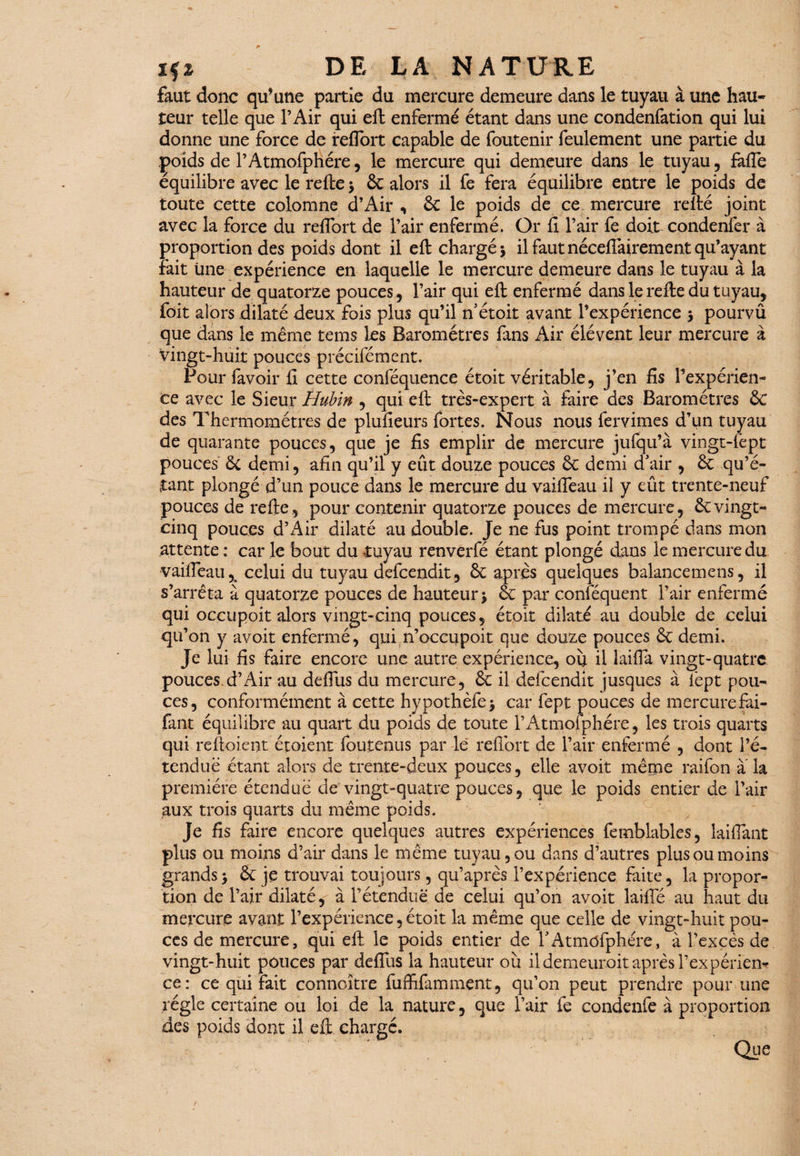 faut donc qu’une partie du mercure demeure dans le tuyau à une hau¬ teur telle que l’Air qui eft enfermé étant dans une condenfation qui lui donne une force de ireflort capable de foutenir feulement une partie du poids de l’Atmofphére, le mercure qui demeure dans le tuyau , fafte équilibre avec le refte > 8c alors il fe fera équilibre entre le poids de toute cette colomne d’Air , 8c le poids de ce mercure relié joint avec la force du refibrt de l’air enfermé. Or fi l’air fe doit condenfer à proportion des poids dont il eft chargé y il faut nécefiairement qu’ayant fait Une expérience en laquelle le mercure demeure dans le tuyau à la hauteur de quatorze pouces, l’air qui eft enfermé dans le refte du tuyau, foit alors dilaté deux fois plus qu’il n’étoit avant l’expérience 5 pourvû que dans le même teins les Baromètres fans Air élévent leur mercure à vingt-huit pouces précifément. Pour favoir fi cette conféquence étoit véritable, j’en fis l’expérien¬ ce avec le Sieur Hubin , qui eft très-expert à faire des Baromètres 8c des Thermomètres de plufieurs fortes. Nous nous fervimes d’un tuyau de quarante pouces, que je fis emplir de mercure jufqu’à vingt-lèpt pouces 8c demi, afin qu’il y eût douze pouces 8c demi d’air , 8c qu’é¬ tant plongé d’un pouce dans le mercure du vaiffeau il y eût trente-neuf pouces de refte, pour contenir quatorze pouces de mercure, 8cvingt- cinq pouces d’Air dilaté au double. Je ne fus point trompé dans mon attente : car le bout du tuyau renverfé étant plongé dans le mercure du vaifteau,. celui du tuyau defcendit, 8c après quelques balancemens, il s’arrêta à quatorze pouces de hauteur j 8e par conséquent l’air enfermé qui ocçupoit alors vingt-cinq pouces, étoit dilaté au double de celui qu’on y avoit enfermé, qui n’occupoit que douze pouces 8c demi. Je lui fis faire encore une autre expérience, où il laifia vingt-quatre pouces d’Air au defilis du mercure, 8c il defcendit jusques à fept pou¬ ces, conformément à cette hypothèfej car fept pouces de mercure fai- fant équilibre au quart du poids de toute l’Atmoiphére, les trois quarts qui reftoient étoient foutenus par le reflort de l’air enfermé , dont l’é¬ tendue étant alors de trente-deux pouces, elle avoit même raifon a la première étendue de vingt-quatre pouces, que le poids entier de l’air aux trois quarts du même poids. Je fis faire encore quelques autres expériences femblables, laifiant plus ou moins d’air dans le même tuyau, ou dans d’autres plus ou moins grands> 8c je trouvai toujours, qu’après l’expérience faite, la propor¬ tion de l’air dilaté, à l’étendue de celui qu’on avoit laifie au haut du mercure avant l’expérience,étoit la même que celle de vingt-huit pou¬ ces de mercure, qui eft le poids entier de l’Atmôfphére, à l’excès de vingt-huit pouces par defilis la hauteur ou il demeurait après l’expérièn* ce: ce qui fait connoître fufhfamment, qu’on peut prendre pour une régie certaine ou loi de la nature, que l’air fe condenfe à proportion des poids dont il eft chargé. Que