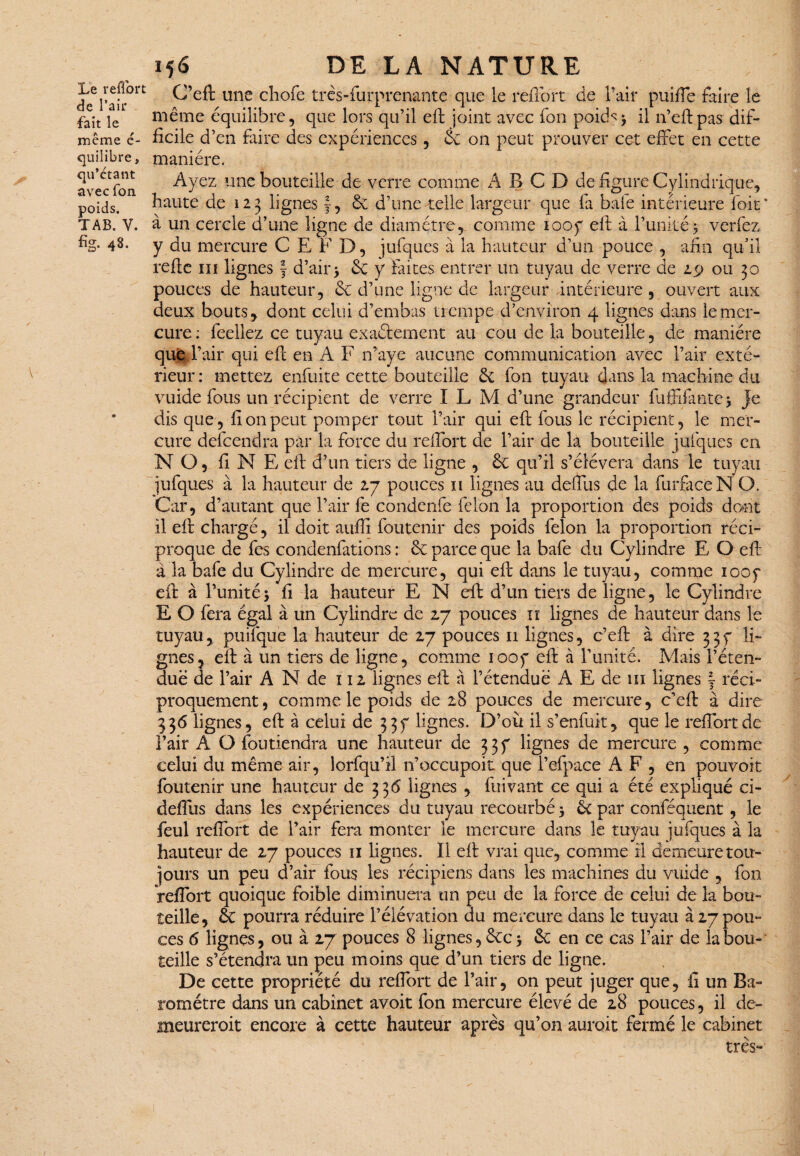 Le reflbrt de l’air fait le même é~ quilibre, qu’étant avec fon poids. TAB. Y. % 4§- 156 DE LA NATURE C’eft une choie très-furprenante que le reflbrt de Pair puifle faire le même équilibre, que lors qu’il eft joint avec fon pokh } il n’eftpas dif¬ ficile d’ en faire des expériences, & on peut prouver cet effet en cette manière. Ayez une bouteille de verre comme A B C D de figure Cylindrique, haute de 123 lignes J, & d’une telle largeur que fa bafe intérieure lait* à un cercle d’une ligne de diamètre, comme 1007 eff à l’unité y verfez y du mercure C E F D, jufques à la hauteur d’un pouce , afin qu’il refie ni lignes f d’air> & y faites entrer un tuyau de verre de £$> ou 30 pouces de hauteur, 6c d’une ligne de largeur intérieure , ouvert aux deux bouts, dont celui d’embas trempe d’environ 4 lignes dans le mer¬ cure ; feellez ce tuyau exaéiement au cou de la bouteille, de manière que l’air qui efi en A F n’aye aucune communication avec l’air exté¬ rieur: mettez enfuite cette bouteille &; fon tuyau dans la machine du vuide fous un récipient de verre 1 L M d’une grandeur fufilante } Je dis que, fi on peut pomper tout l’air qui eft fous le récipient, le mer¬ cure delcendra par la force du reffort de l’air de la bouteille jufques en NO, fi N E eft d’un tiers de ligne , ôc qu’il s’élèvera dans le tuyau jufques' à la hauteur de 27 pouces 11 lignes au deffus de la furfaceNO. Car, d’autant que l’air fe condenfe félon la proportion des poids dont il eft chargé, il doit aufli foutenir des poids félon la proportion réci¬ proque de fes condenfations : ôc parce que la bafe du Cylindre E, Q eft à la bafe du Cylindre de mercure, qui eft dans le tuyau, comme 1007 eft à l’unité5 fi la hauteur E N eft: d’un tiers de ligne, le Cylindre E O fera égal à un Cylindre de 27 pouces iï lignes de hauteur dans le tuyau, puifque la hauteur de 27 pouces 11 lignes, c’eft à dire 337 li¬ gnes, eft à un tiers de ligne, comme 1007 eft à l’unité. Mais l’éten¬ due de l’air A N de 112 lignes eft à l’étendué A E de 111 lignes j réci¬ proquement, comme le poids de 28 pouces de mercure, c’eft à dire 336 lignes, eft à celui de 337 lignes. D’ou il s’enfuit, que le reflbrt de l’air A O foutiendra une hauteur de 337 lignes de mercure , comme celui du même air, lorfqu’il n’occupoit que l’efpace A F , en pouvoir foutenir une hauteur de 336 lignes , fuivant ce qui a été expliqué ci- deffus dans les expériences du tuyau recourbé} ôtpar conféquent, le feul reffort de l’air fera monter le mercure dans le tuyau jufques à la hauteur de 27 pouces 11 lignes. Il eft vrai que, comme il demeure tou¬ jours un peu d’air fous les récipiens dans les machines du vuide , fon Veflort quoique foible diminuera un peu de la force de celui de la bou¬ teille, de pourra réduire l’élévation du mercure dans le tuyau à 27 pou¬ ces 6 lignes, ou à 27 pouces 8 lignes, Ôcc > &: en ce cas l’air de la bou¬ teille s’étendra un peu moins que d’un tiers de ligne. De cette propriété du reffort de l’air, on peut juger que, ii un Ba¬ romètre dans un cabinet avoit fon mercure élevé de 28 pouces, il de- meureroit encore à cette hauteur après qu’on auroit fermé le cabinet très-