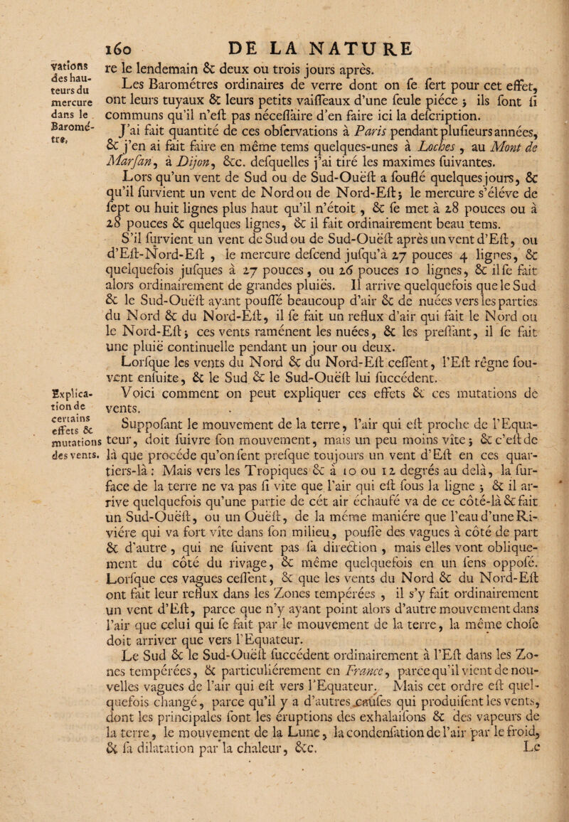 vatîons des hau¬ teurs du mercure dans le Baromè¬ tre Bxplica- tionde certains effets ôc mutations des vents. léo DE LA NATURE ; ^7 re le lendemain & deux ou trois jours après. Les Baromètres ordinaires de verre dont on fe fert pour cet effet, ont leurs tuyaux 6t leurs petits vaiffeaux d’une feule pièce > ils font fi communs qu’il 11’eft pas nécefîàire d'en faire ici la defeription. J'ai fait quantité de ces obfervations à Paris pendant plufieurs années, en ai fait faire en même tems quelques-unes à Loches , au Mont de Marfan, à Dijon, 6cc. defquelles j’ai tiré les maximes fuivantes. Lors qu’un vent de Sud ou de Sud-Ouëft: a fouflé quelques jours, & qu’il furvient un vent de Nord ou de Nord-Eft* le mercure s’élève de fept ou huit lignes plus haut qu’il n’étoit, 6c fe met à 2,8 pouces ou à z8 pouces 6c quelques lignes, êc il fait ordinairement beau tems. S’il furvient un vent de Sud ou de Sud-Ouëft après un vent d’Eft, ou d’Eft:-Nord-Eft , le mercure defeend jufqu’à 2,7 pouces 4 lignes, 6c quelquefois jufques à 2,7 pouces, ou z6 pouces 10 lignes, 6c ilfe fait alors ordinairement de grandes pluiës. Il arrive quelquefois que le Sud 6c le Sud-Ouëft ayant pouffé beaucoup d’air 6c de nuées vers les parties du Nord 6c du Nord-Eft, il fe fait un reflux d’air qui fait le Nord ou le Nord-Eft * ces vents ramènent les nuées, 6c les preffant, il fe fût une pluië continuelle pendant un jour ou deux. Lorfque les vents du Nord 6c du Nord-Eft ceffent, l’Eft régne fou- vent enfuite, 6c le Sud 6c le Sud-Ouëft lui fuccédent. Voici comment on peut expliquer ces effets 6c ces mutations dé vents. Suppofant le mouvement de la terre, l’air qui eft proche de l’Equa¬ teur, doit fuivre fon mouvement, mais un peu moins vite* ôcc’eftde là que procède qu’onfent prefque toujours un vent d’Eft en ces quar¬ tiers-là ; Mais vers les Tropiques 6c à 10 ou 12, degrés au delà, la fur- face de la terre ne va pas fl vite que l’air qui eft fous la ligne * 6c il ar¬ rive quelquefois qu’une partie de cét air échaufé va de ce côté-là 6cfait un Sud-Ouëft, ou un Oueft, de la même manière que l’eau d’une Ri¬ vière qui va fort vite dans fon milieu, poulie des vagues à côté de part 6c d’autre , qui ne fuivent pas fa direction , mais elles vont oblique¬ ment du côté du rivage, 6c même quelquefois en un fens oppofé. Lorfque ces vagues ceflènt, 6c que les vents du Nord 6c du Nord-Eft ont fait leur reflux dans les Zones tempérées , il s’y fait ordinairement un vent d’Eft, parce que n’y ayant point alors d’autre mouvement dans l’air que celui qui fe fait par le mouvement de la terre, la meme chofe doit arriver que vers T Equateur. Le Sud 6c le Sud-Ouëft fuccédent ordinairement à l’Eft dans les Zo¬ nes tempérées, 6t particuliérement en France, parce qu'il vient de nou¬ velles vagues de l’air qui eft vers l'Equateun Mais cet ordre eft quel¬ quefois changé, parce qu’il y a d’autres xatifes qui produifent les vents, dont les principales font les éruptions des exhalaifons 6c des vapeurs de la terre, le mouvement de la Lune, îacondeniàtionderair par le froid, Sc fi dilatation par la chaleur, 6cc\ Le