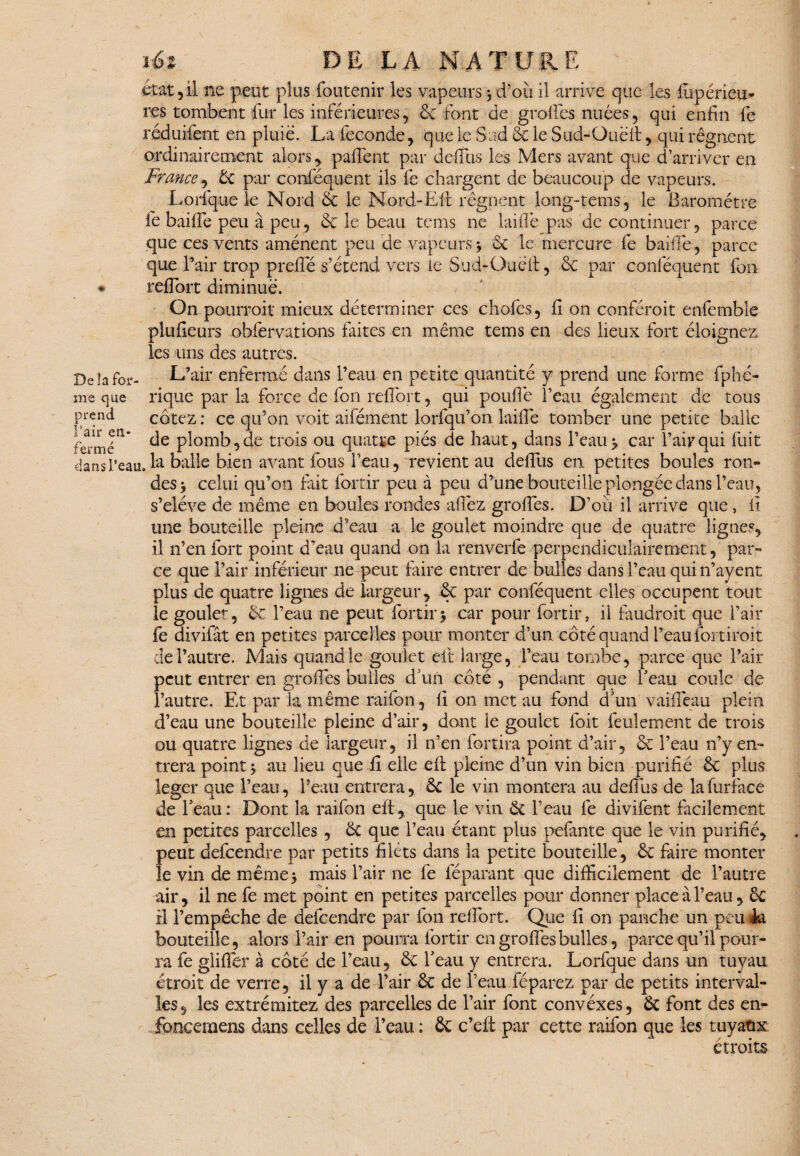 De la for- prend l’air en¬ fermé têt DE LA NATURE état 5 il ne peut plus foutenir les vapeurs 3 d’où il arrive que les fupéneu- res tombent fur les inférieures, & font de greffes nuées, qui enfin fe réduifent en pluie. La fécondé, que le Sud 6c le Sud-Quëfi:, qui régnent ordinairement alors , paffent par défias les Mers avant que d’arriver en France, 6c par conféquent ils fe chargent de beaucoup de vapeurs. Lorfque le Nord & le Nord-Eft régnent long-tems 5 le Baromètre fe baifie peu à peu, 6c le beau tems ne laifië pas de continuer , parce que ces vents amènent peu de vapeurs j 6c le mercure fe baille, parce que l’air trop prefië s’étend vers le Sud-Oued, 6c par conféquent fon reffort diminue. On pourroit mieux déterminer ces chofes, fi on conféroit enfemble plufieurs obfervations faites en même tems en des lieux fort éloignez les uns des autres. L’air enfermé dans l’eau en petite quantité y prend une forme fphé- me que rique par la force de fon refiort, qui pouffe l’eau également de tous cotez : ce qu’on voit aifément lorfqu’on laifië tomber une petite balle de plomb, de trois ou quatre piés de haut, dans l’eau 3 car l’air qui fuit dans l’eau. la balle bien avant fous l’eau, revient au deffus en petites boules ron¬ des 3 celui qu’on fait fortir peu à peu d’une bouteille plongée dans l’eau, s’eîéve de même en boules rondes afiëz grofiës. D’où il arrive que, fi une bouteille pleine d’eau a le goulet moindre que de quatre lignes, il n’en fort point d'eau quand on la renverfe perpendiculairement, par¬ ce que l’air inférieur ne peut faire entrer de bulles dans l’eau qui n’ayent plus de quatre lignes de largeur, 6c par conféquent elles occupent tout le goulet, 6c l’eau ne peut fortir3 car pour fortir, il faudrait que l’air fe divifât en petites parcelles pour monter d’un côté quand Beau foi droit de l’autre. Mais quand le goulet eft large, l’eau tombe, parce que l’air peut entrer en grofiës bulles cf un côté , pendant que Beau coule de l’autre. Et par la même raifon, fi on met au fond d’un vaifiëau plein d’eau une bouteille pleine d’air, dont le goulet foit feulement de trois ou quatre lignes de largeur, il n’en fortira point d’air, 6c l’eau n’y en¬ trera point 3 au lieu que fi elle eft pleine d’un vin bien purifié 6c plus léger que l’eau, l’eau entrera, 6c le vin montera au défias de lafurface de Beau: Dont la raifon eft, que le vin 6c Beau fe divifent facilement en petites parcelles , 6c que Beau étant plus pelante que le vin purifié, peut defeendre par petits filets dans la petite bouteille, 6c faire monter le vin de même 3 mais l’air ne fe féparant que difficilement de l’autre air, il ne fe met point en petites parcelles pour donner place à l’eau, 6c il l’empêche de defeendre par fon refiort. Que fi on panche un peuJa bouteille, alors l’air en pourra fortir en grofiës bulles, parce qu’il pour¬ ra fe glifiër à côté de Beau, 6c Beau y entrera. Lorfque dans un tuyau étroit de verre, il y a de l’air 6c de Beau féparez par de petits interval¬ les, les extrémitez des parcelles de l’air font convéxes, 6c font des en- foneemens dans celles de Beau : 6c c’eft par cette raifon que les tuyaux. étroits