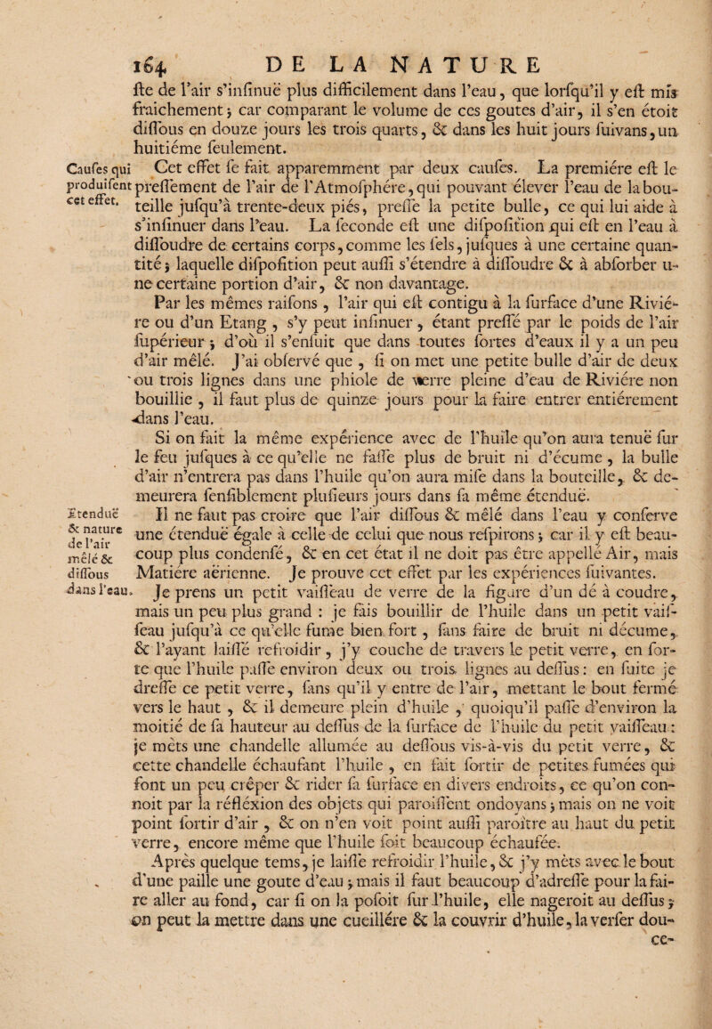 fte de F air s’infinuë plus difficilement dans l’eau, que lorfqu’il y eft mis fraîchement* car comparant le volume de ces goûtes d’air, il s’en étoit dîffous en douze jours les trois quarts, de dans les huit jours fuivans,un huitième feulement. Caufes qui Cet effet fe fait apparemment par deux caufes. La première eft le produifentpreftèment de l’air de l’Atmofphére, qui pouvant élever l’eau de la bon- ceÊeffet, teille jufqu’à trente-deux piés, preffe la petite bulle, ce qui lui aide à sfinfinuer dans l’eau. La fécondé eft une difpofition qui eft en l’eau à diftoudre de certains corps,comme les fels, jufques à une certaine quan» tité 5 laquelle difpofition peut auffi s’étendre à diftoudre ôt à abforber u» ne certaine portion d’air, de non davantage. Par les mêmes raifons , l’air qui eft contigu à la furface d’une Riviè¬ re ou d’un Etang , s’y peut inftnuer, étant preflé par le poids de l’air iupérieur *, d’où il s’enfuit que dans toutes fortes d’eaux il y a un peu d’air mêlé. J’ai obfervé que , ft on met une petite bulle d’air de deux 'ou trois lignes dans une phiole de Pierre pleine d’eau de Rivière non bouillie , il faut plus de quinze jours pour la faire entrer entièrement ^dans l’eau. Si on fait la même expérience avec de l’huile qu’on aura tenue fur le feu jufques à ce qu’elle ne faffe plus de bruit ni d’écume , la bulle d’air n’entrera pas dans l’huile qu’on aura mife dans la bouteille,, 6c de¬ meurera fenfiblement plufteurs jours dans fa même étendue. 3ltendue H ne faut pas croire que l’air diftbus 6c mêlé dans l’eau y conferve nous refpirons * car il y eft; beau» le doit pas être appeîlé Air, mais dïflous Matière aérienne. Je prouve cet effet par les expériences fuivantes. dans Team Je prens un petit vaiftëau de verre de la figure d’un dé à coudre, mais un peu plus grand : je fais bouillir de l’huile dans un petit vaif- feau jufqu’à ce qu’elle fume bien fort , finis faire de bruit ni décume, & l’ayant laifte refroidir , j’y couche de travers le petit verre, en for» te que l’huile paffe environ deux ou trois lignes au deffus : en fuite je dreffe ce petit verre, fans qu’il y entre de l’air, mettant le bout fermé vers le haut , 6c il demeure plein d’huile quoiqu’il paffe d’environ la moitié de fa hauteur au deffus de la furface de l’huile du petit yaifiêau: je mets une chandelle allumée au deftbus vis-à-vis du petit verre, 6c cette chandelle échaufant l’huile , en fait fbrtir de petites fumées qui font un peu crêper 6c rider fil furface en divers endroits, ce qu’on con¬ çoit par la réfléxion des objets qui parodient ondoyans * mais on ne voit point fortir d’air , 6c on n’en voit point auffi paroitre au haut du petit verre, encore même que l’huile fait beaucoup échaufée. Après quelque tems, je laifte refroidir l’huile, 6c j’y mets avec le bout . d’une paille une goûte d’eau y mais il faut beaucoup d’adreftë pour la fai¬ re aller au fond, car ft on la pofoit fur l’huile, elle nageroit au deffus y on peut la mettre dans une cueillére 6c la couvrir d’huile, la verfer dou« ce- oc nature de Pair mêlé ôc une ctendué égalé a celle de celui que coup plus condenfé, 6c en cet état il