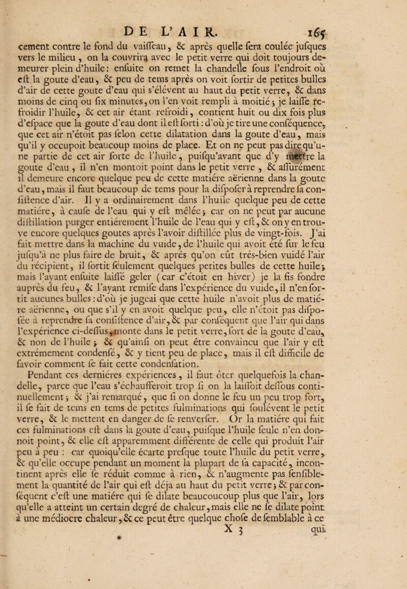 DE V A IK. la¬ cement contre le fond du vaiffeau, 6c après quelle fera coulée jufques vers le milieu , on la couvrira avec le petit verre qui doit toujours de¬ meurer plein d’huile : enfuite on remet la chandelle fous l’endroit où eft la goûte d’eau , 6c peu de tems après on voit fortir de petites bulles d’air de cette goûte d’eau qui s’élèvent au haut du petit verre, 6c dans moins de cinq ou ftx minutes,on l’en voit rempli à moitié•> je laiffe re¬ froidir l’huile, ôc cet air étant refroidi, contient huit ou dix fois plus d’efpace que la goûte d’eau dont ileftforti :d’où je tire une conféquence, que cet air n’étoit pas félon cette dilatation dans la goûte d’eau, mais qu’il y occupoit beaucoup moins de place. Et on ne peut pas dire qu’u¬ ne partie de cet air forte de l'huile, puifqu’avant que d’y mettre la goûte d’eau , il n’en montoit point dans le petit verre , 6c apurement il demeure encore quelque peu de cette matière aerienne dans la goûte d’eau, mais il faut beaucoup de tems pour la difpofer à reprendre fa con¬ fidence d’air. Il y a ordinairement dans l’huile quelque peu de cette matière, à caufe de l’eau qui y eft mêlée > car on ne peut par aucune difoliation purger entièrement l’huile de l’eau qui y eft, 6c on y en trou¬ ve encore quelques goûtes après l’avoir difollée plus de vingt-fois. J’ai fait mettre dans la machine du vuide, de l’huile qui avoit été fur le feu jufqu’à ne plus taire de bruit, 6c après qu’on eût très-bien vuidé l’air du récipient, il fortit feulement quelques petites bulles de cette huiler mais Payant enfuite laide geler (car c’et oit en hiver) je la fis fondre auprès du feu, 6e l'ayant remife dans l’expérience du vuide, il n’en for¬ tit aucunes bulles : d’où je jugeai que cette huile n’avoit plus de matiè¬ re aérienne, ou que s’il y en avoir quelque peu, elle n’étoit pas difpo- fée à reprendre fa confidence d’air,6c par conféqucnt que l’air qui dans l’expérience ci-deffus,monte dans le petit verre,fort de la goûte d’eau, 6c non de l’huile y 6c qu’ainfi on peut être convaincu que l’air y eft extrêmement condenfé, & y tient peu de place, mais il eft difficile de favoir comment fe fait cette condenfation.. Pendant ces dernières expériences, il faut ôter quelquefois la chan¬ delle, parce que l’eau s’échauffieroit trop fi on la îaifîoit deffious conti¬ nuellement y 6c j’ai remarqué, que fi on donne le feu un peu trop fort, il fe fait de tems en tems de petites fulminations qui foulévent le petit verre, 6c le mettent en danger de fe renverfer. Or la matière qui fiait ces fulminations eft dans la goûte d’eau, puifque l’huile feule n’en doi> noit point, 6c elle eft apparemment différente de celle qui produit l’air peu à peu : car quoiqu’elle écarte prefque toute l’huile du petit verre, 6c qu’elle occupe pendant un moment la plupart de fa capacité, incon¬ tinent après elle fe réduit comme à rien, & n’augmente pas fenfible- ment la quantité de l’air qui eft déjà au haut du petit verre j 6cparcon- féquent c’eft une matière qui fe dilate beaucoucoup plus que l’air, lors qu’elle a atteint un certain degré de chaleur,mais elle ne fe dilate point à une médiocre chaleur,6c ce peut être quelque chofe defemblable à ce