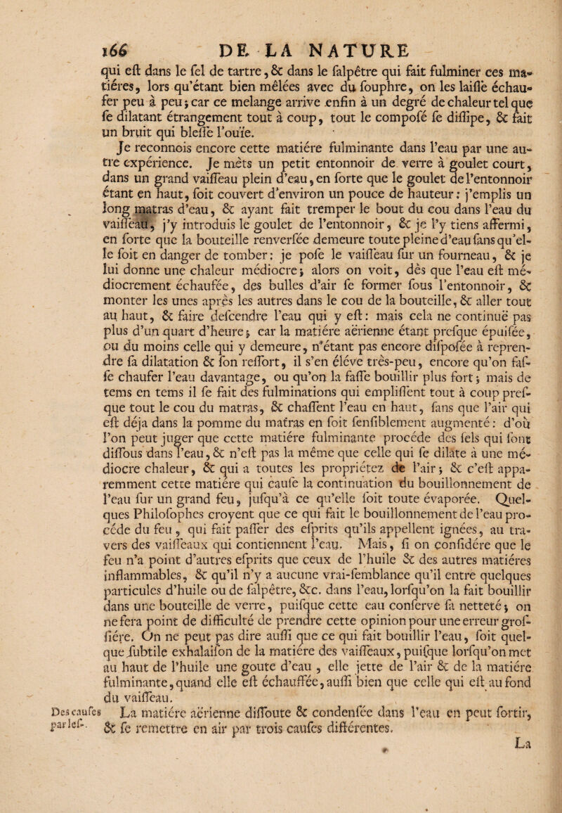 Descaufei parlef. qui eft dans le fel de tartre, 3c dans le falpêtre qui fait fulminer ces ma» tiéres , lors qu’étant bien mêlées avec du fouphre , on les laifiè échauf¬ fer peu à peu i car ce mélangé arrive .enfin à un degré de chaleur tel que fe dilatant étrangement tout à coup, tout le compofé fe diflipe, & fait un bruit qui blefte Fouie. Je reconnois encore cette matière fulminante dans l’eau par une au¬ tre expérience. Je mets un petit entonnoir de verre à goulet court, dans un grand vaifieau plein d’eau, en forte que le goulet de l’entonnoir étant en haut, foit couvert denviron un pouce de hauteur; j’emplis un long matras d’eau, 3c ayant fait tremper le bout du cou dans l’eau du vaifièaü, j’y introduis le goulet de l’entonnoir, 3c je l’y tiens affermi, en forte que la bouteille renverfée demeure toute pleine d’eau fans qu’el¬ le foit en danger de tomber: je pofe le vaifieau fur un fourneau, 3c je lui donne une chaleur médiocre\ alors on voit, dès que l’eau eft mé¬ diocrement échaufée, des bulles d’air fe former fous l’entonnoir, 3c monter les unes après les autres dans le cou de la bouteille, 3c aller tout au haut, 3c faire def cendre l’eau qui y eft: mais cela ne continue pas plus d’un quart d’heure % car la matière aérienne étant prefque épuifée, pu du moins celle qui y demeure, n*étant pas encore difpofée à repren¬ dre fa dilatation 3c fon reffort, il s’en éléve très-peu, encore qu’on faf- fe chaufer l’eau davantage, ou qu’on la faffe bouillir plus fort j mais de tems en tems il fe fait des fulminations qui emplifiènt tout à coup prêt que tout le cou du matras, 3c chaffent l’eau en haut, fans que l’air qui eft déjà dans la pomme du matras en foit fenfiblement augmenté: d’ou l’on peut juger que cette matière fulminante procède des fels qui font difibus dans l’eau,& n’eft pas la même que celle qui fe dilate à une mé¬ diocre chaleur, 3c qui a toutes les propriétés de l’air -, 3c c’eft appa¬ remment cette matière qui cauie la continuation du bouillonnement de l’eau fur un grand feu, jnfqu’à ce qu’elle foit toute évaporée. Quel¬ ques Philofophes croyent que ce qui fût le bouillonnement de l’eau pro¬ cède du feu , qui fait paffer des efprits qu’ils appellent ignées, au tra¬ vers des vaiffeaux qui contiennent l’eau. Mais, fi on çonfidére que le feu n’a point d’autres efprits que ceux de l’huile 3c des autres matières inflammables, 3c qu’il n’y a aucune vrai-femblance qu’il entre quelques particules d’huile ou de falpêtre, &c. dans l’eau, lorfqu’on la fait bouillir dans une bouteille de verre, puifque cette eau conferve fa netteté on ne fera point de difficulté de prendre cette opinion pour une erreur groft fîére. On ne peut pas dire aufiî que ce qui fait bouillir l’eau, foit quel¬ que iubtile exhalaifon de la matière des vaiffeaux, puifque lorfqu’on met au haut de l’huile une goûte d’eau , elle jette de l’air & de la matière fulminante, quand elle eft échauffée, auiîi bien que celle qui eft au fond du vaifieau. La matière aérienne difloute & condenfée dans l’eau en peut fortir, 8c fe remettre en air par trois caufes différentes. La