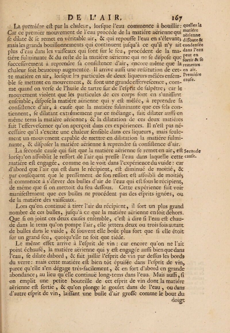 La première eft par la chaleur, lorfque l’eau commence à bouillir: quellesîa Car ce premier mouvement de beau procède de la matière aerienne qui “a?cre ^ r ■■■■/.,, r0 • rr*' 1, ,/i * aerienne fe dilate ce le remet en véritable air, ce qui repouüe 1 eau en s devant* difloute& mais les grands bouillonnements qui continuent jufqu’à ce qu’il n’y aitcondenfée plus d’eau dans les vaifièaux qui font fur le feu, procèdent de la ma- dans l’eau tiére fulminante 6c du refte de la matière aerienne qui ne fe difpofe que j£r“jrc£ fe fucceffivemcnt à reprendre fa confidence d’air, encore même que la remettre chaleur foit beaucoup augmentée. 11 arrive auffi une reftitution de cet- en air. te matière en air, lorfque les particules de deux liqueurs mêlées enfem- preJfiere ble fe mettent en mouvement, 6c font une grande effervefcence, corn- cau e me quand on verfe de l’huile de tartre fur de l’efpfit de falpêtre* car le mouvement violent que les particules de ces corps font en s’unifiant enfemble, difpofe la matière aerienne qui y efi mêlée, à reprendre fa confidence d’air, à caufe que la matière fulminante que ces fels con¬ tiennent, fe dilatant extrêmement par ce mélange, fait dilater auffi-en même tems la matière aerienne* & la dilatation de ces deux matières fait l’effervefcence qu’on aperçoit dans ces expériences. Il n’ed pas né- cefiaire qu’il s’excite une chaleur fenftble dans ces liqueurs, mais feule¬ ment un mouvement capable de mettre en dilatation la matière'fulmi¬ nante, & drfpofer la matière aerienne à reprendre fa confidence d’air. La fécondé caufe qui fait que la matière aerienne fe remet en air, efi: Seconde iorfqu’on affoiblit le reffort de l’air qui prefiè l’eau dans laquelle cette caufe. matière ed engagée, comme on le voit dans l’expérience du vuide : car d’abord que l’air qui eft dans le récipient, ed diminué de moitié, 6c par conféquent que le prefièment de fou reffort eft affoibli de moitié* il commence à s’élever des bulles d’air de l’eau qui eft fous le récipient, de meme que fi on mettoit du feu défions. Cette expérience fait voir manifeftement que ces bulles ne procèdent pas des efprits ignées, ou de la matière des vaifleaux. Lors qu’011 continue à tirer l’air du récipient, il fort un plus grand nombre de ces bulles, jufqu’à ce que la matière aerienne en foit dehors. Que fi en joint ces deux caufès enfemble, c’eft à dire fi l’eau eft chau¬ de dans le tems qu’on pompe l’air, elle jettera deux ou trois fois autant de bulles dans le vuide , 6c fouvent elle bout plus fort que fi elle étoit fur un grand feu, quoiqu’elle ne foit que tiède. Le même effet arrive à l’efprit de vin : car encore qu’on ne l’ait point échaufé, la matière aérienne qui y eft engagée auffi bien que dans l’eau, fe dilate dabord , 6c fait jaillir l’efprit de vin par defius les bords du verre : mais cette matière eft bien tôt épuifée dans l’efprit de vin, parce qu’elle s’en dégage très-facilement, 6c en fort d’abord en grande abondance * au lieu qu’elle continué long-tems dans l’eau. Mais auffi, fl on emplit une petite bouteille de cet efprit de vin dont la matière aérienne eft fortie , 6c qu’on plonge le goulet dans de l’eau , ou dans d’autre efprit de vin, laiflant une bulle d’air grofiè comme le bout du ' ’ ' 1 . doigt