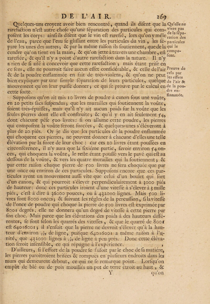 Quelques-uns croyent avoir bien rencontré, quand ils difent que la -Qu’elle ne raréfaction n’efl autre chofe qu’une réparation des particules qui com- jIe^Ças pofent les corps: ainlî ils difent que le vin efb raréfié, lors qu’on y mêle de l’eau, parce que l’eau fe gliffant entre les particules du vin , les fé- particules pare les unes des autres 3 & par la même raifon ils foutiennent, que de la qui le cendre qu’on tient en la main, & qu’on jette à travers une chambre, eff raréfiée, & qu’il n’y a point d’autre rarefaétion dans la nature. Il n’y c a rien de fi aifé à concevoir que cette rarefaétion 3 mais étant prifie en ce fens, elle ne pourroit faire aucun effet confidérable, & celle de l’air Preuve & de la poudre enflammée en fait de très-violens, & qu’on ne peut ^effets bien expliquer par une fimpie réparation de leurs particules, quelque de l’air & mouvement qu’on leur purifie donner 3 ce qui fe prouve par le calcul en de la pou- cette forte. J'e etî: O r ^ • 1 • 1 j \ c a liïininiéc® buppoions qu on ait mis 10 livres de poudre a canon tous une voûte, en 20 petits facs fufpendus3 que les murailles qui foutiennent la voûte, foient très-épaiffes, mais qu’il n’y ait aucun poids fur la voûte que les feules pierres dont elle eft conftruite 3 & qffii y en ait feulement y4, dont chacune péfe yoo livres: fi on allume cette poudre, les pierres qui compofent la voûte feront forcées , & quelques-unes s’élèveront à plus de 20 piés. Or je dis que les particules de la poudre enflammée qui choquent ces pierres, ne peuvent donner à chacune d’elles une telle élévation par la force de leur choc : car ces 20 livres étant pouifées en circonférence, il n’y aura que la fixiéme partie, favoir environ pon¬ ces, qui choquera la voûte, le refte étant pouffé vers le pavé qui eft au deffous de la voûte, & vers les quatre murailles qui la foutiennent 3 & par cette raifon chaque pierre de foo livres ne fera choquée que par une once ou environ de ces particules. Suppofons encore que ces par¬ ticules ayent un mouvement aufiï vite que celui d’un boulet qui fort d’un canon, & qui pourroit s’élever perpendiculairement à 3000 piés de hauteur: donc ces particules iroient d’une viteffie à s’élèvera 3 mille piés, c’eft à dire à 36000 pouces, ou à 432000 lignes. Mais yoo li¬ vres font 8000 onces 3 & fuivant les régies de la percuflîon, filaviteffe de l’once de poudre qui choque la pierre de yoo livres efirexprimée par 8001 degrés, elle ne donnera qu’un degré de viteffie à cette pierre par Ion choc. Mais parce que les élévations des poids à des hauteurs diffé¬ rentes, fie font félon les quarrés des viteffes , & que le quarré de 8.00 c eff 64016001 3 il s’enfuit que la pierre ne devroit s’élever qu’a la hau¬ teur d’environ de ligne, puifque 64016001 a même raifon à l’u¬ nité, que 432000 lignes à de ligne à peu près. Donc cette éléva¬ tion feroit infenfible., ce qui répugne à l'expérience. * D’ailleurs, fi fieffort de la poudre fe faifoit parle choc de fa matière, les pierres paroitroient brifées & rompues en pîufieurs endroits dans les murs qui demeurent debout, ce qui ne fe remarque point. Lorfqffon emplit de blé ou de pois mouillés un,pot de terre étroit au haut , & Y qu’on