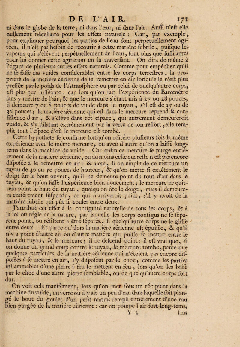 ni dans le globe de la terre, ni dans Peau, ni dans Pair. Auflî n’eft elle nullement néceftaire pour les effets naturels : Car, par exemple, pour expliquer pourquoi les parties de Peau font perpétuellement agi» tées, il n’eft pas befoin de recourir à cette matière fubtile , puifque les vapeurs qui s’élèvent perpétuellement de Peau, font plus que fuffifàntes pour lui donner cette agitation en la traverfant. On dira de meme à l’égard de pluiîeurs autres effets naturels. Comme pour empêcher qu’il ne fe fafie des vuides considérables entre les corps terreftres , la pro¬ priété de la matière aérienne de fe remettre en air lorfqu’elle n’eft plus prefTée parle poids de l’Atmofphére ou par celui de quelqu’autre corps, eft plus que fuffifante : car lors qu’on fait l’expérience du Baromètre fans y mettre de Pair,& que le mercure s’étant mis à 27 ou 28 pouces, il demeure 7 ou 8 pouces de vuide dans le tuyau , s’il eft de 3 f ou de 36 pouces \ la matière aérienne qui eft dans le mercure reprend fa con- fiftence d’air , 6c s’élève dans cet efpace , qui autrement demeureroit vuide,6c s’y dilatant extrêmement par la vertu de fon refibrt,elle rem¬ plit tout Pefpace d’où le mercure eft tombé. Cette hypothèfe fe confirme lorfqu’on réïtére plu fleurs fois la même expérience avec le même mercure, ou avec d’autre qu’on a laiffé long- tems dans la machine du vuide. Car enfin ce mercure fe purge entiè¬ rement de la matière aérienne, ou du moins celle qui refte n’eft pas encore dilpoiée à fe remettre en air : 6c alors, fi on emplit de ce mercure un tuyau de 40 ou fo pouces de hauteur, 6c qu’on mette fi exaétement le doigt fur le bout ouvert, qu’il ne demeure point du tout d’air dans le tuyau, 6c qu'on faffe l’expérience bien doucement 5 le mercure 11e quit¬ tera point le haut du tuyau , quoiqu'on ôte le doigt, mais il demeure¬ ra entièrement fufpendu, ce qui n’arriveroit point, s’il y avoit delà matière fubtile qui pût fe couler entre deux. J’attribué cet effet à la contiguïté naturelle de tous les corps, 6c à la loi ou régie de la nature, par laquelle les corps contigus ne fe fépa-» rent point, ou réfiftent à être féparez, fi quelqu’atïtre corps ne fe giifte entre deux. Et parce qu’alors la matière aerienne eft épuifée, 6c qu’il n’y a point d’autre air ou d’autre matière qui puiffe fe mettre entre le haut au tuyau, 6c le mercure5 il ne defeend point: il eft vrai que, fi on donne un grand coup contre le tuyau, le mercure tombe, parce que quelques particules de la matière aérienne qui n’étoient pas encore dif- pofées à fe mettre en air, s’y difpofent par le choc* comme les parties inflammables d’une pierre a feu fe mettent en feu , lors qu’on les brife par le choc d’une autre pierre femblable, ou de quelqu’autre corps fort dur. On voit cela manifement, lors qu’on met fous un récipient dans là machine du vuide, un verre où il y ait un peu d’eau dans laquelle foit plon¬ gé le bout du goulet d’un petit matras rempli entièrement d’une eau bien purgée de la matière aérienne : car on pompe l’air fort long-tems, Y z fans