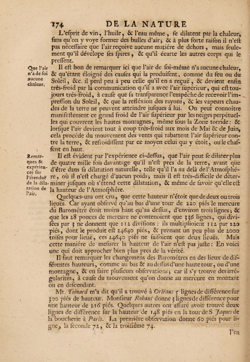 Que Taîr n'a de foi aucune chaleur. Remar¬ ques & experîen- cer fur l'étendue de la dlla. tation de l'Air, ?7* DE LA NATURE L’efprit de vin, l’huile, & l’eau même, fe dilatent par la chaleur, fans qu’on y voye former des bulles d’air * 6c à plus forte raifon il n’eft pas néceffaire que l’air reçoive aucune matière de dehors , mais feule¬ ment qu’il dévelope fes fpires, 6c qu’il écarte les autres corps qui le pteffent. 11 eft bon de remarquer ici que l’air de foi-même n’a aucune chaleur, & qu’étant éloigné des caufes qui la produifent, comme du feu ou du Soleil, &c. il perd peu à peu celle qu’il en a reçue , 6c devient enfin très-froid par la communication qu’il a avec l’air fupérieur, qui eft tou¬ jours très*froid, à caufe que fa tranfparence l’empêche de recevoir Pim- preffion du Soleil, 6c que la refiéxion des rayons, 6c les vapeurs chau¬ des de la terre ne peuvent atteindre jufques à lui. On peut connoître mamfeftement ce grand froid de l’air fupérieur par les neiges perpétuel¬ les qui couvrent les hautes montagnes, même fous la Zone torride: ÔC lorfque l’air devient tout à coup très-froid aux mois de Mai 6c de Juin, cela procède du mouvement des vents qui rabattent l’air fupérieur con¬ tre la terre, 6c refroidiffent par ce moyen celui qui y étoit, oulechaf- fent en haut. Il eft évident par l’expérience ci-deftus, que Pair peut fe dilater plus de quatre mille fois davantage qu’il n’eft près de la terre, avant que d’être dans fa dilatation naturelle, telle qu’il l’a au delà dei’Atmofphé- re, où iî n eft chargé d’aucun poids * mais il eft très-difficile de déter- • miner jufques où s’étend cette dilatation, 6c même de favoir qu’elle eft la hauteur de l’Atmofphére. Quelques-uns ont cru* que cette hauteur n’étoit que de deux ou trois lieues. Car ayant obfervé qu’au bas d’une tour de 2,2.0. piés le mercure du Baromètre étoit moins haut qu’au deftiis, d’environ trois lignes j 6c que les 2,8 pouces de mercure ne eontenoient que 336 lignes, quidivi- fées par 3 ne donnent que 1 iz divifions : ils multiphoient 1 iz par 110 piés, dont le produit eft 24640 pies, 6c prenant un peu plus de 2,00a toifes pour lieue, ces 14640 piés ne faifoient que deux lieues. Mais cette manière de mefurer la hauteur de l’air n’eft pas jufte : En voici une qui doit approcher bien plus près de la vérité. Il faut remarquer les changement des Baromètres en des lieux de dif¬ férentes hauteurs, comme au bas 6c au deffus d’une haute tour, ou d’une montagne, 6c en faire plufieurs obfervations * car il s’y trouve des irré¬ gularités, à caufe du mouvement qu’on donne au mercure en montant ou en défendant, Mr. T'oimrd m’a dit qu’il a trouvé à Orléans y lignes de différence fur 300 piés de hauteur. Monfieur Rohaut donne 3 lignes de différence pour une hauteur de zï6 piés. Quelques autres ont alluré avoir trouvé deux lignes de différence fur la hauteur de 148 piés en la tour de S .Jaques îa boucherie à Paris» La première obfervation donne 60 piés pour li¬ gne^ la fécondé 72,5 6c la trSifiémc 74.