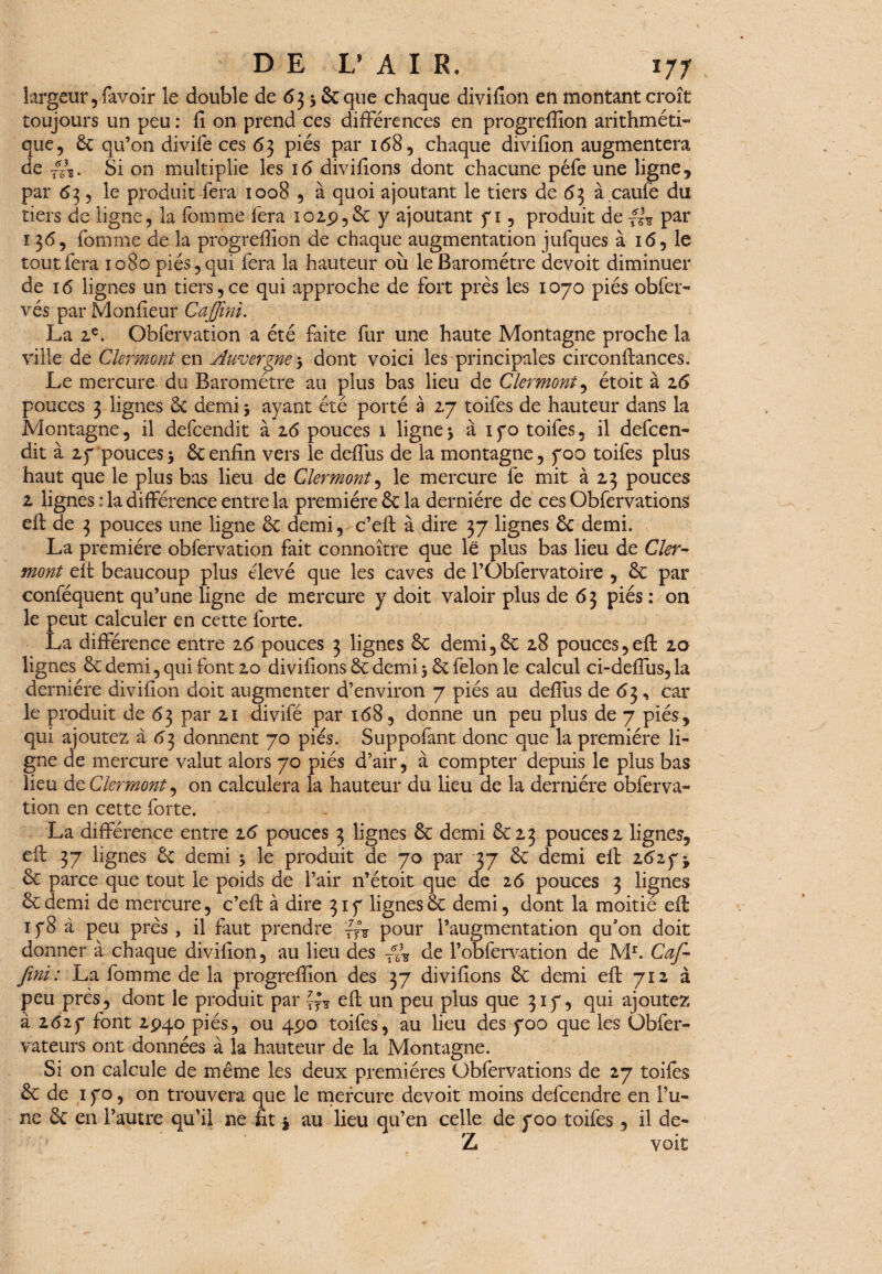 largeur, favoir le double de 63 5 Se que chaque divifîon en montant croît toujours un peu : h on prend ces différences en progreffion arithméti¬ que, 6c qu’on divife ces 63 piés par 168, chaque divifion augmentera de //g. Si on multiplie les 16 divifions dont chacune péfe une ligne, par 63, le produit fera 1008 , à quoi ajoutant le tiers de 63 à caufë du tiers de ligne, la fornme fera 102.9,6c y ajoutant yi, produit de par ï 365 fornme de la progreffion de chaque augmentation jufques à 16, le tout fera 1080 piés, qui fera la hauteur où le Baromètre devoit diminuer de 16 lignes un tiers,ce qui approche de fort près les 1070 piés obfer- vés par Moniteur Cajfîni. La 2,e. Obfervation a été faite fur une haute Montagne proche la ville de Clermont en Auvergne 3 dont voici les principales circonflances. Le mercure du Baromètre au plus bas lieu de Clermont, étoit à z6 pouces 3 lignes 6c demi 3 ayant été porté à 2.7 toifes de hauteur dans la Montagne, il defcendit à 2.6 pouces 1 ligne 3 à 1 f o toifes, il defcen- dit à 2 y pouces 3 6c enfin vers le delfus de la montagne, y00 toifes plus haut que le plus bas lieu de Clermont, le mercure fe mit à 13 pouces z lignes : la différence entre la première 6c la dernière de ces Obfervations efl de 3 pouces une ligne 6c demi, c’efl à dire 37 lignes 6c demi. La première obfervation fait connoître que lë plus bas lieu de Cler¬ mont efl beaucoup plus élevé que les caves de l’Obfervatoire , 6c par conféquent qu’une ligne de mercure y doit valoir plus de 63 piés : on le peut calculer en cette forte. La différence entre 16 pouces 3 lignes 6c demi,6c 2.8 pouces, efl zo lignes 6c demi, qui font zo divifions 6c demi 3 6c félon le calcul ci-deffus, la dernière divifion doit augmenter d’environ 7 piés au deflus de 63, car le produit de 63 par zi divifë par 168, donne un peu plus de 7 piés, qui ajoutez à 63 donnent 70 piés. Suppofant donc que la première li¬ gne de mercure valut alors 70 piés d’air, à compter depuis le plus bas lieu deClermont, on calculera ia hauteur du lieu de la dernière obferva¬ tion en cette forte. La différence entre z6 pouces 3 lignes 6c demi 6C23 pouces z lignes, efl 37 lignes 6c demi 3 le produit de 70 par 37 6c demi elt z6i y j 6c parce que tout le poids de l’air n’étoit que de 26 pouces 3 lignes 6cdemi de mercure, c’eft à dire 31 y lignes6c demi, dont la moitié elt 1 y8 à peu près , il faut prendre pour l’augmentation qu’on doit donner à chaque divifion, au lieu des ~-é\ de l’obfervation de Mr. Caf- fini : La fornme de la progreffion des 37 divifions 6c demi efl 712 à peu près, dont le produit par efl un peu plus que 31 y, qui ajoutez à 2627 font 2940 piés, ou 490 toifes, au lieu des 700 que les Obfer- vateurs ont données à la hauteur de la Montagne. Si on calcule de même les deux premières Obfervations de 27 toifes 6c de 1 yo, on trouvera que le mercure devoit moins defcendre en l’u¬ ne 6c en l’autre qu’il ne fit $ au lieu qu’en celle de yoo toifes, il de- Z voit