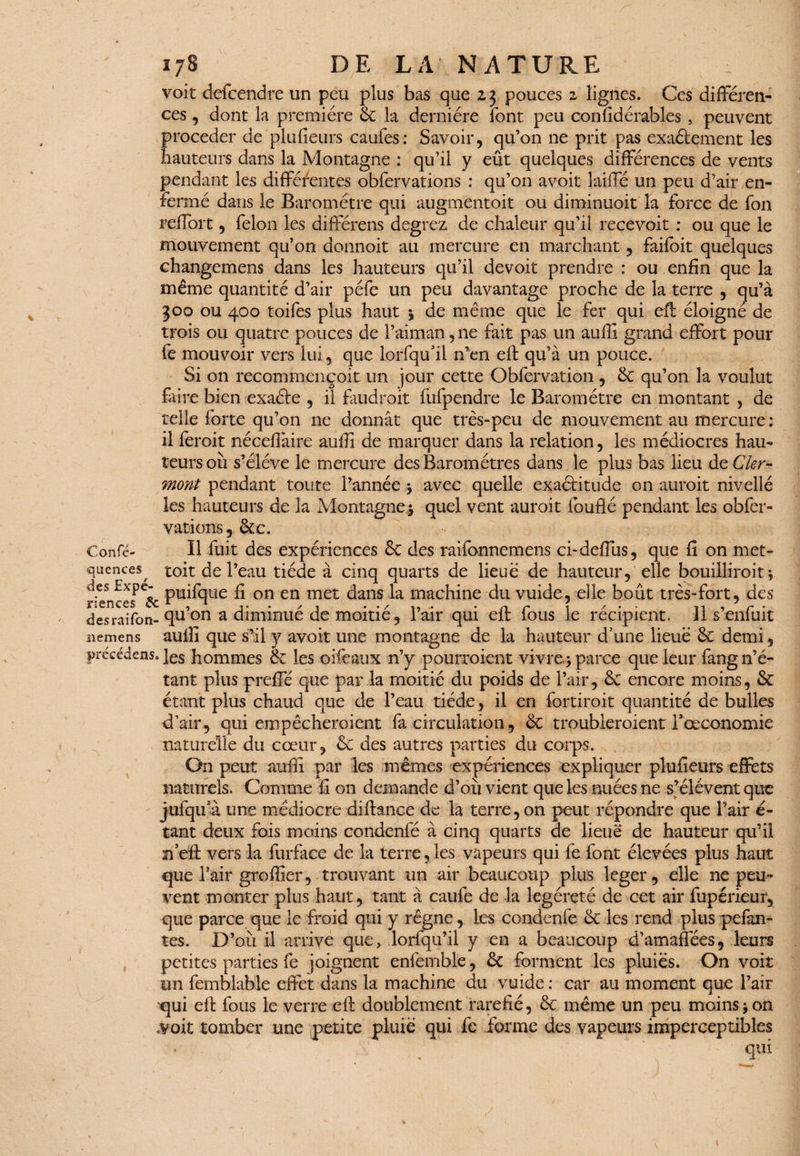 voit defcendre un peu plus bas que 23 pouces 2 lignes. Ces différen¬ ces , dont la première & la dernière font peu confidérables , peuvent procéder de plusieurs caufes: Savoir, qu’on ne prit pas exaèlement les hauteurs dans la Montagne : qu’il y eût quelques différences de vents pendant les différentes obfervations : qu’on avoit laiffé un peu d’air en¬ fermé dans le Baromètre qui augmentoit ou diminuoit la force de fon reffbrt, félon les diftèrens degrez de chaleur qu’il recevoir : ou que le mouvement qu’on donnoit au mercure en marchant, faifbit quelques changemens dans les hauteurs qu’il devoit prendre : ou enfin que la même quantité d’air péfe un peu davantage proche de la terre , cju’à 300 ou 400 toifes plus haut 1 de même que le fer qui eff: éloigne de trois ou quatre pouces de l’aiman, ne fait pas un auffi grand effort pour fe mouvoir vers lui, que lorfqu’il n’en eff qu’à un pouce. Si on recommençoit un jour cette Ohfervation , & qu’on la voulut Elire bien exaéte , il faudrait fùfpendre le Baromètre en montant , de telle forte qu’on ne donnât que très-peu de mouvement au mercure : il ferait néceflàire auffi de marquer dans la relation, les médiocres hau¬ teurs où s’élève le mercure des Baromètres dans le plus bas lieu de Cler¬ mont pendant toute l’année * avec quelle exactitude on aurait nivelié les hauteurs de la Montagne $ quel vent aurait fouflé pendant les obfer¬ vations, &c. Confé- Il fuit des expériences êe des raifonnemens ci-deffus, que fl on met- quences^ toit de l’eau tiède à cinq quarts de lieue de hauteur, elle bouillirait*, des £xpe- pUjfqlîe £ on en tTîet £ans la machine du vuide, elle bout très-fort, dès desraîfon- qu’on a diminué de moitié, l’air qui eff fous le récipient. Il s’enfuit iiemens aulîî que s’il y avoit une montagne de la hauteur d’une lieue ôc demi, précédais. ]es hommes & les oifeatix n’y pourraient vivre j parce que leur fang n’é¬ tant plus preffé que par la moitié du poids de l’air, & encore moins, & étant plus chaud que de l’eau tiède, il en fortiroit quantité de bulles d’air, qui empêcheraient fa circulation, & troubleraient Taxonomie naturelle du cœur, & des autres parties du corps. On peut auffi par les mêmes expériences expliquer pluffeurs effets naturels. Comme fl on demande d’où vient que les nuées ne s’élèvent que jufqifà une médiocre diffance de la terre, on peut répondre que Pair é- tant deux fois moins condenfé à cinq quarts de lieue de hauteur qu’il rfeff vers la furface de la terre, les vapeurs qui fefont élevées plus haut que l’air greffier, trouvant un air beaucoup plus léger, elle ne peu¬ vent monter plus haut, tant à caufe de la legéreté de cet air fupérieur, que parce que le froid qui y règne, les condenfe & les rend plus pefan- tes. D’où il arrive que, lorfqu’il y en a beaucoup d’amaffées, leurs petites parties fe joignent enfemble, forment les pluies. On voit un femblable effet dans la machine du vuide : car au moment que l’air qui eff; fous le verre eff doublement raréfié, & même un peu moins * on .voit tomber une petite pluie qui fe forme des vapeurs imperceptibles