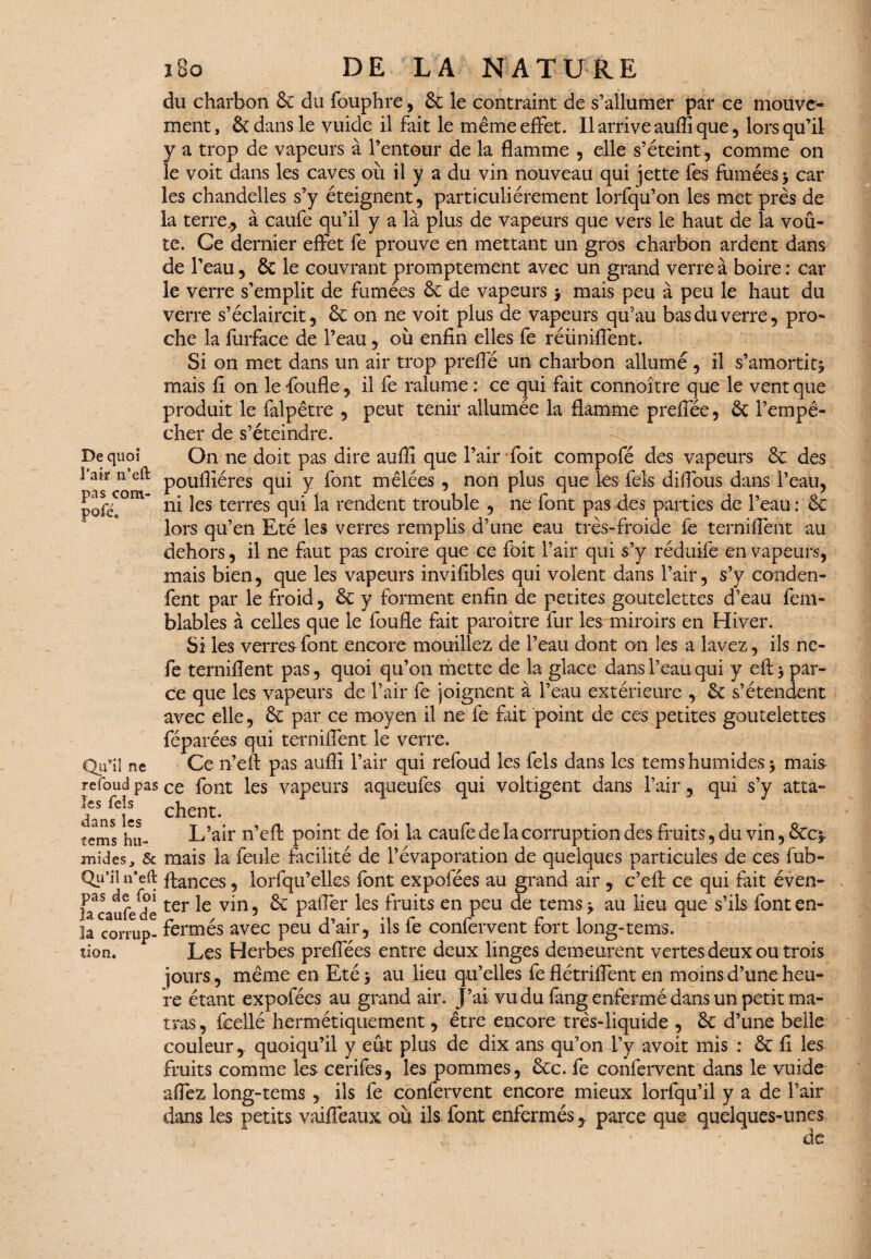 De quoi l’air n’eft pas com- pofé. Qu’il ne refoud pas les Tels dans les te ms hu¬ mides, & Qu’il n’eft pas de foi la caufe de la corrup¬ tion» ï8o DE LA NATURE du charbon 6c du fouphre, 6c le contraint de s’allumer par ce mouve¬ ment, & dans le vuide il fait le même effet. Il arrive auffi que, lorsqu’il y a trop de vapeurs à l’entour de la flamme , elle s’éteint, comme on le voit dans les caves où il y a du vin nouveau qui jette fes fumées > car les chandelles s’y éteignent, particuliérement lorfqu’on les met près de la terre., à caufe qu’il y a là plus de vapeurs que vers le haut de la voû¬ te. Ce dernier effet fe prouve en mettant un gros charbon ardent dans de l’eau, ÔC le couvrant promptement avec un grand verre à boire : car le verre s’emplit de fumées 6c de vapeurs j mais peu à peu le haut du verre s’éclaircit, 6c on ne voit plus de vapeurs qu’au bas du verre, pro¬ che la fiirface de l’eau, où enfin elles fe réunifient. Si on met dans un air trop preffé un charbon allumé, il s’amortit^ mais fi on le foufle, il fe ralume : ce qui fait connoître que le vent que produit le falpêtre , peut tenir allumée la flamme preffée, 6c l’empê¬ cher de s’éteindre. On ne doit pas dire auffi que l’air foit compofé des vapeurs 6c des poufîiéres qui y font mêlées , non plus que les fels diflous dans l’eau, ni les terres qui la rendent trouble , ne font pas des parties de l’eau: 6c lors qu’en Eté les verres remplis d’une eau très-froide fe terniffent au dehors, il ne faut pas croire que ce foit l’air qui s’y réduife en vapeurs, mais bien, que les vapeurs invifibles qui volent dans l’air, s’y conden- fent par le froid, éc y forment enfin de petites goutelettes d’eau fem- blables à celles que le foufle fait paraître fur les miroirs en Hiver. Si les verres font encore mouillez de l’eau dont on les a lavez, ils nc- fe terniflent pas, quoi qu’on mette de la glace dans l’eau qui y eft > par¬ ce que les vapeurs de l’air fe joignent à l’eau extérieure , 6c s’étendent avec elle, 6c par ce moyen il ne fe fait point de ces petites goutelettes féparées qui terniffent le verre. Ce n’efl: pas auffi l’air qui refoud les fels dans les tems humides 3 mais ce font les vapeurs aqueufes qui voltigent dans l’air, qui s’y atta¬ chent. L’air n’efl: point de foi la caufe de la corruption des fruits, du vin, &c* mais la feule facilité de l’évaporation de quelques particules de ces fub- ftances, lorfqu’elles font expofées au grand air , c’eft ce qui fait éven¬ ter le vin, 6c palier les fruits en peu de tems> au lieu que s’ils font en¬ fermés avec peu d’air, ils fe confervent fort long-tems. Les Herbes preflees entre deux linges demeurent vertes deux ou trois jours, même en Eté > au lieu qu’elles fe fl étrillent en moins d’une heu¬ re étant expofées au grand air. J’ai vu du fang enfermé dans un petit ma- tras, fcellé hermétiquement, être encore très-liquide , 6c d’une belle couleur,. quoiqu’il y eût plus de dix ans qu’on l’y avoit mis : 6c fi les fruits comme les cerifes, lés pommes, 6cc. fe confervent dans le vuide allez long-tems, ils fe confervent encore mieux lorfqu’il y a de l’air dans les petits vaifieaux où ils font enfermés, parce que quelques-unes