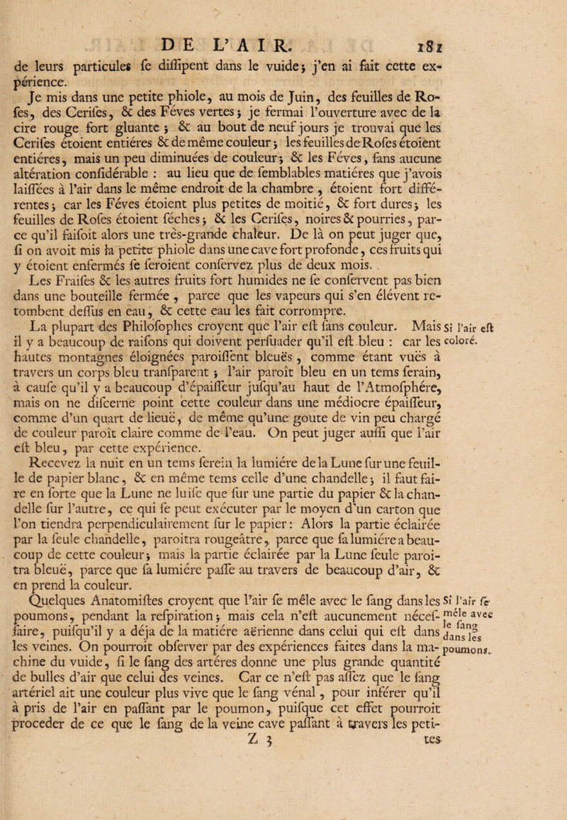 de leurs particules fe difïipent dans le vuide> j’en ai fait cette ex* périence. Je mis dans une petite phiole, au mois de Juin, des feuilles de Ro- fes, des Cerifes, ôc des Fèves vertes 3 je fermai l’ouverture avec de h cire rouge fort gluante 3 ôc au bout de neuf jours je trouvai que les Cerifes étoient entières & de même couleur 3 les feuilles de Rofes étoient entières, mais un peu diminuées de couleur3 ôc les Fèves, fans aucune altération confidérable : au lieu que de femblables matières que j’avois laiffées à l’air dans le même endroit de la chambre , étoient fort diffé¬ rentes 3 car les Fèves étoient plus petites de moitié, ôc fort dures3 les feuilles de Rofes étoient féches 3 ôc les Cerifes, noires ÔC pourries, par¬ ce qu’il faifoit alors une très-grande chaleur. De là on peut juger que, fi on avoit mis la petite phiole dans line cave fort profonde, ces fruits qui y étoient enfermés fe feroient confervez plus de deux mois. Les Fraifes ôc les autres fruits fort humides ne fe confervent pas bien dans une bouteille fermée , parce que les vapeurs qui s’en élévent re¬ tombent deffus en eau, ôc cette eau les fait corrompre. La plupart des Philofophes croyent que l’air efl fans couleur. Mais si l’air eft il y a beaucoup de raifons qui doivent perfuader qu’il efl bleu : car les coloré, hautes montagnes éloignées parodient bleues , comme étant vues à travers un corps bleu tranfparent 3 l’air paroît bleu en un tems ferain, à çaufe qu’il y a beaucoup d’épaiffeur jufqu’au haut de l’Atmofphére, mais on ne difeerne point cette couleur dans une médiocre épaiffeur, comme d’un quart de lieue, de même qu’une goûte de vin peu chargé de couleur paroît claire comme de l’eau. On peut juger auffi que l’air efl bleu, par cette expérience. Recevez la nuit en un tems ferein la lumière de la Lune fur une feuil¬ le de papier blanc, Ôc en même tems celle d’une, chandelle 3 il faut fai¬ re en forte que la Lune ne luife que fur une partie du papier ôc la chan¬ delle fur l’autre, ce qui fe peut exécuter par le moyen d’un carton que l’on tiendra perpendiculairement fur le papier : Alors la partie éclairée par la feule chandelle, paroitra rougeâtre, parce que fa lumière a beau¬ coup de cette couleur 3 mais la partie éclairée par la Lune feule paroi¬ tra bleue, parce que fa lumière paffe au travers de beaucoup d’air, ôc en prend la couleur. Quelques Anatomifles croyent que l’air fe mêle avec le fang dans les Si Pair fe poumons, pendant la refpiration^ mais cela n’efl aucunement nécef-avec faire, puifqu’il y a déjà delà matière aerienne dans celui qui efl dans dansées les veines. On pourrait obferver par des expériences faites dans la ma- poumons, chine du vuide, fi le fang des artères donne une plus grande quantité de bulles d’air que celui des veines. Car ce n’efl pas affez que le fang artériel ait une couleur plus vive que le fang vénal, pour inférer qu’il à pris de l’air en pafîant par le poumon, puifque cet effet pourrait procéder de ce que le fang de la veine cave paffant à travers les peti- Z } tes