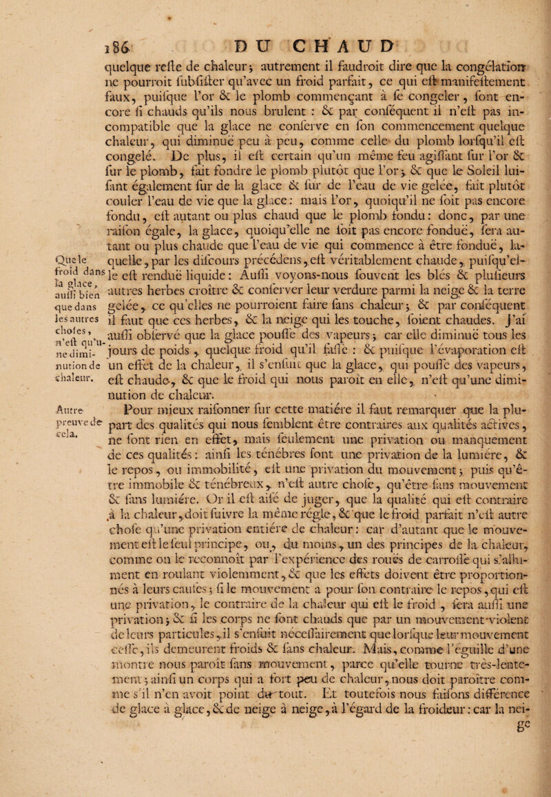 Que îe fVoid dans la glace, auiïï bien que dans les autres choies, H’eft qu'u¬ ne dimi¬ nution de chaleur. Autre preuve de cela. iU DU C H A U D quelque refte de chaleur > autrement il faudroit dire que la congolatioiï ne pourrait fubfifter qu’avec un froid parfait, ce qui eft manifeftement faux, puifque l’or & le plomb commençant à fe congeler , font en¬ core fl chauds qu’ils nous brûlent : &C par conféquent il n’eft pas in¬ compatible que la glace ne conferve en Ion commencement quelque chaleur, qui diminue peu à peu* comme celle du plomb lorfqu’il eft congelé.. De plus, il cil certain qu’un même feu agiffant fur l’or & fur le plomb, fait fondre le plomb plutôt que l’or> & que le Soleil lui- tant également fur de la glace & fur de l’eau de vie gelée, fait plutôt couler l’eau de vie que la glace: mais l’or, quoiqu’il ne foit pas encore fondu, efl autant ou plus chaud que le plomb fondu : donc, par une raifon égale, la glace, quoiqu'elle ne foit pas encore fondue, fera au¬ tant ou plus chaude que l’eau de vie qui commence à être fondue, la¬ quelle , par les difcours précédais,eft véritablement chaude, puifqu’el- le efl rendue liquide : Auffi voyons-nous fouvent les blés ôt plufieurs autres herbes croître & conferver leur verdure parmi la neige & la terre gelée, ce qu'elles ne pourraient faire fans chaleur y & par conféquent il faut que ces herbes, & la neige qui les touche, foient chaudes, j’ai auffi obièrvé que la glace pouffe des vapeurs y car elle diminue tous les jours de poids , quelque froid qu’il failê : ôc puifque l’évaporation eft un effet de la chaleur, il s’enfuit que la glace, qui pouffe des vapeurs, eft chaude-, & que le froid qui nous parait en elle n’eft qu’une dimi¬ nution de chaleur. Four mieux raifonner fur cette matière il faut remarquer que la plu¬ part des qualités qui nous femblent être contraires aux qualités actives, ne font rien en effet, mais feulement une privation ou manquement de ces qualités: ain.fi les ténèbres font une privation de la lumière, & le repos, ou immobilité, eft une privation du mouvement y puis qu’ê¬ tre immobile êc ténébreux , n’eft autre chofe, qu’être fans mouvement & fans lumière. Or il eft aile de juger, que la qualité qui eft contraire .à la chaleur ,doit fitivre la même régie , & que le froid parfait n’eft autre chofe qu’une privation entière de chaleur: car d’autant que le mouve¬ ment eft le feul principe, ou, chu moins, un des principes de la chaleur, comme on le recoanoît par l’expérience des roués de carroife qui s’allu¬ ment en roulant violemment,de que les effets doivent être proportion¬ nés à leurs eau les 5. fi le mouvement a pour Ion contraire le repos, qui eft une privation, le contraire de la chaleur qui eft le froid , fera auffi une privation >.& fi les corps ne font chauds que par un mouvement‘violent de leurs particules ,il s’enfuit néceffairement que lorsque leur mouvement ceffc,ils demeurent froids & fans chaleur. Mais, comme beguiUe d’une montre nous paraît fans mouvement, parce qu’elle tourne très-lente¬ ment ; ainiî un corps qui a fort peu de chaleur,nous doit paraître com¬ me s il n’en avoit point dur tout. Et toutefois nous faifons différence de glace à glace, & de neige à neige, à l’égard de la froideur: car la nei¬ ge