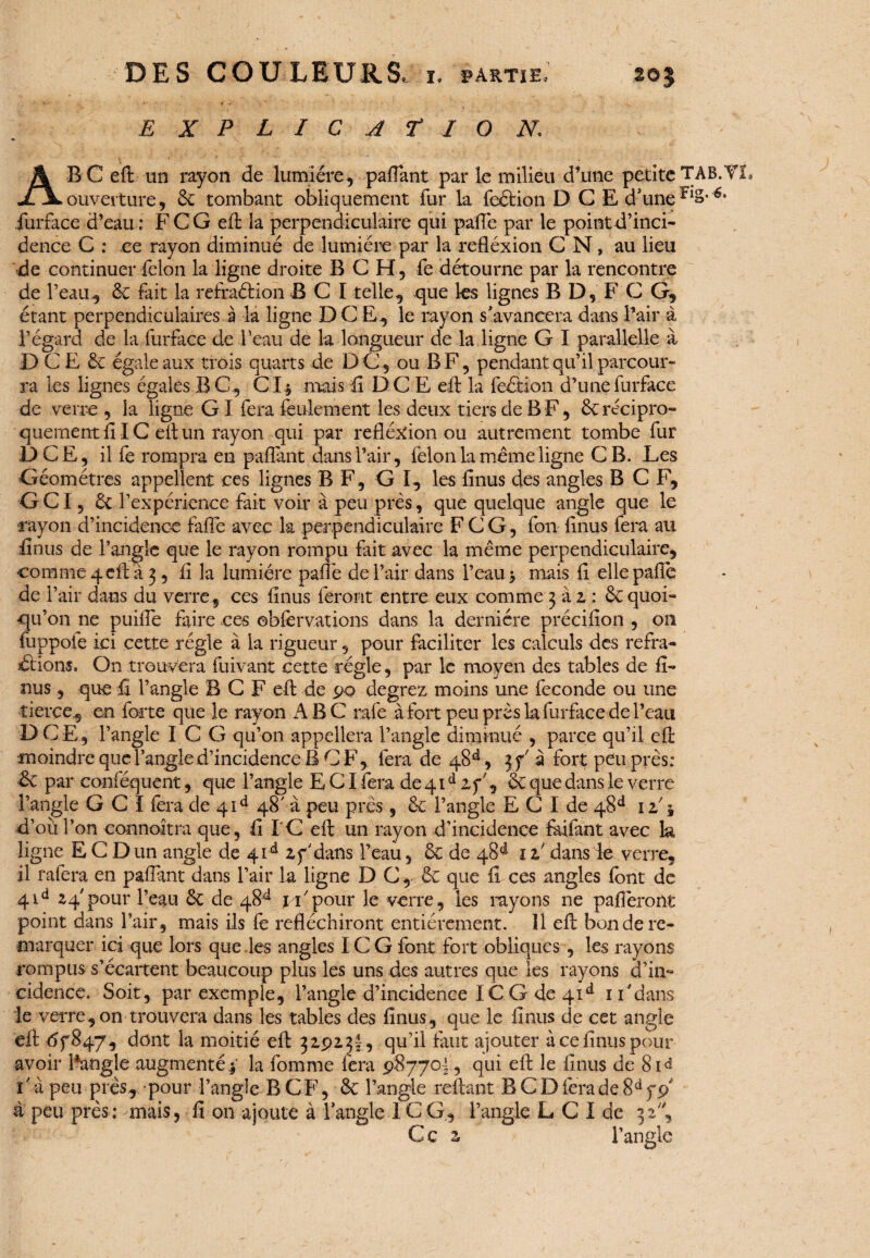 E X P L I C A f I O N. A B C eft un rayon de lumière, paflant par le milieu d’une petite TAB.T ouverture, <k tombant obliquement fur la feétion D G E d'uneriS* 6‘ .furface d’eau : F C G eft la perpendiculaire qui pafle par le pointd’inci- dence C : ce rayon diminué de lumière par la refléxion C N, au lieu de continuer félon la ligne droite B C H, fe détourne par la rencontre de l’eau, & fait la refraétion B C I telle, que les lignes B D, F C G, étant perpendiculaires à la ligne DCE, le rayon s'avancera dans l’air à l’égard de la furface de l'eau de la longueur de la ligne G I parallelle à D C E & égale aux trôis quarts de DG, ou B F, pendant qu’il parcour¬ ra les lignes égales B G , C1$ mais il DCE eft la feétion d’une furface de verre , la ligne GI fera feulement les deux tiers de B F, Ôc récipro¬ quement fi IC eft un rayon qui par refléxion ou autrement tombe fur DCE, il fe rompra en paflànt dans l’air, félon la meme ligne CB. Les Géomètres appellent ces lignes B F, G I, les finus des angles B C F, GCI, 6c l’expérience fait voir à peu près, que quelque angle que le rayon d’incidence faiTe avec la perpendiculaire F CG, fou finus fera au finus de l’angle que le rayon rompu fait avec la même perpendiculaire, comme 4 eft à 3, fî la lumière pafle de l’air dans l’eau -, mais fi elle pafle de l’air dans du verre, ces finus feront entre eux comme 3 à 1 : ôc quoi» tju’on ne puiffe faire ces ©bfervations dans la dernière précifion , 011 fuppoie ici cette régie à la rigueur, pour faciliter les calculs des refra- étions. On trouvera fuivant cette régie, par le moyen des tables de fi¬ nus , que fi l’angle B C F eft de 90 degrez moins une fécondé ou une tierce, en forte que le rayon A B C rafe à fort peu près la furface de l’eau DCE, l’angle I C G qu’on appellera l’angle diminué , parce qu’il eft •moindre que l’angle d’incidence B CF, fera de 48^, jf'à fort peu près: éc par conféquent, que l’angle E CI fera de 41d if’, & que dans le verre l’angle GCI fera de 41e* 48' à peu près, & l’angle E C I de 48e1 12/$ d’ouî’on eonnoîtra que, fil C eft un rayon d’incidence faifant avec la ligne E C Dun angle de 41d zy'dans l’eau, & de 48 d iz' dans le verre, il rafera en paffant dans l’air la ligne D C , & que fî ces angles font de 4Ld 24 pour l’eau Sc de 48^ 1 F pour le verre, les rayons ne pafièront point dans l’air, mais ils fe réfléchiront entièrement. Il eft bon de re¬ marquer ici que lors que les angles IC G font fort obliques , les rayons rompus s’écartent beaucoup plus les uns des autres que les rayons d’in» cidence. Soit, par exemple, l’angle d’incidence IC G de 4id 1F dans le verre, on trouvera dans les tables des finus, que le finus de cet angle eft <5f§47, dont la moitié eft 32913!, qu’il faut ajouter à ce finus pour avoir lAtogie augmenté| la fomme fera 98770! , qui eft le finus de 8id 1 ■ à peu près, pour l’angle B C F, & l’angle reliant B C D fera de 8d a peu près; mais, fi on ajoute à l'angle 1C G, l’angle L C I de 32', Ce z l’angle