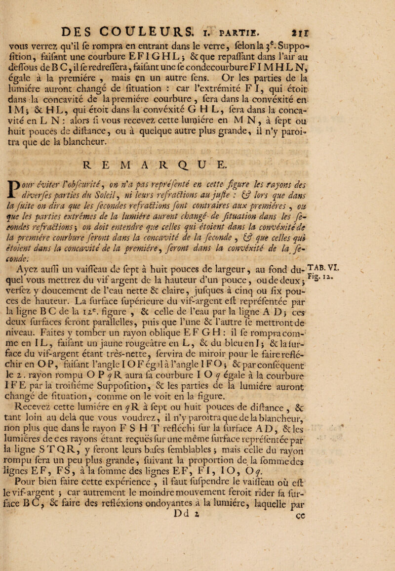 vous verrez qu’il fe rompra en entrant dans le verre, félon la 3 e. Suppo- fition, faifant une courbure EFIGHL * 6cque repayant dans l’air au dëfTous de B C 5 il fe redrefïera , faifant une fe condecourbure FIM H L N, égale à la première , mais en un autre fens. Or les parties de la lumière auront changé de fîtuation : car l’extrémité F I, qui étoit dans la concavité de la première courbure , fera dans la convexité en 1M s 6c H L 5 qui étoit dans la convéxité GHL, fera dans la conca¬ vité en L N : alors il vous recevez cette lumière en M N, à fept ou huit pouces de diftance, ou à quelque autre plus grande, il n’y paroi- tra que de la blancheur. R E M A R QL U E. Pour éviter Vobfcuriîé, on n'a pas représenté en cette figure les rayons des diverfes parties du Soleil, ni leurs refrallions au jufte : & lors (pue dans la Juite on dira pue les fécondés ref rallions font contraires aux premières , ou pue les parties extrêmes de la lumière auront changé■ de fituation dans les fie- eondes refr allions $ on doit entendre pue telles qui ét oient dans la convéxité de la première courbure fieront dans la concavité de la fécondé , & que celles qui étoient dans la concavité de la première, fieront dans la convéxité de lat fé¬ conde. Ayez auilî un vaifleau de fept à huit pouces de largeur, au fond du- T.AB* quel vous mettrez du vif argent de la hauteur d’un pouce, ou de deux >1 verfez y doucement de l’eau nette 6c claire, jufques à cinq ou fix pou¬ ces de hauteur. La furface fupérieure du vif-argent efl repréfentée par la ligne B C de la ize. figure , 6c celle de Peau par la ligne ADj ces deux furfaces feront parallelles, puis que l’une 6c l’autre fe mettront de niveau. Faites y tomber un rayon oblique EF G H : il fe rompra com¬ me en IL, faifant un jaune rougeâtre en L, 6c du bleu en ï 5 6c la fur- face du vif-argent étant très-nette, fervira de miroir pour le faire réflé¬ chir en OP, faifant l’angle IO F égal à l’angle 1 F O * 6c par conféquent le 2. rayon rompu OP^R aura fa courbure I O q égale à lâ courbure IFE parla troiuéme Suppofition, 6c les parties de la lumière auront changé de fituation, comme on le voit en la figure. Recevez cette lumière en y R à fept ou huit pouces de diflance , 6c tant loin au delà que vous voudrez, il n’y paroitra que de la blancheur, non plus que dans le rayon F S H T réfléchi fur la furface A D, 6c les lumières de ces rayons étant reçues fur une même furface repréfentée par la ligne S T QR, y feront leurs bafes femblables $ mais celle du rayon rompu fera un peu plus grande, fuivant la proportion de la Tomme des lignes EF, FS, à la fomme des lignes EF, FI, IO, Oq. Pour bien faire cette expérience , il faut fufpendre le vaiflèau où efl le vif*argent 5 car autrement le moindre mouvement feroit rider fa fur- face BC? 6c faire des réflexions ondoyantes à la lumière, laquelle par