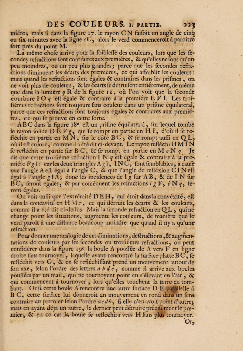 1 miére 3 DES COULEURS, 1. partie. 2 mais fi dans la figure 17. le rayon CN fàifoit un angle de cinq ou fix minutes avec la ligne c C, alors le verd commencerait à paraître fort près du point M. La même chofe arrive pour la foiblefle des couleurs, lors que les fé¬ condes réfractions font contraires aux premières , êc qu’elles ne font qu’un peu moindres, ou un peu plus grandes 3 parce que les fécondés réfra¬ ctions diminuent les écarts des premières, ce qui affoiblit les couleurs X mais quand les réfractions font égalés 6e contraires dans les prifmes , on ne voit plus de couleurs , 6c les écarts fè détruifent entièrement,de même que dans la lumière q R de la figure 12, où l’on voit que la féconde courbure I O q eft égale 6c contraire à la première E F I. Les troi- fiémes reffaétions font toujours fans couleur dans un prifme équilatéral, parce que ces refraétions font toujours égales 6c contraires aux premiè¬ res , c e qui fe prouve en cette forte. ABC dans la figure 18e. eft un prifme équilatéral, fur lequel tombé le rayon folide D E Fgr qui fe rompt en partie en HI, d’où il fe ré¬ fléchit en partie en M N , fur le côté B C , 6c fe rompt aufiî en QJL, où il eft coloré, comme il a été dit ci-devant. Le rayon réfléchi H M I N fe réfléchit en partie fur B C, 6c fe rompt en partie en M 0 N q. Je dis que cette troifiéme réfraétion I N y eft égale 6c contraire à la pre-. rniére Fg I : car les deux triangles Agi, INC, font femblables, à caufe que l’angle A eft égal à l’angle C, 6c que l’angle de refléxion CI N eft égal a l’angle gl A 5 donc les incidences de 1 g fur A B , 6c de I N fur B C, feront égales, & par conléquent les refraétions i g F, / N y, fe¬ ront égales. On voit auflî que l’extrémité DEH, qui étoit danskconvéxîté, efl dans la concavité en H VI c 3 ce qui détruit les écarts 6c les couleurs, comme il a été dit ci-deftùs. Mais la fécondé refraétion en QL, qui ne change point les fituations, augmente les couleurs, de manière que le verd paroît à une diftance beaucoup moindre que quand il ny a qu’une refraâion. Pour donner une analogie de ces diminutions, deftruétions TSc augmen¬ tations de couleurs par les fécondés ou troiftémes refraétions, on peut eonfidérer dans la figure 19e. la boule A pouffée de A vers F en ligne droite fans tournoyer, laquelle ayant rencontré la furfaceplatteBC, fe réfléchit vers G, 6c en fe refiéchiftant prend un mouvement autour de fon axe, félon l’ordre des lettres a b d e , comme il- arrive aux boules poufiees par un mail, qui ne tournoyent point en s’élevant en l’air , 6c qui commencent à tournoyer , lors qu’elles touchent la terre en tom¬ bant. Or fi cette boule A rencontre une autre furfaee D E parallelle & B C, cette furfaee lui donnerait un mouvement en rond dans un fen& contraire au premier félon ftordre aedb, fi elle n’en avoit point d’autre^ mais en ayant déjà un autre, le dernier peut détruire préciiêment le pre¬ mier, 6c en ce cas la boule fe réfléchira vers, H fans plus tournoyer. ; Cl*