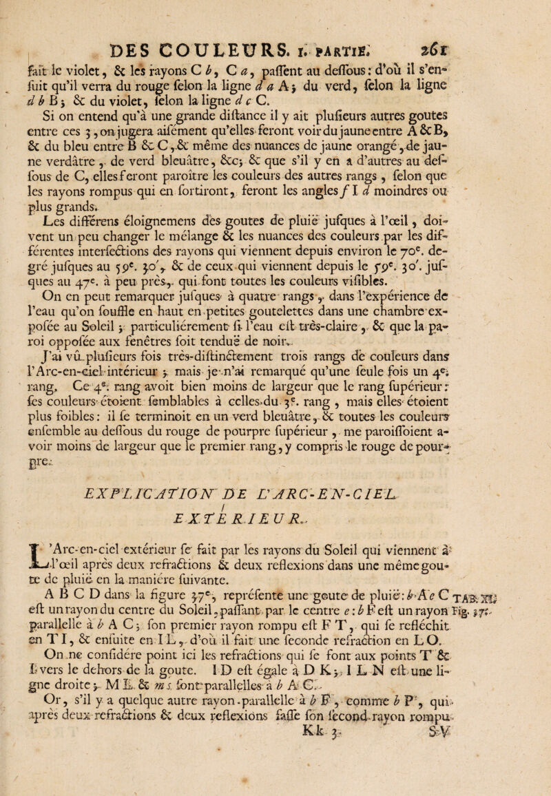 fait le violet, & les rayons C b, C a, paflent au deffous : d’où il s’en» fuit qu’il verra du rouge félon la ligne d a A j du verd, felon la ligne d b B 3 Se du violet, félon la ligne d c C. Si on entend qu’à une grande diftance il y ait plusieurs autres goûtes entre ces 3, on jugera aifément qu’elles feront voir du jaune entre A&B, Sa du bleu entre B ÔcCr& même des nuances de jaune orangé ,de jau¬ ne verdâtre r de verd bleuâtre, SacySa que s’il y en a d’autres au def- fous de C, elles feront paroître les couleurs des autres rangs, félon que les rayons rompus qui en fortiront,: feront les angles/1 d moindres ou plus grands* Les différens éloignemens dès goûtes de pluie jufques à l’œil, doi¬ vent un peu changer le mélange Sa les nuances des couleurs par les dif¬ férentes interférions des rayons qui viennent depuis environ le 70e. de¬ gré jufques au 59e. y> y Sa de ceux qui viennent depuis le 79e. 30'. jufi ques au 47e. à peu près,, qui font toutes les couleurs vifibles. On en peut remarquer jufques* à quatre' rangs r dans l’expérience de l’eau qu’on fouffle en haut en petites goutelettes dans une chambre* ex- pofée au Soleil y particuliérement fi-l’eau cil très-claire , Sa que la pa¬ roi oppolée aux fenêtres foit tendue de noiiv J’ai va plufieurs fois très-diffinélement trois rangs de couleurs dans l’Arc-en-ciel intérieur y mais je .n’ai remarqué qu’une feule fois un 4e; rang. Ce 4®; rang avoit bien moins de largeur que le rang fupérieur r lès couleurs-étoient femblables à cclles.du 3?. rang , mais elles-étoient plus foibles: il fe terminoit en un verd bleuâtre, Sa toutes les couleurs enfemble au deffous du rouge de pourpre fupérieur , me paroifioient a- voir moins de largeur que le premier rang, y compris le rouge de pour» EX PL ICAP 10 N DE H ARC-E N- CIEIL EX P E RJ EU L’Arc* en-ciel extérieur fe fait par les rayons du Soleil qui viennent à5 l’œil après deux refraélions Sa deux réflexions dans une mêmegou* te de pluie en la manière fui vante. A B C D dans la figure 3,7e, repréfente une goûte de pluie: EXe C TAïfcXîS eff un ray on du centre du Soleil « paffant* par le centre <?:£Feft un rayon Hg. 17?, parallelle à b A C3 fon premier rayon rompu eff F T, qui fe réfléchit en TI, & enfuite en IL, d’où il fait une fécondé refraélion en LO. On ne confîdére point ici les refraclions qui fe font aux points T & B vers le dehors de la goure. 1D eft égale à D K> IL N eff une li¬ gne droite y Ml, Sa ms fonüparallelles à b Ai Ci- Or, s’il y a quelque autre rayon -parallellek b F , comme b P , qui- après deux refraélions & deux réflexions faffe fon fécond-rayon rompu