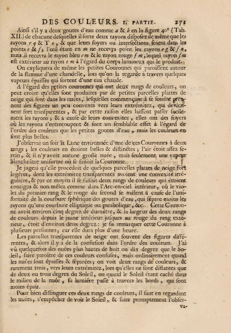 Ainfî s’il y a deux goûtes d’eau comme a 6c b en la-figure 40e (Tab. XII .) de chacune defquelles il forte deux rayons difpofez de même que les rayons r q 6c T 0 ,. & que leurs foyers ou interférions foient dans les points e 6t fy l’œil étant en m ne recevra point les rayons g ôc / /*, mais il recevra le rayon bleu em 5c le rayon rouge /, lequel rayon efi: extérieur au rayon e m à l’égard du corps lumineux qui le produit. On expliquera de meme les petites Couronnes qui paroiffent autour de la flamme d’une chandelle, lors qu’on la regarde à travers quelques vapeurs épaiffes qui fortent d’une eau chaude. A l’égard des petites couronnes qui ont deux rangs de couleurs , on peut croire qu’elles font produites par de petites parcelles plattes de neige qui font datas les nuées, lefqueiles commençant à fe fondre pren¬ nent des figures un peu convexes vers leurs extrémitez, qui devien¬ nent fort tranfparentes , 5c par cette raifon elles 1 aident palier facile¬ ment les rayons y 5c à caufe de leurs convexitez , elles ont des foyers ou les rayons s’entrecoupent 5c font un femblable effet à l’égard de l’ordre des couleurs que les petites gputes d’eau mais les Gouleurs eu font plus be I les- J’obfervai un foir la Lune environnée d’une de ces Couronnes à deux rangs y les couleurs en étoient belles 5c dillinéfes y Pair étoit affez fe- rein T 5c il n’y avoir aucune groflè nuée , mais feulement une vapeur blancheâtre uniforme où fo faifoit la Couronne, ; ; r f • • • ;  £5 Je jugeai qu’elle procedoit de quelques parcelles plattes dencigefort légères r dont les extrémitez tranfparentes avoient une convexité irré¬ gulière 5 6c par ce moyen il fe faifoit deux rangs de couleurs qui étoient contigus 5c nom mêlez comme dans P Arc-en-ciel intérieur , où le vio¬ let du premier rang 5c le rouge du fécond fe mêlent à caufe de l’uni¬ formité de la courbure fphérique des goûtes d’eau, qui fépare moins les rayons qu’une courbure elliptique ou paraboliquer 5ici Cette Couron¬ ne avoir environ cinq degrez de diamètre, &• la largeur des deux rangs de couleurs depuis le jaune intérieur jniques au rouge du rang ex ter- rieur, étoit d’environ deux degrez : je fis remarquer cette Couronne à plufieurs perlbnnes > car elle dura plus d’une heure: Les parcelles tranfparentes de neige' ont fou vent dès figures diffé¬ rentes, 5c alors if y a de la confufion dans l’ordre des couleurs. J’ai vu quelquefois des nuées plus hautes de huit ou dix degrez' que le So¬ leil , faire paroître de ces couleurs confufes, mais ordinairement quand les nuées font épaiffes 5c fëparées y on voit deux rangs dé couleurs, ÔC rarement trois, vers leurs extrémitez, lors qu’elles ne font disantes que de deux ou trois degrez du Soleil, ou quand le Soleil étant caché dans le milieu de la nuée , fa lumière paile à travers les bords , qui font moins épais. Pour bien diflinguer ces deux rangs de couleurs, il faut en regardant les nuées, s’empêcher devoir le Soleil, 5c faire promptement Pobfer-