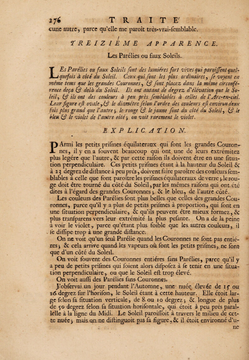 cune autre 5 parce qu’elle me paroît très-vrai-femblable. TREIZIEME APPARENCE. Les Parélies ou faux Soleils., L Es Parélies ou faux Soleils font des lumières fort vives qui paroiffent quel¬ quefois à coté du Soleil. Ceux qui font les plus ordinaires, fe voyent en même tems que les grandes Couronnes, fj font placez dans la même circonfé¬ rence deçà Q delà du Soleil.. Ils ont autant de degrez d'élévation que le So¬ leil ^ & ils ont des couleurs à peu près femblables à celles de ! Arc-en-ciel. Leur figure efl ovale le diamètre Jèlon l'ordre des couleurs efi environ deux fois plus grand que l'autre y le rouge &- le jaune font du coté du S oie if & le bleu £ÿ le violet de. l'autre côté y on voit rarement le violet.. E X P LA C A TI O N • ’ P Armi les petits prifmes équilatéraux qui font les grandes Couran-r- nes, il y en a fouvent beaucoup qui ont une de leurs extrémitez plus légère que l’autre, ôc par cette raifon ils doivent être en une fitua- tion perpendiculaire. Ces petits, prifmes étant à la, hauteur du Soleil & à 2 3 devrez de diflance à peu près, doivent faire paraître des couleurs fem- blables à celle que font paraître les prifmes équilatéraux de verrerie rou¬ ge doit être tourné du côté du Soleil, parles mêmes raifons qui ont été dites à l’égard des grandes Couronnes y &: le bleu., de l’autre côté. Les couleurs des Parélies font plus belles.que celles des grandes Cou¬ ronnes, parce qu’il y a plus de petits prifmes à proportion, qui font en une (îtuation perpendiculaire, & qu’ils peuvent être mieux formez, & plus tranfparens vers leur extrémité la plus pefante. On a de la peine à voir le violet, parce qu’étant plus foible que les.autres couleurs, il fe difiipe trop à une grande diflance;. On ne voit qu’un feul Parélie quand les Couronnes ne font pas entiè¬ res \ & cela arrive quand les vapeurs où font les petits prifmes , ne font que d’un côté du SoleiL On voit fouvent des Couronnes entières fans Parélies, parce qu’il y a peu de petits prifmes qui foient alors difpofez à fe tenir en une fîtua- tion perpendiculaire,, ou que le Soleil efl trop élevé. On voit auffi des Parélies fans Couronnes* 3’obfervai.un jour pendant l’Automne,,, une- nuée élevée de if ou t.& degrez fur Phorifon, le Soleil étant à cette hauteur. Elle étoit lar¬ ge félon fa fituation verticale, de 8 ou io degrez -, & longue de plus de 50 degrez félon fa fituation horifontale, qui étoit a peu près parais lelle à la ligne du Midi. Le Soleil paroiffoit à travers le milieu de cet¬ te nuée> mais on ne diflinguok pas fa figure, & il étoit environné d’u- / ... . ne