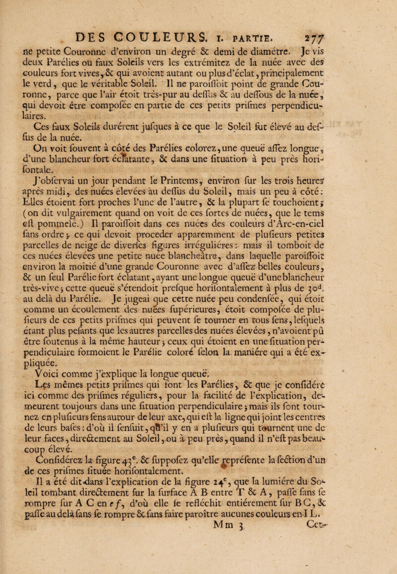 ne petite Couronne d’environ un degré & demi de diamètre. Je vis deux Parélies ou faux Soleils vers les extrémitcz de la nuée avec des couleurs fort vives, &: qui avoient autant ou plus d’éclat, principalement le verd, que le véritable Soleil. Il ne paroifioit point de grande Cou¬ ronne, parce que l’air étoit très-pur au defilis & au défions de la nuée, qui devoit être compofée en partie de ces petits prifmes perpendicu¬ laires. Ces faux Soleils durèrent jufques à ce que le Soleil fut élevé au def* fus de la nuée. On voit fouvent à côté des Parélies colorez, une queue allez longue, d’une blancheur fort éclatante, & dans une fituation à peu près hori¬ zontale. J’obfervai un jour pendant le Printcms, environ fur les trois heure? après midi,, des nuées élevées au deflus du Soleil, mais un peu à côté: Elles étoient fort proches l’une de l’autre, & la plupart fe touchoientj (on dit vulgairement quand on voit de ces fortes de nuées, que le tems ell pommelé.) Il paroifioit dans ces nuées des couleurs d’Arc-en-ciel fans ordre y ce qui devoit procéder apparemment de plufieurs petites parcelles de neige de diverfes figures irrégulières : mais il tomboit de ces nuées élevées une petite nuée blancheâtre, dans laquelle paroifioit environ la moitié d’une grande Couronne avec d’afiez belles couleurs, èc un feul Paréliefort éclatant, ayant une longue queue d’une blancheur très-vive j cette queue s’étendoit prefque horifontalement à plus de 30A au delà du Parélie. Je jugeai que cette nuée peu condenfée, qui étoit comme un écoulement des nuées fupérieures, étoit compofée de plu¬ fieurs de ces petits prifmes qui peuvent fe tourner en tous fens, lefquelfc étant plus pelants que les autres parcelles des nuées élevées, n’avoient pû être foutenus à la même hauteur > ceux qui étoient en une fituation per- ex- Les mêmes petits prifmes qui font les Parélies,, & que je confidére ici comme des prifmes réguliers, pour la facilité de l’explication, de¬ meurent toujours dans une fituation perpendiculaire $ mais ils font tour¬ nez en plufieurs fens autour de leur axe,qui efi: la ligne qui joint les centres de leurs baies;d’où il fenluit,qfi’il y en a plufieurs qui tournent une de leur faces, dire&ement au Soleil, ou ù peu près, quand il n’eft pas beau4- coup élevé. Confidérez la figure 43e. & fuppofez qu’elle repréfente la feélion d’un de ces prifmes fituée horifontalement. Il a été dit «dans l’explication de la figure 24e, que la lumière du. So4- Icil tombant direélement fur la furface A B entre T & A, pafie fans fe rompre fur A C en c/, d’où elle fe réfléchit entièrement fur BC, êc gaffe au delà fans fe rompre Scfans faire paroître aucunes couleurs en IL* v Mm 3 Cet*» pendicuiaire formoient le Parelie colore félon la- mamere qui a e pliquée. Voici comme j’explique la longue queue.