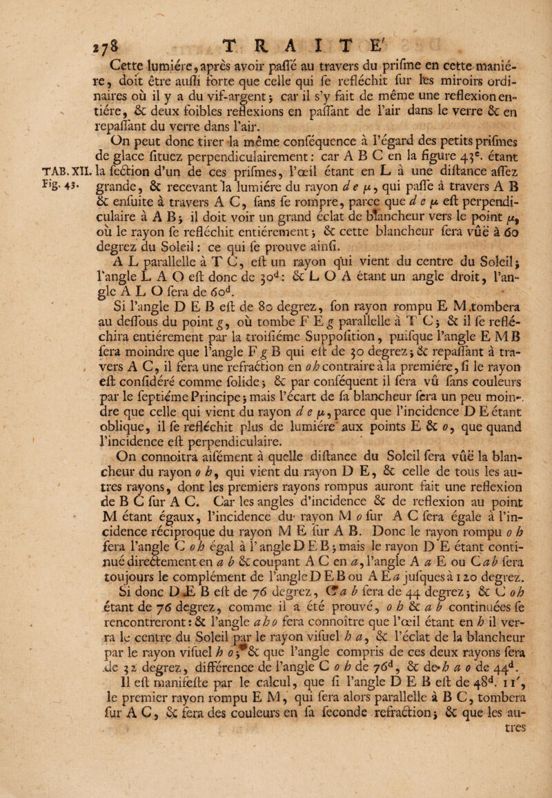 Cette lumière, après avoir paffé au travers du prifme en cette^ maniè¬ re , doit être aufli forte que celle qui fe réfléchit fur l'es miroirs ordi¬ naires où il y a du vif-argent > car il s’y fait de même une reflexion en¬ tière, & deux foibles réflexions en paffant de l’air dans le verre 3c en repaffant du verre dans l’air. On peut donc tirer la même confèquence à l’égard des petits prsfmes déglacé fituez perpendiculairement: car A B C en la figure 43e. étant TAB.XIL la feèlion d’un de ces prifmes, l’œil étant en L à une diftance affez 43» grande, & recevant la lumière du rayon de qui paflè à travers A B & enfui te à travers AC, fans fe rompre, parce que d c p eft perpendi¬ culaire à À B ‘y il doit voir un grand éclat de blancheur vers le point où le rayon fe réfléchit entièrement 3c cette blancheur fera vue à 60 degrez du Soleil : ce qui fe prouve ainfi. A L parallelle à T C, eft un rayon qui vient du centre du Soleil j l’angle L A O eft donc de 30^: & L O A étant un angle droit, l’an¬ gle A L O fera de 6od. Si l’angle D E B efi: de 80 degrez, fon rayon rompu E M.tombera au défions du point g, où tombe F Eg parallelle à T & il fe réflé¬ chira entièrement par la troifiéme Suppofition, puifque l’angle E MB fera moindre que l’angle F g B qui eft de 30 degrez * 3c repaffant à tra¬ vers A C, il fera une refraétion en oh contraire à la première, fi le rayon eft confidéré comme folide 5 & par conféquent il fera vu fans couleurs par le feptiéme Principe $ mais l’écart de fa blancheur fera un peu moii>. dre que celle qui vient du rayon d e jw, parce que l’incidence D E étant oblique, il fe réfléchit plus de lumière aux points E St 0, que quand l’incidence eft perpendiculaire. On connoitra aifément à quelle diftance du Soleil fera vûë la blan¬ cheur du rayon 0 i?, qui vient du rayon D E, & celle de tous les au¬ tres rayons, dont les premiers rayons rompus auront fait une reflexion de B C fur A C. Car les angles d’incidence 3c de reflexion au point M étant égaux, l’incidence du* rayon M 0 fur A C fera égale à l’in¬ cidence réciproque du rayon M E fur A B. Donc le rayon rompu 0 h fera l’angle C oh égal à l’angle D E B j mais le rayon D E étant conti¬ nué directement en a b & coupant A C en æ, l’angle A a È ou Cab fera toujours le complément de l’angle D E B ou A E a jufques à 12,0 degrez. Si donc D E B eft de 76 degrez, C*a b fera de 44 degrez5 &.C oh étant de 76 degrez, comme il a été prouvé, 0 b & a b continuées fe rencontreront ; & l’angle aho fera connoître que l’œil étant en h il ver¬ ra le centre du Soleil par le rayon vifuel h a9 fk. l’éclat de la blancheur par le rayon vifuel h 0 y&c que l’angle compris de ces deux rayons fera .de 32 degrez, différence de l’angle C 0 h de 76e1, 3c d g* b a 0 de 44d. 11 eft manirefte par le calcul, que fi l’angle D E B eft de 48A 1 F, le premier rayon rompu EM, qui fera alors parallelle à B C, tombera fur A C, Sc fera des couleurs en fa fécondé refraétion * 3c que les au» très