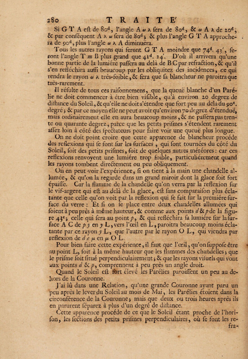 Si G T A eft de ood, l’angle Awa fera de 8od, & ta A x de 2od, & par conféquent A a « fera de 8odj &-,plus l’angle G T A approche¬ ra de pod,plus l’angle ta k A diminuera. Tous les autres rayons qui feront G T A moindre que 74C 4^'3 fe¬ ront l’angle T m B plus grand que 41A 24'. D’où il arrivera qu’une bonne partie de la lumière paflèra au delà de B C par refraétion, 6c qu’il s’en réfléchira auffi beaucoup par les obliquitez des incidences, ce qui rendra le rayon <a h très-faible, 6c fera que fa blancheur ne paroitraque très-rarement. Il réfulte de tous ces raifonnemens, que la queue blanche d’un Pare- lie ne doit commencer à être bien vifible, qu’à environ 20 degrez de diftance du Soleil , 6c qu’elle ne doit s’étendre que fort peu au delàdupoC degré > 6c par ce moyen elle ne peut avoir qu’environ 70 degrez d’étendue, mais ordinairement elle en aura beaucoup moins, 6c ne paflèra pas tren¬ te ou quarante degrez 5 parce que les petits prifmes s’étendent rarement aftèz loin à côté des fpeéiateurs pour faire voir une queue plus longue. On ne doit point croire que cette apparence de blancheur procède des reflexions qui fe font fur les fur faces , qui font tournées du côté du Soleil, foit des petits prifmes, foit de quelques autres météores : car ces reflexions renvoyent une lumière trop fbible , particuliérement quand les rayons tombent direéfcement ou peu obliquement. On en peut voir l’expérience, fi on tient à la main une chandelle al¬ lumée, 6c qu’on la regarde dans un grand miroir dont la glace foit fort épaifiê. Car la flamme de la chandelle qu’on verra par la réflexion fur le vif-argent qui eft au delà de la glace, eft fans comparaifon plus écla¬ tante que celle qu’on voit par la reflexion qui fe fait fur la première fur- face du verre : Et fi on le place entre deux chandelles allumées qui foient à peu près à même hauteur, 6c comme aux points d$ipde la figu¬ re 45e ^ celle qui fera au point p, «6c qui réfléchira fa lumière fur la fur- face A C de p y en y L, vers l’œil en L, paroitra beaucoup moins écla¬ tante par ce rayon y L, que l’autre par le rayon O JL, qui viendra par réflexion de de p en ^ O L. Pour bien faire cette expérience, il faut que l’œil, qu’on fuppofe être au point L, foit à la même hauteur que les flammes des chandelles j que le prifme foit finie perpendiculairement * 61 que les rayons vifucls qui vont aux points d 6c p, comprennent à peu près un angle droit. Quand le Soleil efl fort élevé les Parélies paroifiènt un peu au de¬ hors de la Couronne. J’ai lû dans une Relation, qu’une grande Couronne ayant paru un peu après le lever du Soleil au mois de Mai, les Parélies étoient dans la circonférence de la Couronne $ mais que deux ou trois heures après ils en parurent féparez à plus d’un degré de diftance. Cette apparence procède de ce que le Soleil étant proche de l’hori- fon, les ferions des petits prifmes perpendiculaires, où fe font les re- fra-