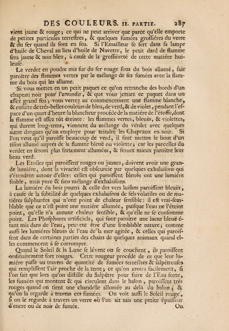 vient jaune & rouge > ce qui ne peut arriver que parce qu’elle emporte de petites particules terreftres, ëc quelques fumees groffiéres du verre ëc du fer quand ils font en feu. Si l’Emailleur fe fert dans fa lampe d’huile de Cheval au lieu d’huile de Navette, le petit dard de flamme fera jaune & non bleu, à caufe de la grofliéreté de cette matière hui» leufe. Le verdet en poudre mis fur du fer rouge fous du bois allumé, fait? paroître des flammes vertes par le mélange de fes fumées avec la flam¬ me du bois qui les allume. Si vous mettez en un petit paquet ce qu’on retranche des bords d’un chapeau noir pour l’arrondir, ëc que vous jettiez ce paquet dans un allez grand feu y vous verrez au commencement une flamme blanche * ëc enfuite de très-belles couleurs de bleuyde verd, ëc de violet, pendant l’efi* pace d’un quart d’heure:1a blancheur procède de la matiérede l’étoffe,dont k flamme efl: aflez tôt éteinte : les flammes vertes, bleues, ëc violettes,- qui durent long-tems, viennent du mélange du verdet avec quelques autre drogues qu’on employé pour teindre les Chapeaux en noir. Si l’on veut»qu’il paroiflè beaucoup de verd, il faut mettre le bout d’un tifon allumé auprès de k flamme bleue ou violette j car les parcelles du verdet en feront plus fortement allumées, ëc feront mieux paroître leur beau verd. Les Etoiles1 qui paroiflent rouges- ou jaunes, doivent avoir une gran¬ de lumière, dont la vivacité eft obfcuroie par quelques exhalaifons'qui s-étendent autour d’elles : celles qui paroiflent bleues ont une lumière foible, mais pure ëc fans mélange d’exhalaifons. La lumière du bois pourri ëc celle des vers luifens paroiflent bleues, a caufe de la fubtilité de quelques exhalaifons de fels volatiles ou de ma¬ tières fulphurées qui n’ont point' de chaleur fenfible : il efl: vrai-fem- blable que ce n’efl: point une matière allumée, puifque l’eau ne l’éteint point, qu’elle n’a aucune chaleur fenfible, ëc quelle ne fe confomme •point. Les Phofphores artificiels, qui font paroître une lueur bleue é- tant mis dans de l’eau, peuvent être d’une femblable nature-y comme aufli les lumières bleues de l’eau de*la mer agitée , ëc celles qui paroif- fent dans de certaines parties des chairs de quelques animaux quand el¬ les commencent à fe corrompre. Quand le Soleil ëc k Lune fe lèvent ou fe couchent, ils paroiflent •ordinairement fort rouges. Cette rougeur procède de ce que leur lu¬ mière pafle au travers de quantité de fumées terreftres ëc falpétreufes qui rempliflent i’air proche de la terre y ce qu’on croira facilement, fî l’on fait que lors qu’on diftille du Salpêtre pour faire de l’Eau forte, les fumées qui montent ëc qui circulent dans le bal on , paroiflent très rouges quand on tient une chandelle allumée au delà du balon , ëc qu’on la regarde à travers ces fumées. On voit aufii le Soleil rouge , h on le regarde à travers un verre ©il l’on ait mis une petite cpaiilèur d’encre ou de nok de fumée. Ou