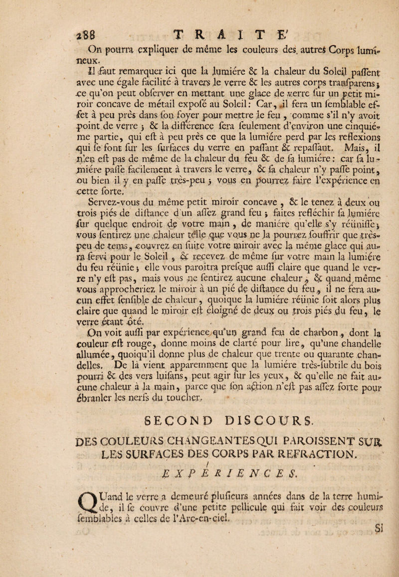 Oh pourra expliquer de meme les couleurs des, autres Corps lumi¬ neux. il faut remarquer- ici que la lumière 6e la chaleur du Soleil pafîent avec une égale facilité à travers le verre 6e les autres corps tranfparens j .ce qu’on peut obferver en mettant une glace de verre fur un petit mi¬ roir concave de métail expofé au Soleil : Car , il fera un femSlable ef¬ fet à peu près dans (on foyer pour mettre le feu , comme s’il n’y avoit point de verre 5 6c la différence fera feulement d’environ une cinquié* me partie, qui eft à peu près ce que la lumière perd par les reflexions qui fe font fur les furfaces du verre en paflant & repaffant, Mais, il n’eu eft pas de même de la chaleur du feu 6c de fa lumière : car fa lu ¬ mière paiTe facilement à travers le verre, ôc fa chaleur n’y pafle point, ou bien il y en pafle très-peu ) vous en pourrez faire Pçxpçrience en cette forte. Servez-vous du même petit miroir concave , 6c le tenez à deux ou trois pies de diftance d'un allez grand feu * faites réfléchir fa lumière fur quelque endroit de votre main , de manière qu’elle s’y réunifie $ vous fendrez une chaleur telle que vous ne la pourrez fouftnr que très- peu de terns, couvrez m fuite votre miroir avec la même glace qui au¬ ra fervi pour le Soleil 5 6c recevez de même fur votre main la lumière du feu réunie b elle vous parojtra prefque aufll claire que quand le ver« re n’y eft pas, mais vous ne fendrez aucune chaleur , 6c quand.même vous approcheriez le miroir à un pie de diftance du feu , il ne fera aur cun effet fenfible de chaleur, quoique la lumière réiinie foit alors plus claire que quand le miroir eft éloigné de deu# ou trois piés du feu, le verre étant -ôté. On voit auffi par expérience qusun grand feu de charbon , dont la couleur eft rouge, donne moins de clarté pour lire, qu’une chandelle allumée, quoiqu’il donne plus de chaleur que trente ou quarante chan« déliés. De là vient apparemment que la lumière très-fubtile du bois pourri & des vers lyifans, peut agir fur les yeux, 6c qu’elle ne fait au¬ cune chaleur à la main, parce que fpn action n’eft pas aflez forte pour ébranler les nerfs du toucher, SECOND DISCOURS. DES COULEURS CHANGEANTES QUI PAROISSENT SUR LES SURFACES DES CORPS PAR REFRACTION, EXPERIENCES, QUand le verre a demeuré plufieurs années dans de la terre humi¬ de, ilfe couvre d’une petite pellicule qui fait voir des couleurs femhiahles à celles de l’Arc-ometeL Si