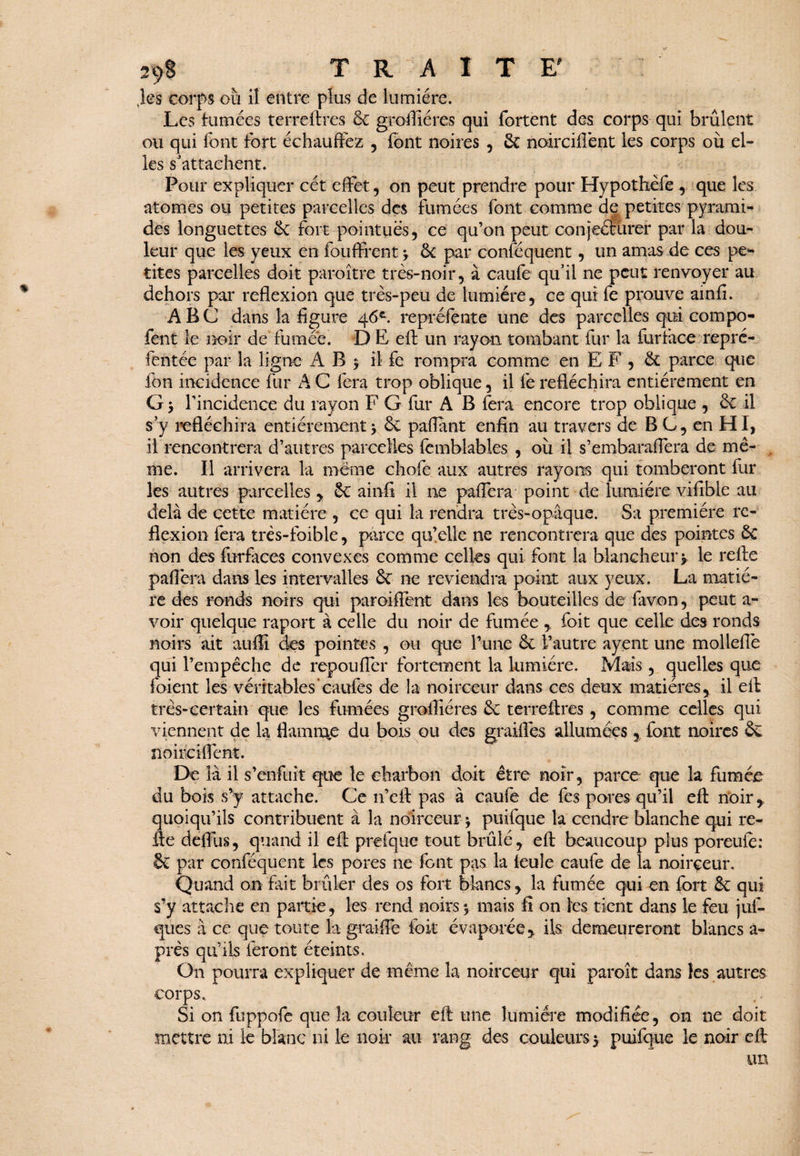 ,ks corps où il entre plus de lumière. Les fumées terreftres & groffiéres qui fortent des corps qui brûlent ou qui font fort échauffez , font noires , £c noirciflent les corps où el¬ les s'attachent. Pour expliquer cét effet, on peut prendre pour Hypothèfe , que les atomes ou petites parcelles des fumées font comme de petites pyrami¬ des longuettes 6c fort pointues, ce qu’on peut conjecturer par la dou¬ leur que les yeux en fouffrent y 8c par conséquent, un amas de ces pe¬ tites parcelles doit paraître très-noir, à caufe qu’il ne peut renvoyer au dehors par reflexion que très-peu de lumière, ce qui fe prouve ainfi. ABC dans la figure 46e. repréfente une des parcelles qui compo- fent le noir de fumée. D E eft un rayon tombant fur la furface repré- fentée par la ligne AB j il fe rompra comme en EF, 8c parce que fon incidence fur AC fera trop oblique, il fe réfléchira entièrement en G y l’incidence du rayon F G fur A B fera encore trop oblique , 8c il s’y réfléchira entièrement y 8c paflant enfin au travers de BC, en HI, il rencontrera d’autres parcelles fcmblables , où il s’embaraffera de mê¬ me. Il arrivera la meme chofe aux autres rayons qui tomberont fur les autres parcelles * 8c ainfi il ne paffera point de lumière vifible au delà de cette matière , ce qui la rendra très-opaque. Sa première re¬ flexion fera très-foible, parce qu’elle ne rencontrera que des pointes 8c non des furfaces convexes comme celles qui font la blancheur y. le refie paffera dans les intervalles 8c ne reviendra point aux yeux. La matiè¬ re des ronds noirs qui paroiffent dans les bouteilles de favon, peut a- voir quelque raport à celle du noir de fumée , foit que celle des ronds noirs ait auflî des pointes , ou que l’une 8c l’autre ayent une molleflè qui l’empêche de repouffer fortement la lumière. Mais , quelles que foient les véritables caufes de la noirceur dans ces deux matières* il èft très-certain que les fumées groffiéres 8c terre Ares, comme celles qui viennent de la flamme du bois ou des grailles allumées* font noires 8c noirciflent. De là il s’enfuit que le charbon doit être noir, parce que la fumée du bois s’y attache. Ce 11’eft pas à caufe de fes pores qu’il eft noir* quoiqu’ils contribuent à la noirceur y puifque la cendre blanche qui re¬ lie deffus, quand il eft prefque tout brûlé * eft beaucoup plus poreuie: §C par conféquent les pores ne font pas la feule caufe de la noirceur. Quand on fait brûler des os fort blancs * la fumée qui en fort 8c qui s’y attache en partie, les rend noirs y mais fi on les tient dans le feu juf- ques à ce que toute la graiffe foit évaporée* ils demeureront blancs â- prês qu’ils feront éteints. On pourra expliquer de même la noirceur qui paroit dans les autres corps. Si on fuppofe que la couleur eft une lumière modifiée, on ne doit mettre ni le blanc ni le noir au rang des couleurs y puifque le noir eft un