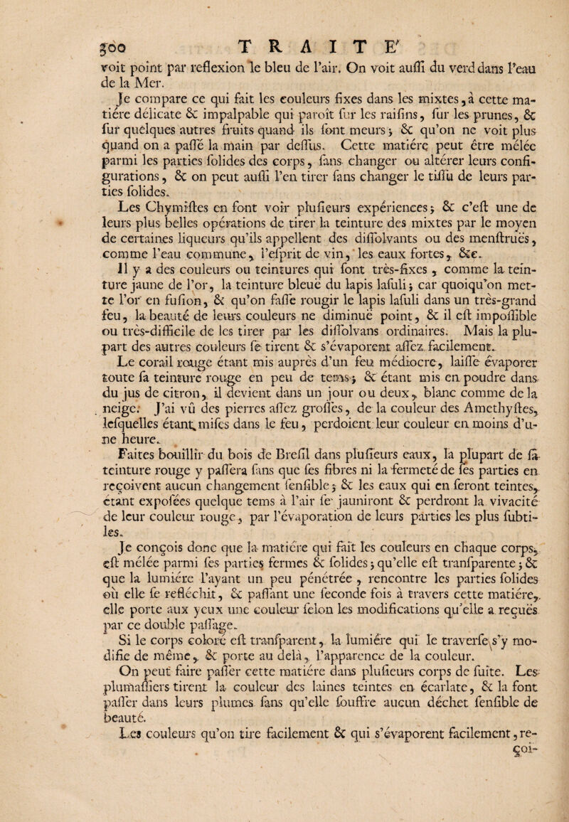 joo TRAIT ET voit point par reflexion le bleu de l’air. On voit auffi du verd dans Peau de la Mer. Je compare ce qui fait les couleurs fixes dans les mixtes,à cette ma¬ tière délicate 8c impalpable qui paroît fur les raifins, fur les prunes, 8c fur quelques autres fruits quand ils font meurs > Se qu’on ne voit plus quand on a patte la main par défiais. Cette matière peut être mêlée parmi les parties folides des corps, fans changer ou altérer leurs confi¬ gurations , 8c on peut auffi l’en tirer fans changer le tiiTu de leurs par¬ ties folides. Les Chymilles en font voir plufieurs expériences* 8c c’eft une de leurs plus belles opérations de tirer la teinture des mixtes par le moyen de certaines liqueurs qu’ils appellent des difiblvants ou des menflruès, comme Peau commune, i’efprit de vin, les eaux fortes, 8ce. Il y a des couleurs ou teintures qui font très-fixes , comme la tein¬ ture jaune de l’or, la teinture bleue du lapis lafuli * car quoiqffion met¬ te l’or en fufion, 8c qu’on fatte rougir le lapis lafuli dans un très-grand feu, la beauté de leurs couleurs ne diminue point, 8c il efl: impoffible ou très-difficile de les tirer par les difiolvans ordinaires. Mais la plu¬ part des autres couleurs fe tirent 8c s’évaporent attez facilement^ Le corail rouge étant mis auprès d’un feu médiocre , laiflc évaporer toute fa teinture rouge en peu de teins* & étant mis en poudre dans du jus de citron, il devient dans un jour ou deux, blanc comme de la neige: J’ai vû des pierres attez greffes, de la couleur des Amethyftes, lefquelles étant* mifes dans le feu, perdoient leur couleur en moins d’u¬ ne heure. Faites bouillir du bois de Brefîl dans plufieurs eaux, la plupart de fit teinture rouge y p aller a fans que fes fibres ni la fermeté de fies parties en reçoivent aucun changement fenfible* Sc les eaux qui en feront teintes, étant expofées quelque tems à l’air fie- jauniront 8c perdront la vivacité de leur couleur rougepar l’évaporation de leurs parties les plus fubti- ies. Je conçois donc que la matière qui fait les couleurs en chaque corps, cft mélée parmi fes parties fermes & folides * qu’elle efl: tranfparente * 8c que la lumière l’ayant un peu pénétrée , rencontre les parties folides eii elle fe réfléchit, 6c paflant une fécondé fois à travers cette matière, elle porte aux yeux une couleur félon les modifications qu'elle a reçues par ce double pafflige. Si le corps coloré efl tranfparent,, la lumière qui le traverfe s’y mo¬ difie de même, 6c porte au delà, l’apparence de la couleur. On peut faire pafler cette matière dans plufieurs corps de fuite. Les plumaffiers tirent la couleur des laines teintes en écarlate, 8c la font paflèr dans leurs plumes fans qu’elle fouffre aucun déchet fenfible de beauté. Les couleurs qu’on tire facilement 8c qui s’évaporent facilement, re- * ~ ' *■ . ’