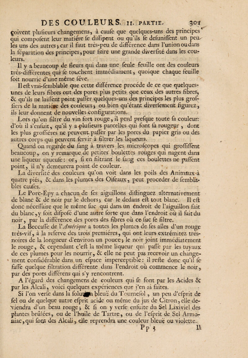 Çoivent plufieurs changemens, à caufe que quelques-uns des principes* qui compofent leur matière fe diffipent ou qu’ils fe defuniffent un peu^ les uns des autres > car il faut très-peu de différence dans F union ou dans la réparation des principes, pour faire une grande diverfké dans les cou* leurs. Il y a beaucoup de fleurs qui dans une feule feuille ont des couleurs très-différentes qui fe touchent immédiament , quoique chaque feuille foit nourrie d’une même fève. Ileft vrai-femblable que cette différence procède de ce que quelques* unes de leurs fibres ont des pores plus petits que ceux des autres fibres, & qu’ils ne laiffent point pafler quelques-uns des principes les plus gref¬ fiers de la matière des couleurs y ou bien qu’étant diverfement figurez , ils leur donnent de nouvelles configurations. Lors qu’on filtre du vin fort rouge, il perd prefque toute fa couleur: d’où il s’enfuit , qu’il y a plufieurs parcelles qui font fa rougeur , dont les plus grofliéres ne peuvent.pafler par les pores du papier gris ou des autres corps qui peuvent fervir à filtrer les liqueurs. Quand on regarde du fang à travers les microfcopes qui grofliffent beaucoup , on y remarque de petites' boulettes rouges qui nagent dans une liqueur aqueufe : or, fi en filtrant le fang ces boulettes ne paffent point, il n’y demeurera point de couleur. La diverfité des couleurs qu’on voit dans les poils des Ânimtux*à quatre pies, ôc dans les plumes des Oifeaux, peut procéder de fembkr bies cauies. Le Porc-Epy a. chacun de les aiguillons diffinguez alternativement de blanc & de noir par le dehors y car le dedans eft tout blanc. Il eft donc néeeffaire que le même fuc qui dans un endroit de l’aiguillon fait du blanc ,y foit difpofé d’une autre forte que dans l’endroit où il fait du noir, par la différence des pores des fibres où ceffuc fe filtre. La Beccaffe de XAmérique a toutes les plumes de fes ailes d’un rouge très-vif, à la referve des trois premières, qui ont leurs extrémitez tres- noires de la longueur d’environ un pouce y le noir joint immédiatement le rouge, & cependant c’eft la même liqueur qui pafié par les tuyaux de ces plumes pour les nourrir, & elle ne peut pas recevoir un change¬ ment confidérable dans un efpace imperceptible : il reffe donc qu’il fe faffe quelque filtration différente dans F endroit où commence le noir, par des pores différens qui s’y rencontrent. A l’égard des changemens de couleurs qui fe font par les Acides & par les Alcali, voici quelques expériences que j’en ai faites. Si l’on verfe dans la folutjpi. bleue du Tournefol, un peu d’efprit de fel ou de quelque autre efprit acide ou même du jus de Citron, elle de¬ viendra d’un beau rouge y &c fi on y verfe enfuite du Sel Lixiviel des plantes brûlées, ou de l’huile de Tartre, ou de l’efprk de Sel Armor niac,qui font des Alcali, elle reprendra une couleur bleue ou violette.. P p ^ Ht