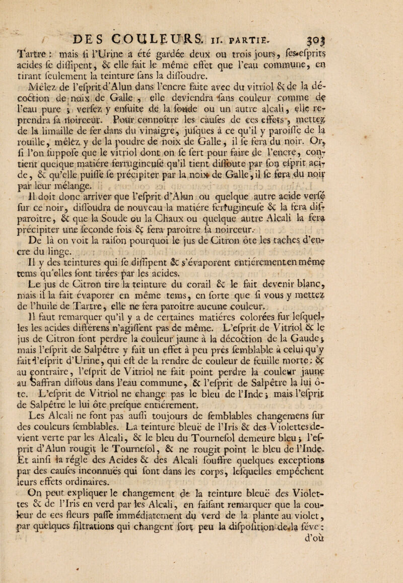 Tartre: mais li T Urine a été gardée deux ou trois jours, fes*efprits acides fe diflipent, 6c elle fait le même effet que l’eau commune, en tirant feulement la teinture' fans la diffoudre. Mêlez de l’efpritd’Alun dans l’encre faite avec du vitriol 6c de la dé¬ coction de noix de Galle , elle deviendra fans couleur comme dq l’eau pure -, verfez y enfuite de la fonde ou un autre alcali, elle re¬ prendra fa noirceur. Pour connaître les caufes de ces effets , mette# de la limaille de fer dans du vinaigre, jufques à ce qu’il y paroiffe de la rouille, mêlez y de la poudre de noix de Galle, il fe fera du noir. Or, fi l’on fuppo'fe que le vitriol dont on fe fert pour faire de l’encre, con¬ tient quelque matière ferrugineufc qu’il tient dilfoute par fou efprit aci¬ de , 6c qu’elle puiffe fe précipiter par la non# de Galle,il fc fera du nqiv par leur mélange. Il doit donc arriver que l’efprit d*Akm ou quelque autre acide verfé fur ce noir, diffoudra de nouveau la matière ferhigineufe 6c la fera difr paroître, 6c que la Soude ou la Chaux ou quelque autre Alcali, la fera» précipiter une fécondé fois 6ç fera paroître fa noirceur.- De là on voit la raifon pourquoi le jus de Citron ôte les taches d’en¬ cre du linge. Il y des teintures qui fe diffipent 6c s’évaporent entièrement en même te ms qu’ elles font tirées par les acides. Le jus de Citron tire la teinture du corail 6c le fait devenir blanc, mais il la fait évaporer en même tems, en forte que fi vous y mettez de l’huile de Tartre, elle ne fera paroître aucune couleur» Il faut remarquer qu’il y a de certaines matières colorées fur lcfquel- les les acides différens n’agiffent pas de même. L’efprit de Vitriol 6c le jus de Citron font perdre la couleur jaune à la décoéHon de la Gaude*. mais Pefprit de Salpêtre y fait un effet à peu près femblable à celui qu’y faitd’efprit d’Urine, qui eff de k rendre de couleur de feuille morte: oç au contraire, l’efprit de Vitriol ne fait point perdre la coulewr jaunç au baffran diflous dans l’eau commune, 6c l’efprit de Salpêtre 1a lui ô- te. L’efprit de Vitriol ne change pas le bleu de T Inde j maisl’efprii de Salpêtre le lui ôte prefque entièrement. Les Alcali ne font pas auflî toujours de femblables changemens fur des couleurs femblables. La teinture bleue de l’Iris 6c des Violettes de¬ vient verte par les Alcali, 6c le bleu du Tournefol demeure bleu* l’ef* prit d’Alun rougit le Tournefol, 6c ne rougit point le bleu de l’Inde» Et ainfi la régie des Acides 6c des Alcali fouffre quelques exceptions par des caufes inconnues qui font dans les corps, lesquelles empêchent leurs effets ordinaires. On peut expliquer le changement de la teinture bleue des Violet¬ tes 6c de l’Iris en verd par les Alcali, en faifant remarquer que k cou¬ leur de ces fleurs paffe immédiatement du Verd de la plante au violet, par quelques filtrations qui changent forç peu k difpofltion de*k fève : d’où