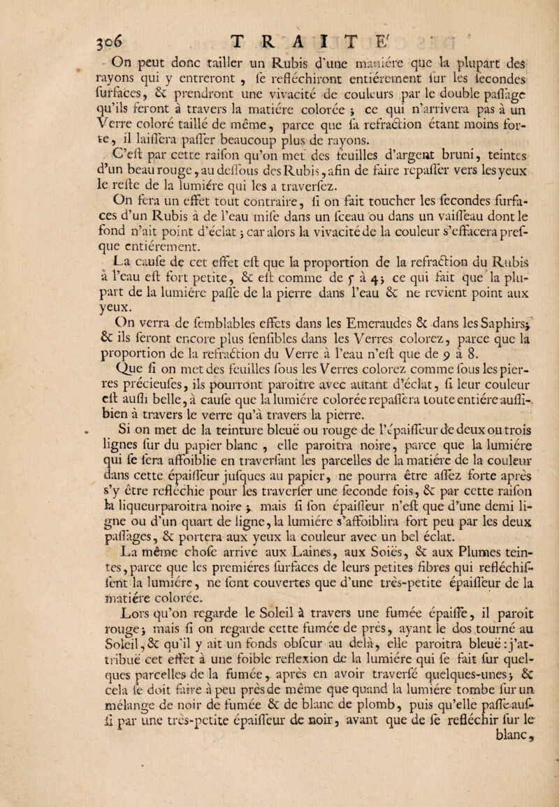 On peut donc tailler un Rubis d'une manière que k plupart des rayons qui y entreront , fe réfléchiront entièrement fur les fécondés furfaces, 6c prendront une vivacité de couleurs par le double paflàgc qu’ils feront à travers la matière colorée 3 ce qui n’arrivera pas à un Verre coloré taillé de même, parce que fa réfraction étant moins for¬ te , il laiflera pafièr beaucoup plus de rayons. C’eft par cette raifon qu’on met des feuilles d’argent bruni, teintes d?un beau rouge y au délions des Rubis, afin de faire repaffer vers les yeux le refte de la lumière qui les a traverfez. On fera un effet tout contraire, fl on fait toucher les fécondés furfa¬ ces d’un Rubis à de l’eau mile dans un fceau ou dans un vaiflêau dont le fond n’ait point d’éclat 3 car alors la vivacité de la couleur s’effacera pref- que entièrement. La caufe de cet effet eft que 1a proportion de k refraélion du Rubis à l’eau eff fort petite, 6c eft comme de f à 43 ce qui fait que la phi’- part de la lumière paffe de k pierre dans l’eau 6c ne revient point aux yeux. On verra de femblables effets dans les Emeraudes & dans les Saphirs* 6c ils feront encore plus fenflbles dans les Verres colorez, parce que k proportion de la refraétion du Verre à l’eau n’efl que de 9 à 8. Que fi on met des feuilles fous les Verres colorez comme fous les pier¬ res précieufes, ils pourront paroître avec autant d’éclat, fl leur couleur cft aufli belle, à caufe que k lumière colorée repaffera toute entièreauiîi-. bien à travers le verre qu’à travers 1a pierre. Si on met de la teinture bleue ou rouge de l’épaiffeur de deux ou trois lignes fur du papier blanc , elle paroitra noire, parce que la lumière qui fe fera affoiblie en traverfànt les parcelles de 1a matière de la couleur dans cette épaiflèur jufques au papier, ne pourra être aflez forte après s’y être réfléchie pour les traverfer une fécondé fois, 6c par cette raifon 1a liqueurparoitra noire * mais fi loti épaiflèur n’eft que d’une demi li¬ gne ou d’un quart de ligne, k lumière skffoiblira fort peu par les deux paflàges, 6c portera aux yeux k couleur avec un bel éclat. La même chofe arrive aux Laines, aux Soies, 6c aux Plumes tein¬ tes , parce que les premières furfaces de leurs petites fibres qui réfléchit* lent la lumière, ne font couvertes que d’une très-petite épaiflèur de la ihatiére colorée. Lors qu’on regarde le Soleil à travers une fumée épaiffe, il paroît rouge3 mais fi on regarde cette fumée de près, ayant le dos tourné au Soleil,6c qu'il y ait un fonds obfcur au delà, elle paroitra bleue: j’at¬ tribue cet effet à une foible reflexion de k lumière qui fe fait fur quel¬ ques parcelles de k fumée,, après en avoir traverfé quelques-unes3 6c cela fe doit faire à peu près de même que quand la lumière tombe fur un mélange de noir de fumée 6c de blanc de plomb, puis qu’elle paffe auf- il par une très-petite épaiflèur de noir, avant que de fè réfléchir fur le blanc 3