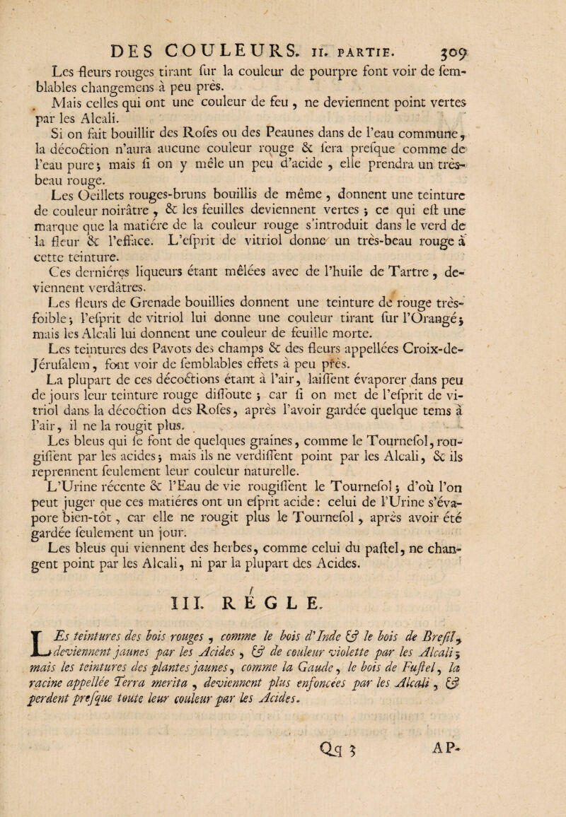 Les fleurs rouges tirant fur la couleur de pourpre font voir de fem- blables changera ens à peu près. Mais celles qui ont une couleur de feu , ne deviennent point vertes par les Alcali. Si on fait bouillir des Rofes ou des Peaunes dans de l’eau commune, la décoétion n’aura aucune couleur rouge & fera prefque comme de l’eau pure 5 mais il on y mêle un peu d’acide , elle prendra un très- beau rouge. Les Oeillets rouges-bruns bouillis de même , donnent une teinture de couleur noirâtre , & les feuilles deviennent vertes *, ce qui eft une marque que la matière de la couleur rouge s’introduit dans le verd de ‘ la fleur & Fefface. L’efprit de vitriol donne un très-beau rouge a cette teinture. Ces dernières liqueurs étant mêlées avec de l’huile de Tartre , de¬ viennent verdâtres. Les fleurs de Grenade bouillies donnent une teinture de rouge très- foible} l’efprit de vitriol lui donne une couleur tirant fur l’Orangé* mais les Alcali lui donnent une couleur de feuille morte. Les teintures des Pavots des champs & des fleurs appellées Croix-de- Jérufalem, font voir de femblables effets à peu pfes. La plupart de ces décoétions étant à l’air, laiffènt évaporer dans peu de jours leur teinture rouge diff'oute 5 car fl on met de l’efprit de vi¬ triol dans la décoétion des Rofes, après l’avoir gardée quelque tems à l’air, il ne la rougit plus. Les bleus qui fe font de quelques graines, comme le Tournefol, rou- giflent par les acides -, mais ils ne verdiflent point par les Alcali, &; ils reprennent feulement leur couleur naturelle. L’Urine récente & l’Eau de vie rougifiènt le Tournefol $ d’où l’on peut juger que ces matières ont un efprit acide: celui de l’Urine s’éva¬ pore bien-tôt, car elle ne rougit plus le Tournefol , après avoir été gardée feulement un jour. Les bleus qui viennent des herbes, comme celui du paftel, ne chan¬ gent point par les Alcali, ni par la plupart des Acides. IIL REGLE. L'Es teintures des lois rouges , comme le bois d'Inde & Je bois de Bref!> deviennent jaunes far les Acides $ & de couleur violette far les Alcali * mais les teintures des plantes jaunes, comme la Garnie, le bois de Fuftel, la racine affellée Ferra mérita , deviennent plus enfoncées far les Alcali , perdent prefque toute leur couleur par les Acides. AP-