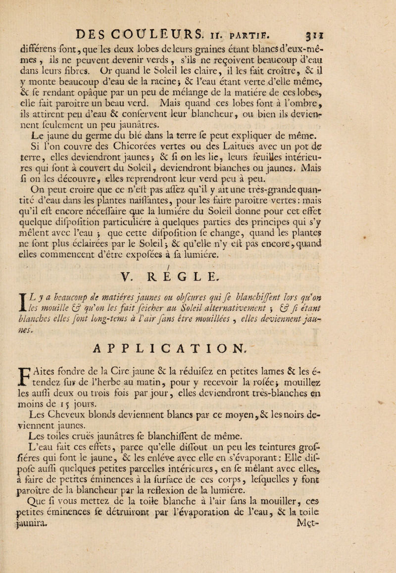 différens font, que les deux lobes de leurs graines étant blancs d’eux-mê- ils ne peuvent devenir verds , s’ils 11e reçoivent beaucoup d’eau mes dans leurs fibres. Or quand le Soleil les claire, il les fait croître, 6c il y monte beaucoup d’eau de la racine > 6c l’eau étant verte d’elle même, 6c fe rendant opaque par un peu de mélange de la matière de ces lobes, elle fait paraître un beau verd. Mais quand ces lobes font à l’ombre, ils attirent peu d’eau 6c confervent leur blancheur, ou bien ils devien¬ nent feulement un peu jaunâtres. Le jaune du germe du blé dans la terre fe peut expliquer de même. Si l’on couvre des Chicorées vertes ou des Laitues avec un pot de terre, elles deviendront jaunes> 6c fi on les lie, leurs feuilles intérieu¬ res qui font à couvert du Soleil, deviendront blanches ou jaunes. Mais fi 011 les découvre , elles reprendront leur verd peu à peu. On peut croire que ce n’elt pas allez qu’il y ait une très-grande quan¬ tité d’eau dans les plantes naiffantes, pour les faire paraître vertes : mais qu’il eil encore néceffaire que la lumière du Soleil donne pour cet effet quelque difpofition particulière à quelques parties des principes qui s’y mêlent avec l’eau > que cette difpofition fe change, quand les plantes ne font plus éclairées par le Soleil> 6c qu’elle n’y eil pas encore,quand elles commencent d’être expofées à fa lumière. Y. REGLE, IL y a beaucoup de matières jaunes ou ob[cures qui fe blanchifient lors qui on les mouille (fi qu'on les fait feicher au Soleil alternativement 5 Cf fi étant blanches elles font long-tems à Pair fans être mouillées , elles deviennent jau¬ nes, APPLICATION, F Aires fondre de la Cire jaune 6c la réduifez en petites lames & les é- tendez fur de l’herbe au matin, pour y recevoir la ro fée y mouillez les aufiî deux ou trois fois par jour, elles deviendront très-blanches en moins de 15 jours. Les Cheveux blonds deviennent blancs par ce moyen,6c les noirs de¬ viennent jaunes. Les toiles crues jaunâtres fe blanchiffent de même. L’eau fait ces effets, parce qu’elle dilfout un peu les teintures grof* fîéres qui font le jaune, 6c les enlève avec elle en s’évaporant: Elle dif- pofe aufiî quelques petites parcelles intérieures, en fe mêlant avec elles, à faire de petites éminences à la furface de ces corps, lefquelles y font paroître de la blancheur par la réflexion de la lumière. Que fi vous mettez de la toile blanche à l’air fans la mouiller, ces petites éminences fe détruiront par l’évaporation de l’eau, 6c k toile jaunira. Met-