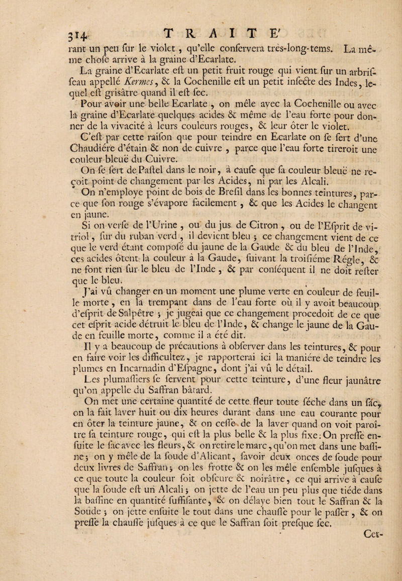 rant un peu fur le violet, qu’elle confervera très-long-tems. La me¬ me chofe arrive à la graine cTEcarlate. La graine d’Ecarlate eft un petit fruit rouge qui vient fur un arbrif- feau appellé Kermes, 6c la Cochenille eft un petit infeéte des Indes , le¬ quel eft grisâtre quand il eft fec. Pour avoir une belle Ecarlate , on mêle avec la Cochenille ou avec la graine d’Ecarlate quelques acides 6c même de Peau forte pour don¬ ner de la vivacité à leurs couleurs rouges , 6c leur ôter le violet. C'eft par cette raifon que pour teindre en Ecarlate on fe fert d’une Chaudière d’étain 6c non de cuivre , parce que l’eau forte tirerait une couleur bleue du Cuivre. On fe fert dePaftel dans le noir, à Caufe que fa couleur bleue ne re¬ çoit point de changement par les Acides, ni par les Alcali. On n’employé point de bois de Breftl dans les bonnes teintures, par¬ ce que fon rouge s’évapore facilement , 6c que les Acides le changent en jaune. Si on verfe de l’Urine , ou du jus de Citron , ou de l’Efprit de vi¬ triol , fur du ruban verd , il devient bleu 3 ce changement vient de ce que le verd étant compofé du jaune de la Gaude 6c du bleu de l’Inde, ces acides ôtent la couleur à la Gaude, fui vaut la troifîéme Régie, 6c ne font rien fur le bleu de l’Inde , 6c par conféquent il ne doit refter que le bleu. J’ai vû changer en un moment une plume verte en couleur de feuil¬ le morte , en la trempant dans de Peau forte où il y avoit beaucoup d’efprit de Salpêtre > je jugeai que ce changement procedoit de ce que cet efprit acide détruit le bleu de l’Inde, 6c change le jaune de la Gau¬ de en feuille morte, comme il a été dit. Il y a beaucoup de précautions à obferver dans les teintures, 6c pour en faire voir les difficultés, je rapporterai ici la manière de teindre les plumes en Incarnadin d’Efpagne, dont j’ai vû le détail. Les plumailiers fe fervent pouf cette teinture, d’une fleur jaunâtre qu’on appelle du Saffran bâtard. On met une certaine quantité de cette fleur toute féche dans un fâc, on la fait laver huit ou dix heures durant dans une eau courante pour en ôter la teinture jaune, 6c on celle de la laver quand on voit paraî¬ tre fa teinture rouge, qui eft la plus belle 6c la plus fixe:On preffe en- fuite le facavec les fleurs, 6c on retire le marc, qu’on met dans une bafli- ne$ on y mêle de la fonde d’Alicant, favoir deux onces de foude pour deux livres de Saffran j on les frotte 6c on les mêle enfemble jufques â cc que toute la couleur foit ohfcurc 6c noirâtre, ce qui arrive à caufe que la foude eft un Alcali 5 on jette de l’eau un peu plus que tiède dans la bafïïne en quantité fuffifante, 6c on délaye bien tout le Saffran 6c la Soude \ on jette enfuite le tout dans une chauffe pour le paflèr , 6c on preflé la chauffe jufques â ce que le Saffran foit prefque fec. Cet-