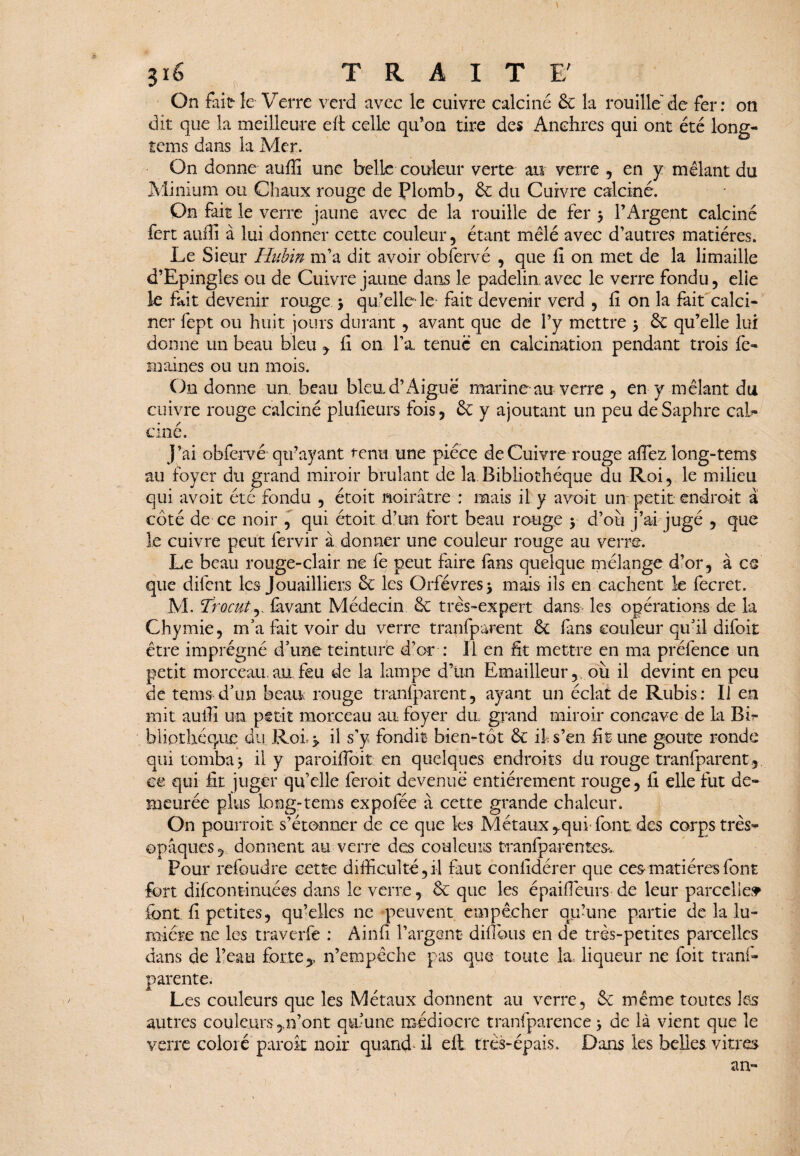 9 3i6 TRAIT £' On fait- le Verre verd avec le cuivre calciné 6c la rouille' de fer : on dit que la meilleure eft celle qu’on tire des Anchres qui ont été long- tems dans la Mer. On donne auffi une belle couleur verte an verre , en y mêlant du Minium ou Chaux rouge de Plomb, 6e du Cuivre calciné. On fait le verre jaune avec de la rouille de fer $ l’Argent calciné fort auffi à lui donner cette couleur, étant mêlé avec d’autres matières. Le Sieur Hubin m’a dit avoir obfervé , que fi on met de la limaille d’Epingles ou de Cuivre jaune dans le padelin.avec le verre fondu, elle le fait devenir rouge , qu’elle-le fait devenir verd , fi on la fait calci¬ ner fept ou huit jours durant, avant que de l’y mettre 5 6c qu’elle lui donne un beau bleu , fi on l’a tenue en calcination pendant trois fe¬ ra aines ou un mois. On donne un. beau bleu, d’Aiguë marine au verre , en y mêlant du cuivre rouge calciné plufieurs fois, 6c y ajoutant un peu deSaphre cab ciné. J’ai obferve qu’ayant tenu une pièce de Cuivre rouge afiez long-tems au foyer du grand miroir brûlant de la Bibliothèque du Roi, le milieu qui avoit été fondu , étoit noirâtre : mais il y a voit un petit endroit à côté de ce noir , qui étoit d’un fort beau rouge y d’ou j’ai jugé , que le cuivre peut fervir à donner une couleur rouge au verre. Le beau rouge-clair ne fe peut faire fans quelque mélange d’or, à ce que difent les Jouailliers 6c les Orfèvres •> mais ils en cachent 1e fecret. M. Trocutj. lavant Médecin 6c très-expert dans les opérations de la Chymie, m’a fait voir du verre tranfparent 6c fans couleur qu’il difoit être imprégné d’une teinture d’or : 11 en fit mettre en ma préfence un petit morceau, au feu de la lampe d’un Emailleur, ou il devint en peu de tems d’un beau rouge tranfparent, ayant un éclat de Rubis: Il en mit auffi un petit morceau au foyer du grand miroir concave de la Bb bliothéque du Roi,y il s’y fondit bien-tôt 6c il s’en fit une goûte ronde qui tomba > il y paroiftbit en quelques endroits du rouge tranfparent , ce qui fit juger qu’elle feroit devenue entièrement rouge, fi elle fut de¬ meurée plus long-tems expofée à cette grande chaleur. On pourroit s’étonner de ce que les Métaux rqui font des corps très- opaques ? donnent au verre des couleurs tranfparentesv Pour refoudre cette difficulté,il faut confidérer que ces matières font fort difeontinuées dans le verre, 6c que les épaiffieurs de leur parcelles font fi petites, qu’elles ne peuvent empêcher qu’une partie de la lu¬ mière ne les traverfe : Ainfi l’argent* diflous en de très-petites parcelles dans de l’eau fortey n’empêche pas que toute la, liqueur ne foit tranfe parente. Les couleurs que les Métaux donnent au verre, 6c même toutes les autres couleurs,,n’ont qu’une médiocre tranfparence 3 de là vient que le verre coloré parok noir quand^ il eft. très-épais. Dans les belles vitres an-