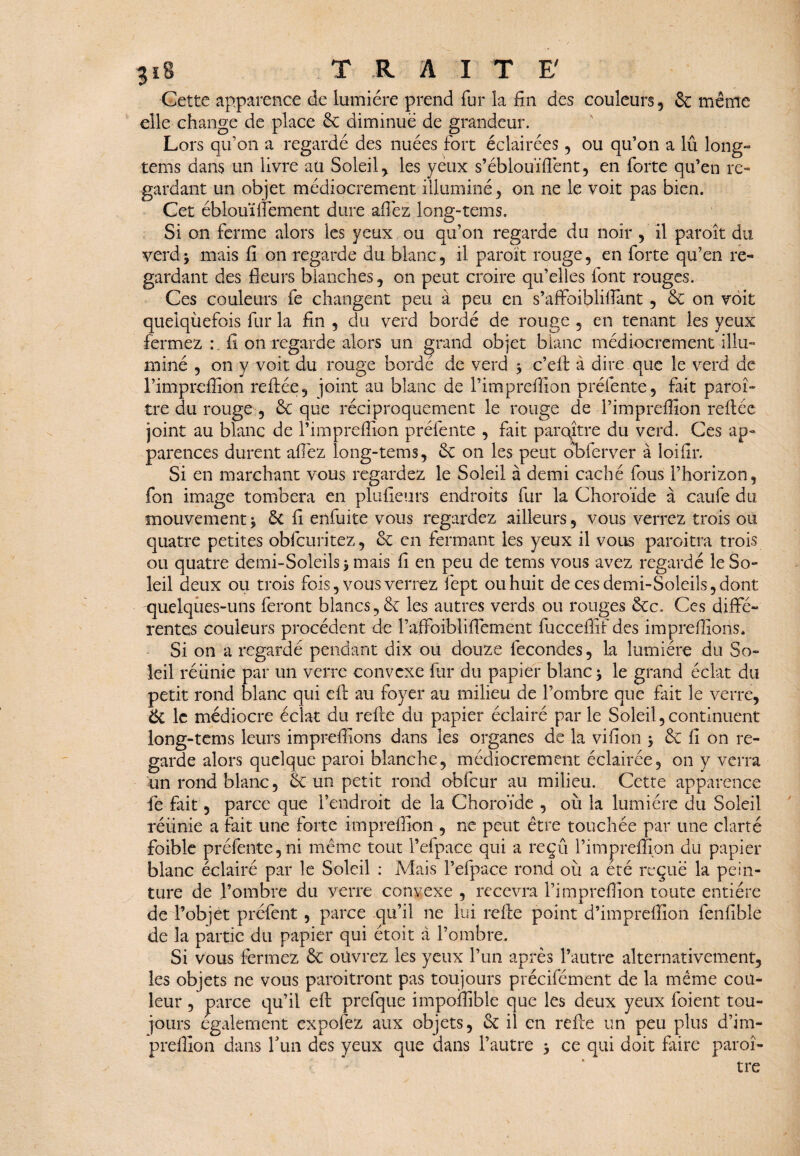 $i8 TRAITE' Cette apparence de lumière prend fur la fin des couleurs, & même elle change de place 6c diminué de grandeur. Lors qu’on a regardé des nuées fort éclairées, ou qu’on a lû long» tems dans un livre ail Soleil, les yeux s’éblouifient, en forte qu’en re¬ gardant un objet médiocrement illuminé, on ne le voit pas bien. Cet éblouïfiêment dure allez long-tems. Si on ferme alors les yeux ou qu’on regarde du noir , il paroît du verdj mais fi on regarde du blanc, il paroït rouge, en forte qu’en re¬ gardant des fleurs blanches, on peut croire qu’elles font rouges. Ces couleurs fe changent peu à peu en s’aflfoiblifiant, 6c on voit quelquefois fur la fin , du verd bordé de rouge , en tenant les yeux fermez : fi on regarde alors un grand objet blanc médiocrement illu¬ miné , on y voit du rouge bordé de verd ÿ c’elf à dire que le verd de rimpreffion refilée, joint au blanc de l’impreflîon prélente, fait paroi- tre du rouge , 6c que réciproquement le rouge de l’impreflîon reliée joint au blanc de l’impreflion préfente , fait paraître du verd. Ces ap¬ parences durent afiêz long-tems, 6c on les peut obferver à loifir. Si en marchant vous regardez le Soleil à demi caché fous l’horizon, fon image tombera en plufieurs endroits fur la Choroïde à caufe du mouvement * 6c fi enfuite vous regardez ailleurs, vous verrez trois ou quatre petites obfcuritez, 6c en fermant les yeux il vous paroitra trois ou quatre demi-Soleils > mais fi en peu de tems vous avez regardé le So¬ leil deux ou trois fois, vous verrez fept ou huit de ces demi-Soleils, dont quelques-uns feront blancs, 6c les autres verds ou rouges 6cc. Ces diffé¬ rentes couleurs procèdent de raffoiblifiement fucceflif des imprefiions. Si on a regardé pendant dix ou douze fécondés, la lumière du So¬ leil réunie par un verre convexe fur du papier blanc * le grand éclat du petit rond blanc qui ell au foyer au milieu de l’ombre que fait le verre, 6c le médiocre éclat du relie du papier éclairé par le Soleil,continuent long-tems leurs imprefiions dans les organes de la vifion > 6c fi on re¬ garde alors quelque paroi blanche, médiocrement éclairée, on y verra un rond blanc, 6c un petit rond obfcur au milieu. Cette apparence fe fait, parce que l’endroit de la Choroïde , où la lumière du Soleil réunie a fait une forte imprefiion , ne peut être touchée par une clarté imprefiion du papier a été reçue la pein- >reflîon toute entière de l’objet préfent, parce qu’il ne lui relie point d’imprêfiîon fenlîble de la partie du papier qui étoit à l’ombre. Si vous fermez 6c ouvrez les yeux l’un après l’autre alternativement, les objets ne vous paroitront pas toujours précifément de la même cou¬ leur , parce qu’il ell prefque impofiible que les deux yeux foient tou¬ jours également expofez aux objets, & il en relie un peu plus d’im- prelfion dans fun des yeux que dans l’autre j ce qui doit faire paraî¬ tre foible préfente,ni même tout l’efpace qui a reçu 1 blanc éclairé par le Soleil : Mais l’efpace rond où ture de l’ombre du verre convexe , recevra l’imj