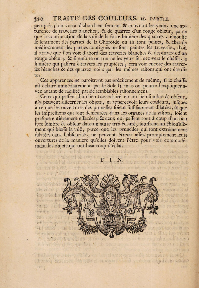 520 TRAITE' DES COULEURS, n. partie. peu près * on verra d’abord en fermant 6c couvrant les yeux, une ap¬ parence de traverfes blanches, 6c de quarrez d’un rouge obfcur, parce que la continuation de la vûë de la forte lumière des quarrez , émoufie le fentiment des parties de la Choroïde où ils font peints, 6c ébranle médiocrement les parties contiguës où font peintes les traverfes, d’ou il arrive que l’on voit d’abord des traverfes blanches 6e des quarrez d’un rouge obfcur 5 6c fi enfuite on tourne les yeux fermez vers le châfiis,la lumière qui pafiëra à travers les paupières, fera voir encore des traver¬ fes blanches 6c des quarrez noirs par les mêmes raifons qui ont été di¬ tes. Ces apparences ne paraîtront pas précifément de même, fi le châffis eft éclaire immédiatement par 4e Soleil* mais on pourra l’expliquer a» vec autant de facilité par de ièmblables raifonnemens. Ceux qui pafient d’un lieu très-eclairé en un lieu fombre 6c obfcur, ny peuvent difcerner les objets, ni appercevoir leurs couleurs, jufques à ce que les ouvertures des prunelles foient fuffifàmmcnt dilatées, 6c que les imprefiîons qui font demeurées dans les organes de la vifion, foient prefque entièrement effacées -, 6c ceux qui pafient tout à coup d’un lieu fort fombre 6c obfcur dans un autre très-éclairé, fou firent un ébloui'fie- ment qui blefle la vûë, parce que les prunelles qui font extrêmement dilatées dans robfcurité, ne peuvent étrecir allez promptement leurs ouvertures de la manière qu’elles doivent l’être pour voir commodé- ment les objets qui ont beaucoup d’éclat.