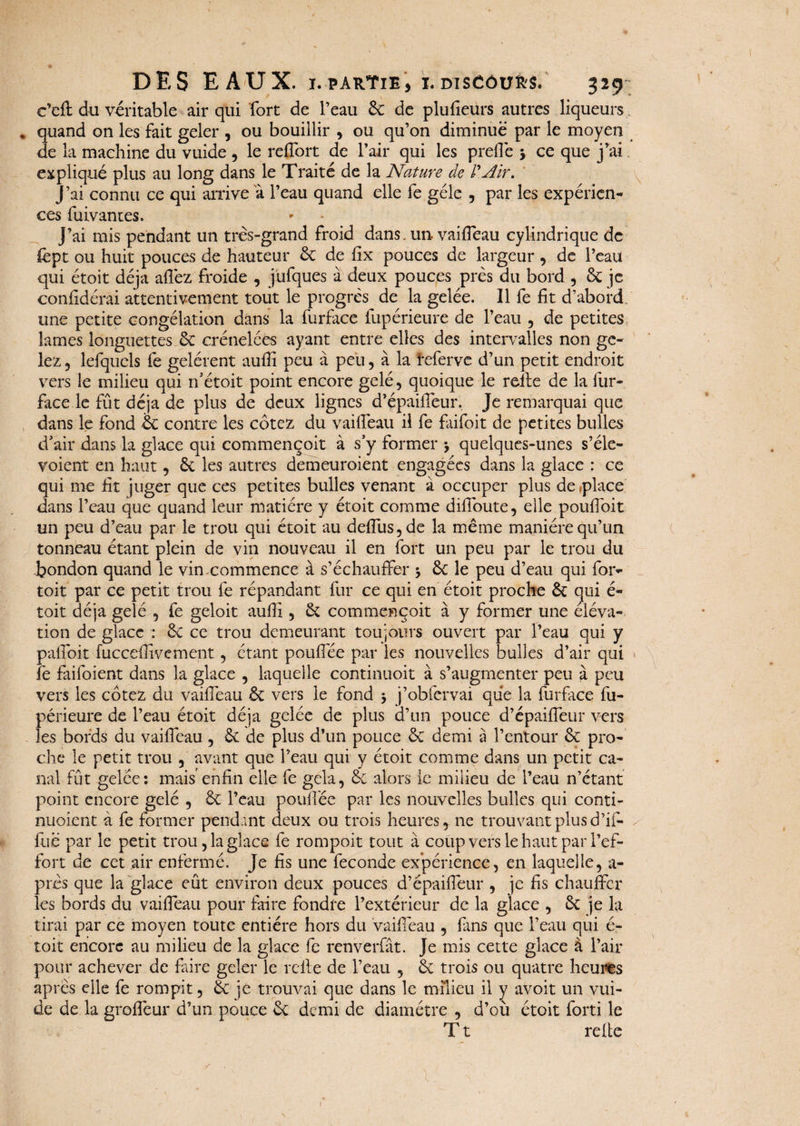 DES EAUX. i.partie, i.DisCôufrs. 329 c’eft du véritable air qui fort de l’eau 6c de plusieurs autres liqueurs . quand on les fait geler , ou bouillir , ou qu’on diminue par le moyen de la machine du vuide , le reffort de l’air qui les prelié j ce que j’ai. expliqué plus au long dans le Traité de la Nature de l'Air. J’ai connu ce qui arrive à l’eau quand elle fe gèle , par les expérien¬ ces fuivantes. J’ai mis pendant un très-grand froid dans, un- vailfeau cylindrique de lept ou huit pouces de hauteur 6c de lix pouces de largeur , de l’eau qui étoit déjà allez froide , jüfques à deux pouces près du bord , 6c je confidérai attentivement tout le progrès de la gelée. Il fe fit d’abord, une petite congélation dans la furface fupérieure de l’eau , de petites lames longuettes 6c crénelées ayant entre elles des intervalles non ge¬ lez , lefquels lé gelèrent aulîi peu à peu, à la feferve d’un petit endroit vers le milieu qui n’étoit point encore gelé, quoique le relie de la fur- face le fût déjà de plus de deux lignes d’épaiffeur. Je remarquai que dans le fond & contre les cotez du vailfeau il fe faifoit de petites bulles d'air dans la glace qui commençoit à s’y former > quelques-unes s’éle- voient en haut, 6c les autres demeuroient engagées dans la glace : ce qui me fit juger que ces petites bulles venant à occuper plus déplacé dans l’eau que quand leur matière y étoit comme dilfoute, elle poufioit un peu d’eau par le trou qui étoit au delfus,de la même manière qu’un tonneau étant plein de vin nouveau il en fort un peu par le trou du bondon quand le vin commence à s’échauffer 5 6c le peu d’eau qui for- toit par ce petit trou fe répandant fur ce qui en étoit proche 6c qui é- toit déjà gelé , fe geloit aufiî, 6c commençoit à y former une éléva¬ tion de glace : 6c ce trou demeurant toujours ouvert par l’eau qui y palfoit fucceffivement, étant pouffée par les nouvelles bulles d’air qui fe faifoient dans la glace , laquelle continuoit à s’augmenter peu à peu vers les cotez du vailfeau 6c vers le fond $ j’obfervai que la furface fu¬ périeure de l’eau étoit déjà gelée de plus d’un pouce d’épailfeur vers les bords du vailfeau , 6c de plus d’un police 6c demi à l’entour 6c pro¬ che le petit trou , avant que l’eau qui y étoit comme dans un petit ca¬ nal fût gelée: mais enfin elle fe gela, 6c alors le milieu de l’eau n’étant point encore gelé , 6c l’eau pouffée par les nouvelles bulles qui conti- nuoient à fe former pendant deux ou trois heures, ne trouvant plus d’if- fué par le petit trou, la glace fe rompoit tout à coup vers le haut par l’ef¬ fort de cet air enfermé. Je fis une fécondé expérience, en laquelle, a- près que la glace eût environ deux pouces d’épaiffeur , je fis chauffer les bords du vaifieau pour faire fondre l’extérieur de la glace , 6c je la tirai par ce moyen toute entière hors du vaifieau , fans que l’eau qui é- toit encore au milieu de la glace fe renveifât. Je mis cette glace à l’air pour achever de faire geler le relie de l’eau , 6c trois ou quatre heures après elle fe rompit, 6c je trouvai que dans le milieu il y avoit un vui¬ de de la groffeur d’un pouce 6c demi de diamètre , d’où étoit forti le T t relie V s