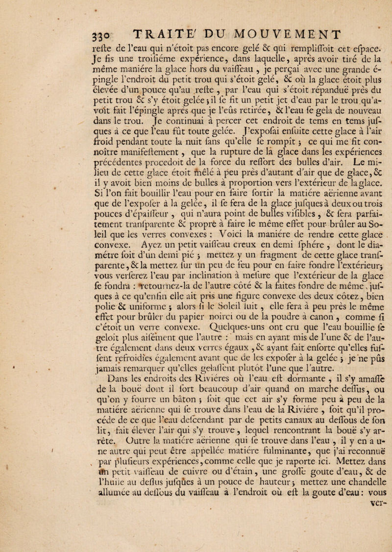 refte de l’eau qui n’étoit pas encore gelé ôt qui remplirait cet efpace. Je fis une troifiéme expérience, dans laquelle, après avoir tiré delà même manière la glace hors du vaifleau , je perçai avec une grande é- pingle l’endroit du petit trou qui s’étoit gelé, êc ou la glace étoit plus élevée d’un pouce qu’au refte , par l’eau qui s’étoit répandue près du petit trou 6c s’y étoit gelée * il fe fit un petit jet d’eau par le trou.qu’a- vo'it fait l’épingle après que je l’eûs retirée, 6c l’eau fe gela de nouveau dans le trou. Je continuai à percer cet endroit de tems en tems juf- ques à ce que l’eau fût toute gelée. J’expofai enfuite cette glace à l’air froid pendant toute la nuit fans qu’elle fe rompît * ce qui me fit con- noître manifeftement, que la rupture de la glace dans les expériences précédentes procedoit de la force du reftort des bulles d’air. Le mi¬ lieu de cette glace étoit mêlé à peu près d’autant d'air que de glace, 6c il y avoit bien moins de bulles à proportion vers l’extérieur de la glace. Si l’on fait bouillir l’eau pour en faire fortir la matière aerienne avant que de Pexpofer à la gelée, il fe fera de la glace jufquesà deux ou trois pouces d’épaifleur , qui n’aura point de bulles vifibles , 6c fera parfai¬ tement tranfparente 6c propre à faire le même effet pour brûler au So¬ leil que les verres convexes : Voici la manière de rendre cette glace convexe. Ayez un petit vaifleau creux en demi fphére , dont le dia¬ mètre foit d’un demi pié > mettez y un fragment de cette glace tranf¬ parente, 6c la mettez fur un peu de feu pour en faire fondre l’extérieur* vous verferez l’eau par inclination à mefure que l’extérieur de la glace fe fondra : retournez-la de l’autre côté 6c la faites fondre de même, juf- ques à ce qu’enfin eilc ait pris une figure convexe des deux cotez, bien polie 6t uniforme * alors fi le Soleil luit , elle fera à peu près le même effet pour brûler du papier noirci ou de la poudre à canon , comme fi c’étoit un verre convexe. Quelques-uns ont cru que l’eau bouillie fc geloit plus aifément que l’autre : mais en ayant mis de l’une 6c de l’au¬ tre également dans deux verres égaux ,6c ayant fait enforte qu’elles fuf- fent refroidies également avant que de les expofer à la gelée * je ne pûs jamais remarquer qu’elles gelaflent plutôt l’une que l’autre. Dans les endroits des Rivières ou l’eau eft dormante , il s’y amafîe delà boue dont il fort beaucoup d’air quand on marche deflus , ou qu’on y fourre un bâton * foit que cet air s’y forme peu à peu de la matière aérienne qui fe trouve dans l’eau de la Rivière , foit qu’il pro¬ cède de ce que l’eau defcendant par de petits canaux au deflous de fon lit, fait élever l’air qui s’y trouve, lequel rencontrant la boue s’y ar¬ rête. Outre la matière aérienne qui fe trouve dans l’eau , il y en a u- ne autre qui peut être appeilée matière fulminante, que j’ai reconnue x par plufieurs expériences,comme celle que je raporte ici. Mettez dans itn petit vaifleau de cuivre ou d’étain, une grofié goûte d’eau, 6c de l’huile au deflus jufqûes à un pouce de hauteur* mettez une chandelle allumée au deflous du vaifleau à l’endroit où eft la goûte d’eau : vous